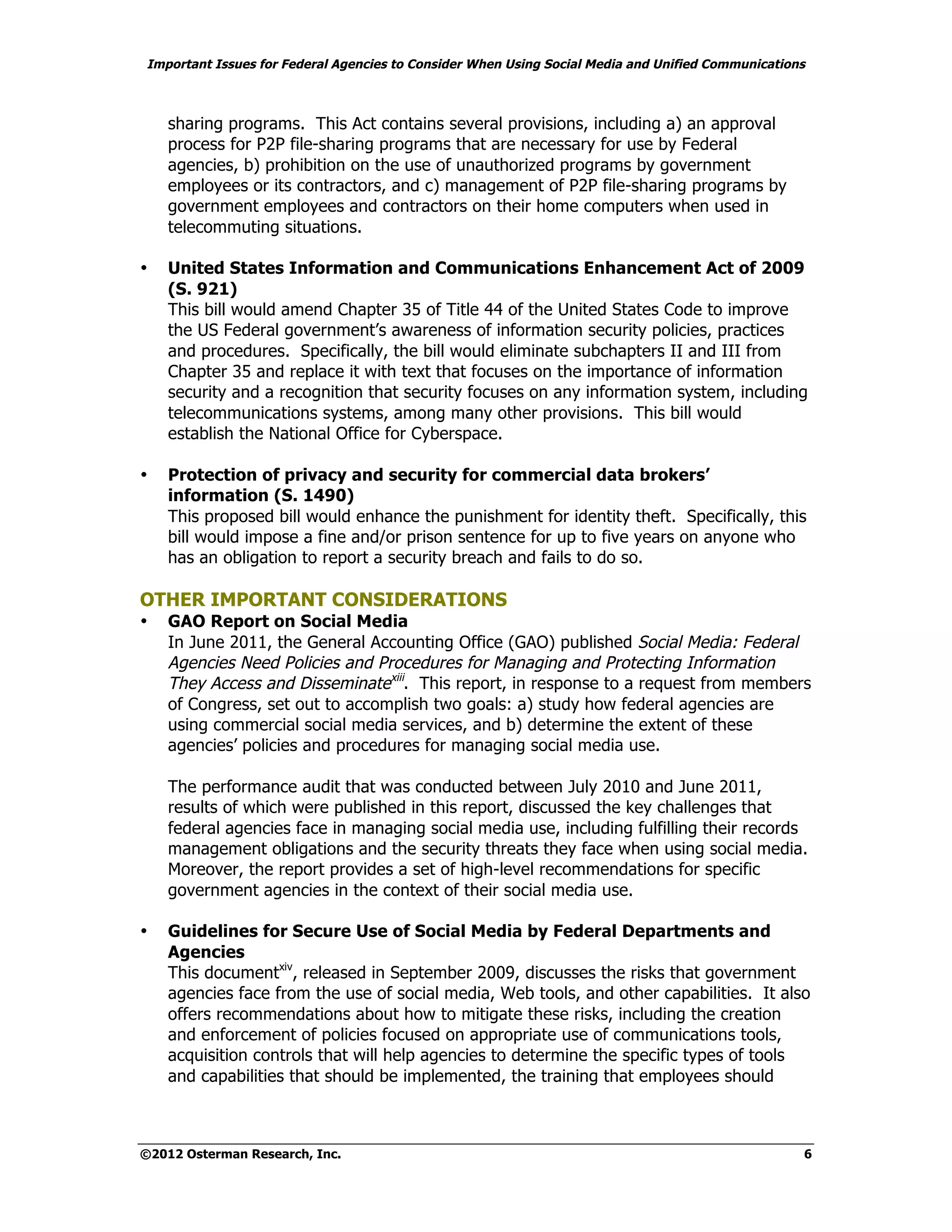 Important Issues for Federal Agencies to Consider When Using Social Media and Unified Communications



    sharing programs. This Act contains several provisions, including a) an approval
    process for P2P file-sharing programs that are necessary for use by Federal
    agencies, b) prohibition on the use of unauthorized programs by government
    employees or its contractors, and c) management of P2P file-sharing programs by
    government employees and contractors on their home computers when used in
    telecommuting situations.

•   United States Information and Communications Enhancement Act of 2009
    (S. 921)
    This bill would amend Chapter 35 of Title 44 of the United States Code to improve
    the US Federal government’s awareness of information security policies, practices
    and procedures. Specifically, the bill would eliminate subchapters II and III from
    Chapter 35 and replace it with text that focuses on the importance of information
    security and a recognition that security focuses on any information system, including
    telecommunications systems, among many other provisions. This bill would
    establish the National Office for Cyberspace.

•   Protection of privacy and security for commercial data brokers’
    information (S. 1490)
    This proposed bill would enhance the punishment for identity theft. Specifically, this
    bill would impose a fine and/or prison sentence for up to five years on anyone who
    has an obligation to report a security breach and fails to do so.

OTHER IMPORTANT CONSIDERATIONS
•   GAO Report on Social Media
    In June 2011, the General Accounting Office (GAO) published Social Media: Federal
    Agencies Need Policies and Procedures for Managing and Protecting Information
    They Access and Disseminatexiii. This report, in response to a request from members
    of Congress, set out to accomplish two goals: a) study how federal agencies are
    using commercial social media services, and b) determine the extent of these
    agencies’ policies and procedures for managing social media use.

    The performance audit that was conducted between July 2010 and June 2011,
    results of which were published in this report, discussed the key challenges that
    federal agencies face in managing social media use, including fulfilling their records
    management obligations and the security threats they face when using social media.
    Moreover, the report provides a set of high-level recommendations for specific
    government agencies in the context of their social media use.

•   Guidelines for Secure Use of Social Media by Federal Departments and
    Agencies
    This documentxiv, released in September 2009, discusses the risks that government
    agencies face from the use of social media, Web tools, and other capabilities. It also
    offers recommendations about how to mitigate these risks, including the creation
    and enforcement of policies focused on appropriate use of communications tools,
    acquisition controls that will help agencies to determine the specific types of tools
    and capabilities that should be implemented, the training that employees should



©2012 Osterman Research, Inc.                                                                      6
 