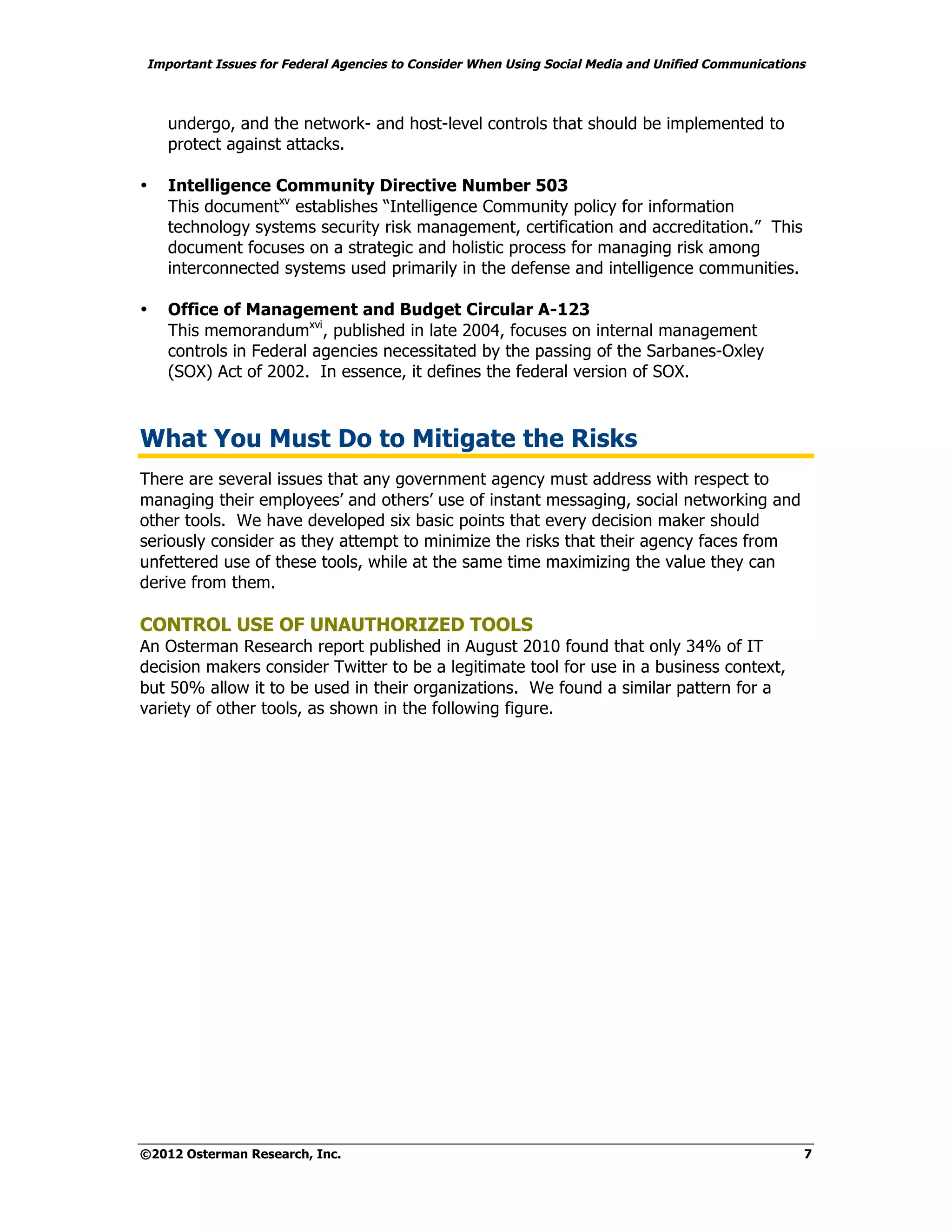 Important Issues for Federal Agencies to Consider When Using Social Media and Unified Communications



    undergo, and the network- and host-level controls that should be implemented to
    protect against attacks.

•   Intelligence Community Directive Number 503
    This documentxv establishes “Intelligence Community policy for information
    technology systems security risk management, certification and accreditation.” This
    document focuses on a strategic and holistic process for managing risk among
    interconnected systems used primarily in the defense and intelligence communities.

•   Office of Management and Budget Circular A-123
    This memorandumxvi, published in late 2004, focuses on internal management
    controls in Federal agencies necessitated by the passing of the Sarbanes-Oxley
    (SOX) Act of 2002. In essence, it defines the federal version of SOX.



What You Must Do to Mitigate the Risks
There are several issues that any government agency must address with respect to
managing their employees’ and others’ use of instant messaging, social networking and
other tools. We have developed six basic points that every decision maker should
seriously consider as they attempt to minimize the risks that their agency faces from
unfettered use of these tools, while at the same time maximizing the value they can
derive from them.

CONTROL USE OF UNAUTHORIZED TOOLS
An Osterman Research report published in August 2010 found that only 34% of IT
decision makers consider Twitter to be a legitimate tool for use in a business context,
but 50% allow it to be used in their organizations. We found a similar pattern for a
variety of other tools, as shown in the following figure.




©2012 Osterman Research, Inc.                                                                      7
 