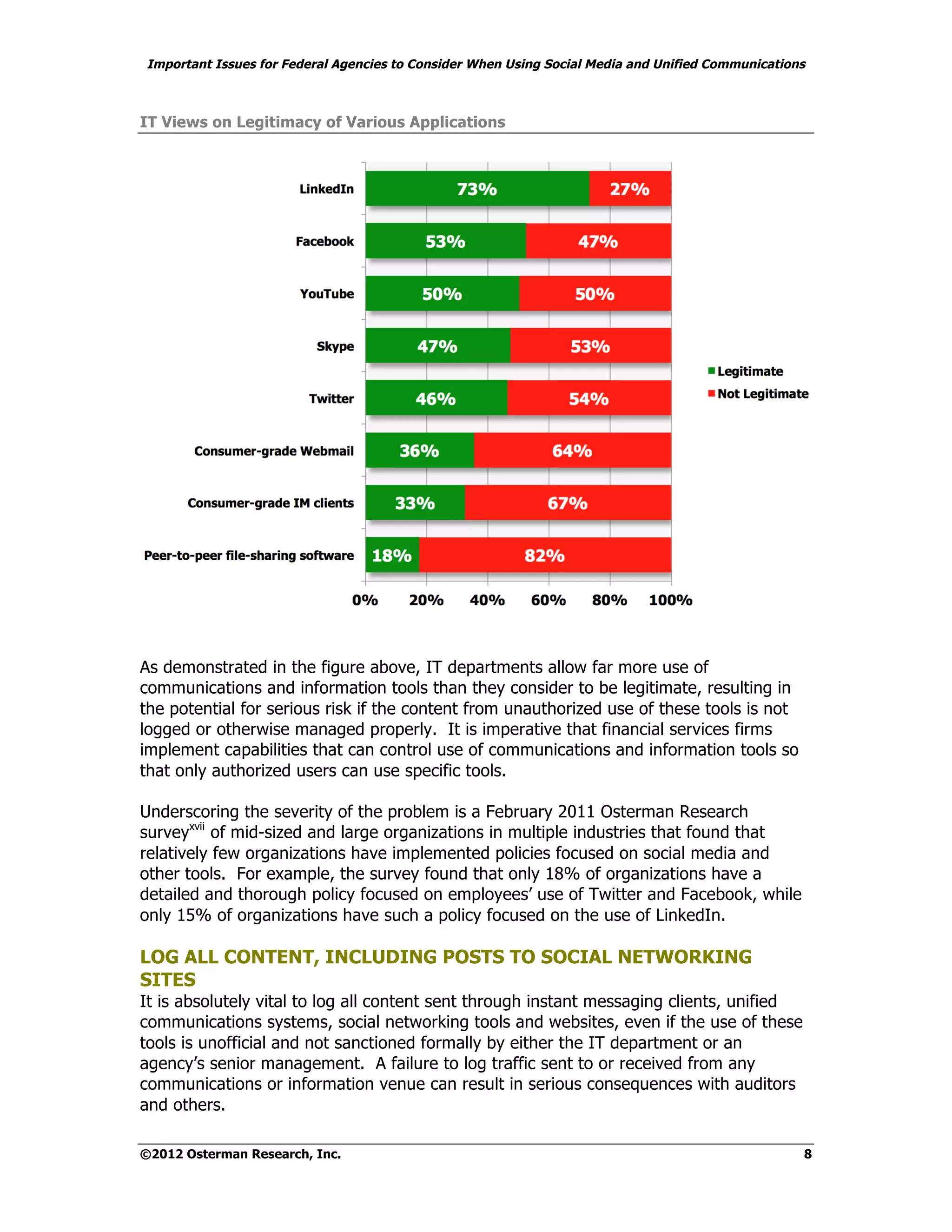 Important Issues for Federal Agencies to Consider When Using Social Media and Unified Communications



IT Views on Legitimacy of Various Applications




As demonstrated in the figure above, IT departments allow far more use of
communications and information tools than they consider to be legitimate, resulting in
the potential for serious risk if the content from unauthorized use of these tools is not
logged or otherwise managed properly. It is imperative that financial services firms
implement capabilities that can control use of communications and information tools so
that only authorized users can use specific tools.

Underscoring the severity of the problem is a February 2011 Osterman Research
surveyxvii of mid-sized and large organizations in multiple industries that found that
relatively few organizations have implemented policies focused on social media and
other tools. For example, the survey found that only 18% of organizations have a
detailed and thorough policy focused on employees’ use of Twitter and Facebook, while
only 15% of organizations have such a policy focused on the use of LinkedIn.

LOG ALL CONTENT, INCLUDING POSTS TO SOCIAL NETWORKING
SITES
It is absolutely vital to log all content sent through instant messaging clients, unified
communications systems, social networking tools and websites, even if the use of these
tools is unofficial and not sanctioned formally by either the IT department or an
agency’s senior management. A failure to log traffic sent to or received from any
communications or information venue can result in serious consequences with auditors
and others.

©2012 Osterman Research, Inc.                                                                      8
 