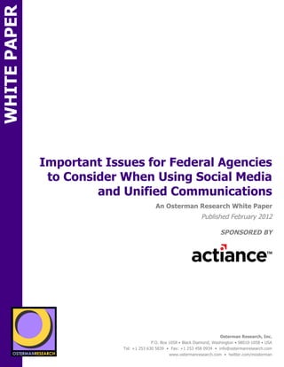 WHITE PAPER




              Important Issues for Federal Agencies
               to Consider When Using Social Media
                       and Unified Communications
ON                                                An Osterman Research White Paper
                                                                        Published February 2012

                                                                                  SPONSORED BY




                 sponsored by
          SPON




                   sponsored by
                                                                                  Osterman Research, Inc.
                                                P.O. Box 1058 • Black Diamond, Washington • 98010-1058 • USA
                                  Tel: +1 253 630 5839 • Fax: +1 253 458 0934 • info@ostermanresearch.com
                                                         www.ostermanresearch.com • twitter.com/mosterman
 