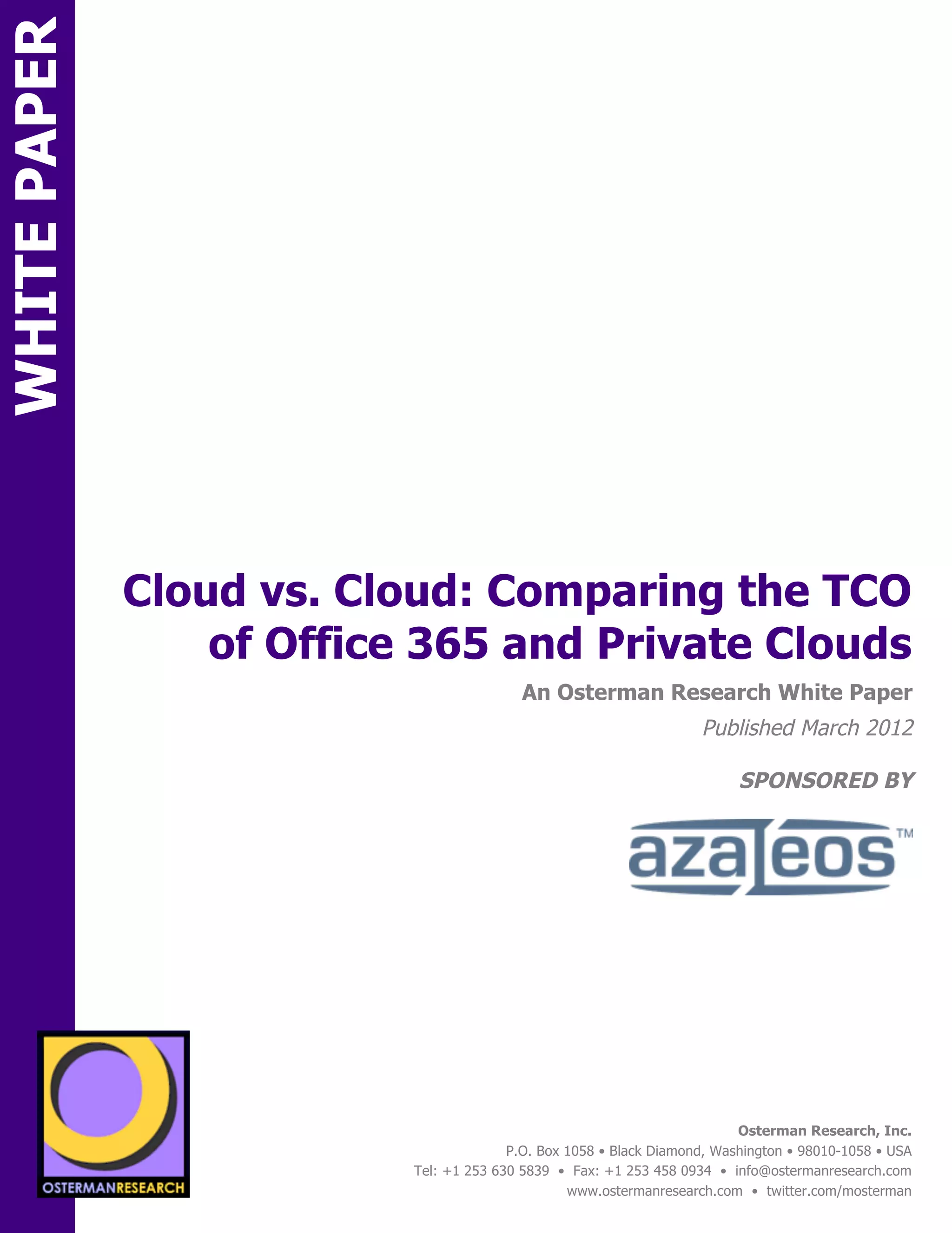 WHITE PAPER




              Cloud vs. Cloud: Comparing the TCO
                  of Office 365 and Private Clouds
ON                                              An Osterman Research White Paper
                                                                          Published March 2012

                                                                                SPONSORED BY
          SPON




                 sponsored by
                                                                                Osterman Research, Inc.
                                              P.O. Box 1058 • Black Diamond, Washington • 98010-1058 • USA
                                Tel: +1 253 630 5839 • Fax: +1 253 458 0934 • info@ostermanresearch.com
                                                       www.ostermanresearch.com • twitter.com/mosterman
 
