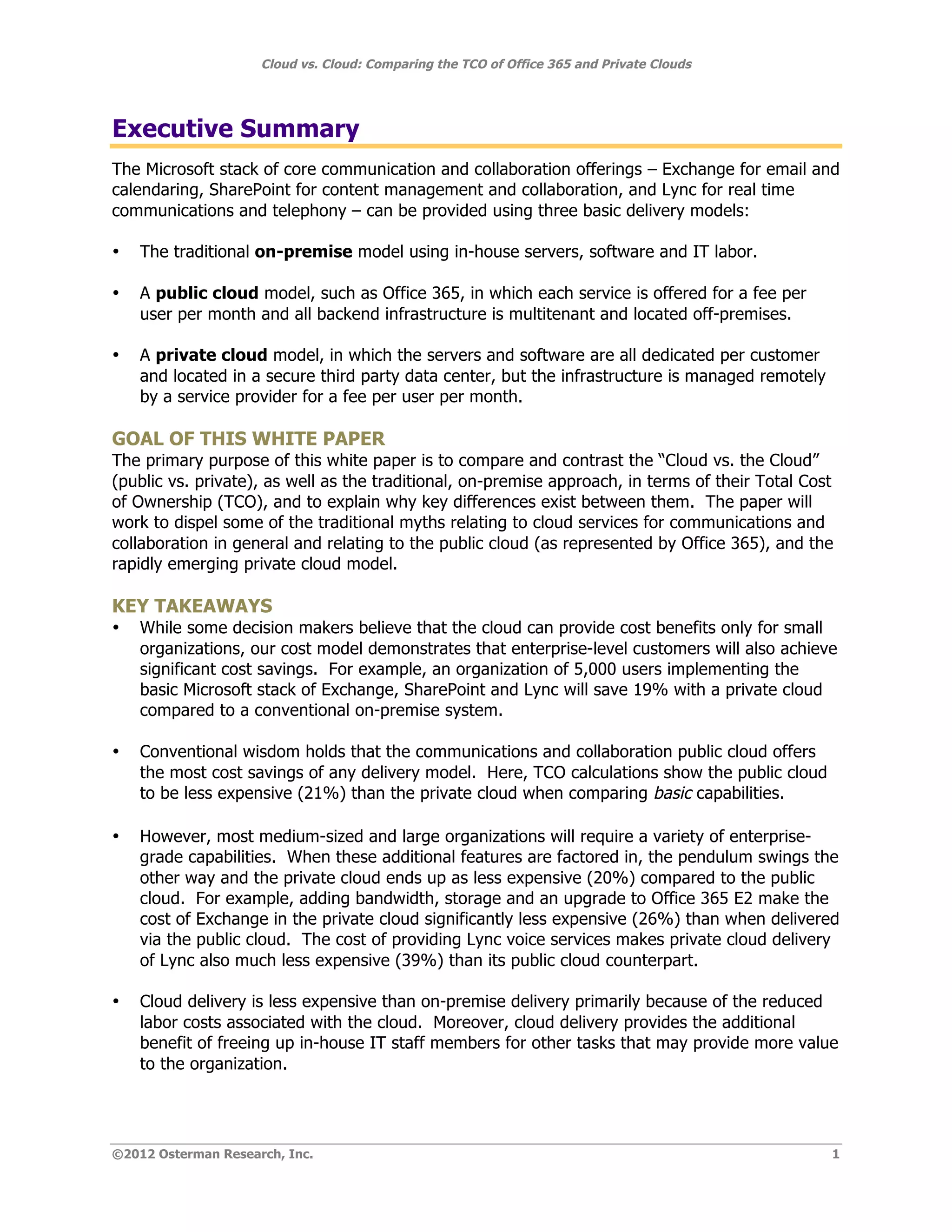 Cloud vs. Cloud: Comparing the TCO of Office 365 and Private Clouds




Executive Summary
The Microsoft stack of core communication and collaboration offerings – Exchange for email and
calendaring, SharePoint for content management and collaboration, and Lync for real time
communications and telephony – can be provided using three basic delivery models:

•   The traditional on-premise model using in-house servers, software and IT labor.

•   A public cloud model, such as Office 365, in which each service is offered for a fee per
    user per month and all backend infrastructure is multitenant and located off-premises.

•   A private cloud model, in which the servers and software are all dedicated per customer
    and located in a secure third party data center, but the infrastructure is managed remotely
    by a service provider for a fee per user per month.

GOAL OF THIS WHITE PAPER
The primary purpose of this white paper is to compare and contrast the “Cloud vs. the Cloud”
(public vs. private), as well as the traditional, on-premise approach, in terms of their Total Cost
of Ownership (TCO), and to explain why key differences exist between them. The paper will
work to dispel some of the traditional myths relating to cloud services for communications and
collaboration in general and relating to the public cloud (as represented by Office 365), and the
rapidly emerging private cloud model.

KEY TAKEAWAYS
•   While some decision makers believe that the cloud can provide cost benefits only for small
    organizations, our cost model demonstrates that enterprise-level customers will also achieve
    significant cost savings. For example, an organization of 5,000 users implementing the
    basic Microsoft stack of Exchange, SharePoint and Lync will save 19% with a private cloud
    compared to a conventional on-premise system.

•   Conventional wisdom holds that the communications and collaboration public cloud offers
    the most cost savings of any delivery model. Here, TCO calculations show the public cloud
    to be less expensive (21%) than the private cloud when comparing basic capabilities.

•   However, most medium-sized and large organizations will require a variety of enterprise-
    grade capabilities. When these additional features are factored in, the pendulum swings the
    other way and the private cloud ends up as less expensive (20%) compared to the public
    cloud. For example, adding bandwidth, storage and an upgrade to Office 365 E2 make the
    cost of Exchange in the private cloud significantly less expensive (26%) than when delivered
    via the public cloud. The cost of providing Lync voice services makes private cloud delivery
    of Lync also much less expensive (39%) than its public cloud counterpart.

•   Cloud delivery is less expensive than on-premise delivery primarily because of the reduced
    labor costs associated with the cloud. Moreover, cloud delivery provides the additional
    benefit of freeing up in-house IT staff members for other tasks that may provide more value
    to the organization.




©2012 Osterman Research, Inc.                                                                     1
 