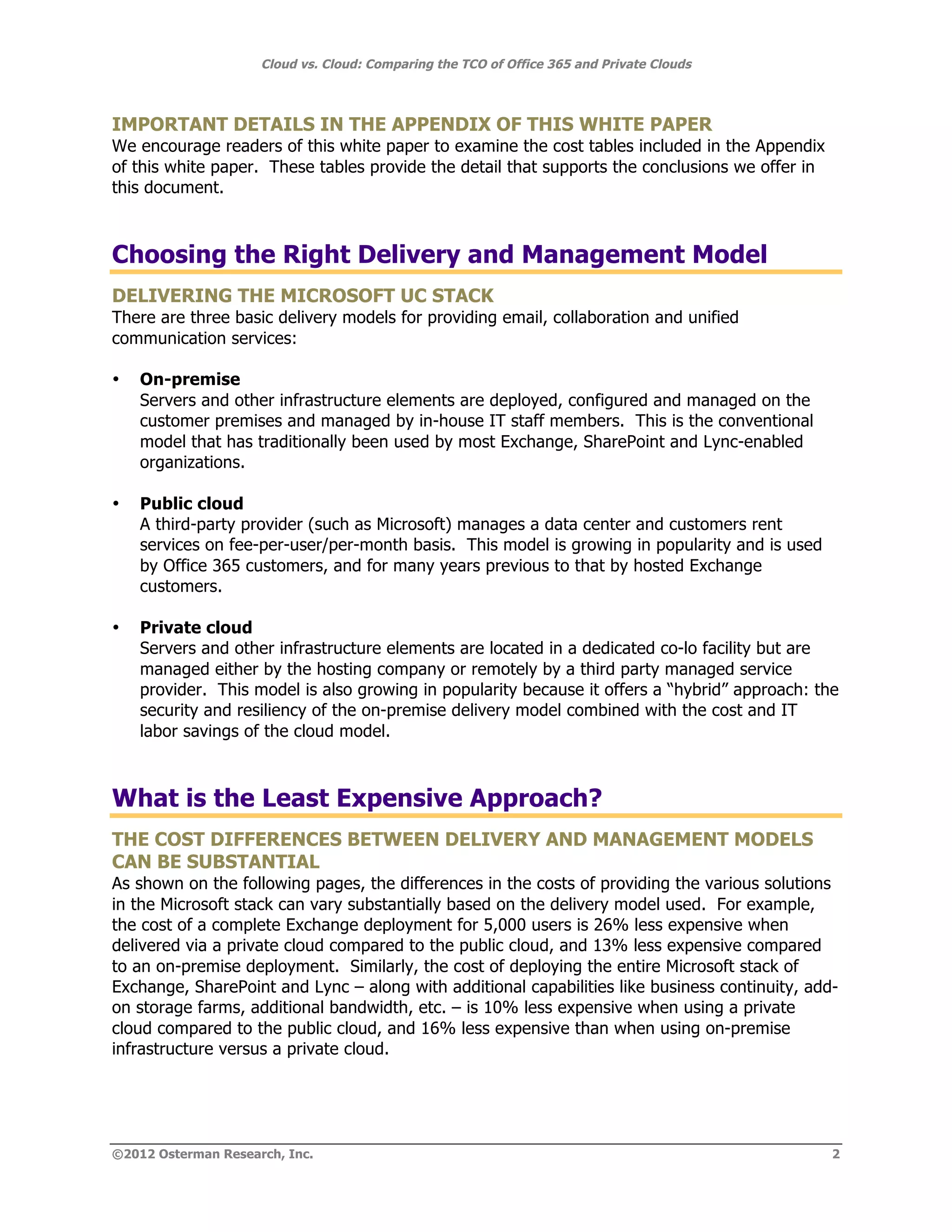 Cloud vs. Cloud: Comparing the TCO of Office 365 and Private Clouds



IMPORTANT DETAILS IN THE APPENDIX OF THIS WHITE PAPER
We encourage readers of this white paper to examine the cost tables included in the Appendix
of this white paper. These tables provide the detail that supports the conclusions we offer in
this document.



Choosing the Right Delivery and Management Model
DELIVERING THE MICROSOFT UC STACK
There are three basic delivery models for providing email, collaboration and unified
communication services:

•   On-premise
    Servers and other infrastructure elements are deployed, configured and managed on the
    customer premises and managed by in-house IT staff members. This is the conventional
    model that has traditionally been used by most Exchange, SharePoint and Lync-enabled
    organizations.

•   Public cloud
    A third-party provider (such as Microsoft) manages a data center and customers rent
    services on fee-per-user/per-month basis. This model is growing in popularity and is used
    by Office 365 customers, and for many years previous to that by hosted Exchange
    customers.

•   Private cloud
    Servers and other infrastructure elements are located in a dedicated co-lo facility but are
    managed either by the hosting company or remotely by a third party managed service
    provider. This model is also growing in popularity because it offers a “hybrid” approach: the
    security and resiliency of the on-premise delivery model combined with the cost and IT
    labor savings of the cloud model.



What is the Least Expensive Approach?
THE COST DIFFERENCES BETWEEN DELIVERY AND MANAGEMENT MODELS
CAN BE SUBSTANTIAL
As shown on the following pages, the differences in the costs of providing the various solutions
in the Microsoft stack can vary substantially based on the delivery model used. For example,
the cost of a complete Exchange deployment for 5,000 users is 26% less expensive when
delivered via a private cloud compared to the public cloud, and 13% less expensive compared
to an on-premise deployment. Similarly, the cost of deploying the entire Microsoft stack of
Exchange, SharePoint and Lync – along with additional capabilities like business continuity, add-
on storage farms, additional bandwidth, etc. – is 10% less expensive when using a private
cloud compared to the public cloud, and 16% less expensive than when using on-premise
infrastructure versus a private cloud.




©2012 Osterman Research, Inc.                                                                    2
 