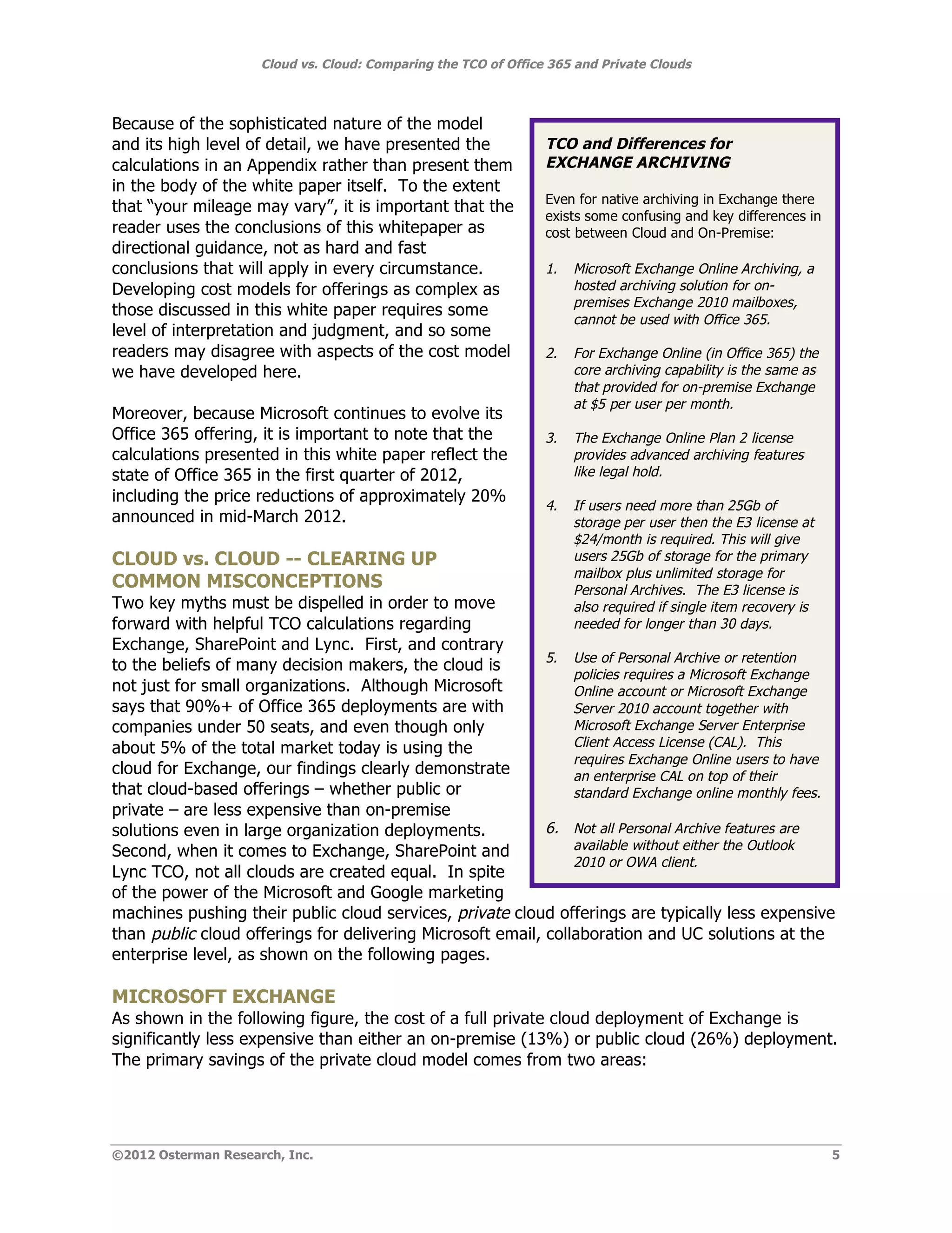 Cloud vs. Cloud: Comparing the TCO of Office 365 and Private Clouds



Because of the sophisticated nature of the model
and its high level of detail, we have presented the              TCO and Differences for
calculations in an Appendix rather than present them             EXCHANGE ARCHIVING
in the body of the white paper itself. To the extent
                                                                 Even for native archiving in Exchange there
that “your mileage may vary”, it is important that the
                                                                 exists some confusing and key differences in
reader uses the conclusions of this whitepaper as                cost between Cloud and On-Premise:
directional guidance, not as hard and fast
conclusions that will apply in every circumstance.               1.   Microsoft Exchange Online Archiving, a
Developing cost models for offerings as complex as                    hosted archiving solution for on-
                                                                      premises Exchange 2010 mailboxes,
those discussed in this white paper requires some
                                                                      cannot be used with Office 365.
level of interpretation and judgment, and so some
readers may disagree with aspects of the cost model              2.   For Exchange Online (in Office 365) the
we have developed here.                                               core archiving capability is the same as
                                                                      that provided for on-premise Exchange
                                                                      at $5 per user per month.
Moreover, because Microsoft continues to evolve its
Office 365 offering, it is important to note that the            3.   The Exchange Online Plan 2 license
calculations presented in this white paper reflect the                provides advanced archiving features
state of Office 365 in the first quarter of 2012,                     like legal hold.
including the price reductions of approximately 20%
                                                                 4.   If users need more than 25Gb of
announced in mid-March 2012.                                          storage per user then the E3 license at
                                                                      $24/month is required. This will give
CLOUD vs. CLOUD -- CLEARING UP                                        users 25Gb of storage for the primary
                                                                      mailbox plus unlimited storage for
COMMON MISCONCEPTIONS                                                 Personal Archives. The E3 license is
Two key myths must be dispelled in order to move                      also required if single item recovery is
forward with helpful TCO calculations regarding                       needed for longer than 30 days.
Exchange, SharePoint and Lync. First, and contrary
                                                            5. Use of Personal Archive or retention
to the beliefs of many decision makers, the cloud is
                                                                policies requires a Microsoft Exchange
not just for small organizations. Although Microsoft            Online account or Microsoft Exchange
says that 90%+ of Office 365 deployments are with               Server 2010 account together with
companies under 50 seats, and even though only                  Microsoft Exchange Server Enterprise
about 5% of the total market today is using the                 Client Access License (CAL). This
                                                                requires Exchange Online users to have
cloud for Exchange, our findings clearly demonstrate            an enterprise CAL on top of their
that cloud-based offerings – whether public or                  standard Exchange online monthly fees.
private – are less expensive than on-premise
solutions even in large organization deployments.           6. Not all Personal Archive features are
Second, when it comes to Exchange, SharePoint and               available without either the Outlook
                                                                2010 or OWA client.
Lync TCO, not all clouds are created equal. In spite
of the power of the Microsoft and Google marketing
machines pushing their public cloud services, private cloud offerings are typically less expensive
than public cloud offerings for delivering Microsoft email, collaboration and UC solutions at the
enterprise level, as shown on the following pages.

MICROSOFT EXCHANGE
As shown in the following figure, the cost of a full private cloud deployment of Exchange is
significantly less expensive than either an on-premise (13%) or public cloud (26%) deployment.
The primary savings of the private cloud model comes from two areas:




©2012 Osterman Research, Inc.                                                                                    5
 