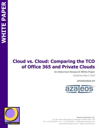 WHITE PAPER




              Cloud vs. Cloud: Comparing the TCO
                  of Office 365 and Private Clouds
ON                                              An Osterman Research White Paper
                                                                          Published March 2012

                                                                                SPONSORED BY
          SPON




                 sponsored by
                                                                                Osterman Research, Inc.
                                              P.O. Box 1058 • Black Diamond, Washington • 98010-1058 • USA
                                Tel: +1 253 630 5839 • Fax: +1 253 458 0934 • info@ostermanresearch.com
                                                       www.ostermanresearch.com • twitter.com/mosterman
 