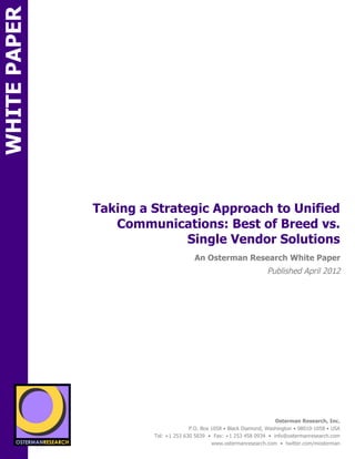 WHITE PAPER




                             Taking a Strategic Approach to Unified
                                Communications: Best of Breed vs.
                                            Single Vendor Solutions
                                                      An Osterman Research White Paper
                                                                                   Published April 2012

                 sponsored by
          SPON




                   sponsored by
                                                                                      Osterman Research, Inc.
                                                    P.O. Box 1058 • Black Diamond, Washington • 98010-1058 • USA
                                      Tel: +1 253 630 5839 • Fax: +1 253 458 0934 • info@ostermanresearch.com
                                                             www.ostermanresearch.com • twitter.com/mosterman
 