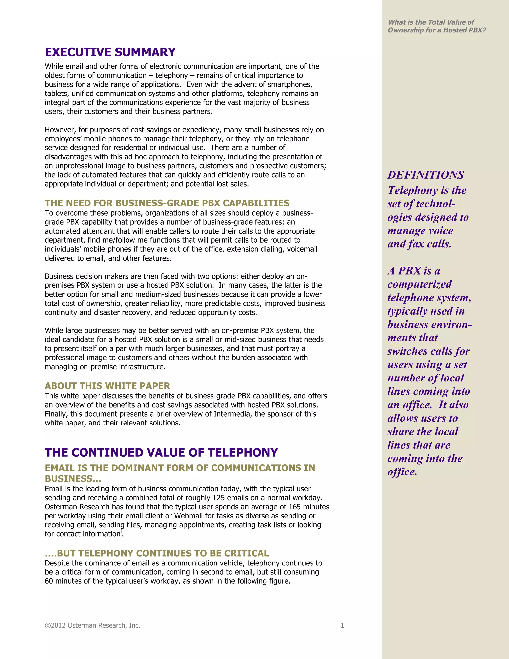 What is the Total Value of
                                                                                              Ownership for a Hosted PBX?


EXECUTIVE SUMMARY
While email and other forms of electronic communication are important, one of the
oldest forms of communication – telephony – remains of critical importance to
business for a wide range of applications. Even with the advent of smartphones,
tablets, unified communication systems and other platforms, telephony remains an
integral part of the communications experience for the vast majority of business
users, their customers and their business partners.

However, for purposes of cost savings or expediency, many small businesses rely on
employees’ mobile phones to manage their telephony, or they rely on telephone
service designed for residential or individual use. There are a number of
disadvantages with this ad hoc approach to telephony, including the presentation of
an unprofessional image to business partners, customers and prospective customers;
the lack of automated features that can quickly and efficiently route calls to an             DEFINITIONS
appropriate individual or department; and potential lost sales.
                                                                                              Telephony is the
THE NEED FOR BUSINESS-GRADE PBX CAPABILITIES                                                  set of technol-
To overcome these problems, organizations of all sizes should deploy a business-
grade PBX capability that provides a number of business-grade features: an
                                                                                              ogies designed to
automated attendant that will enable callers to route their calls to the appropriate          manage voice
department, find me/follow me functions that will permit calls to be routed to
individuals’ mobile phones if they are out of the office, extension dialing, voicemail
                                                                                              and fax calls.
delivered to email, and other features.

Business decision makers are then faced with two options: either deploy an on-
                                                                                              A PBX is a
premises PBX system or use a hosted PBX solution. In many cases, the latter is the            computerized
better option for small and medium-sized businesses because it can provide a lower
total cost of ownership, greater reliability, more predictable costs, improved business
                                                                                              telephone system,
continuity and disaster recovery, and reduced opportunity costs.                              typically used in
While large businesses may be better served with an on-premise PBX system, the
                                                                                              business environ-
ideal candidate for a hosted PBX solution is a small or mid-sized business that needs         ments that
to present itself on a par with much larger businesses, and that must portray a               switches calls for
professional image to customers and others without the burden associated with
managing on-premise infrastructure.                                                           users using a set
                                                                                              number of local
ABOUT THIS WHITE PAPER
This white paper discusses the benefits of business-grade PBX capabilities, and offers        lines coming into
an overview of the benefits and cost savings associated with hosted PBX solutions.            an office. It also
Finally, this document presents a brief overview of Intermedia, the sponsor of this
white paper, and their relevant solutions.
                                                                                              allows users to
                                                                                              share the local
                                                                                              lines that are
THE CONTINUED VALUE OF TELEPHONY                                                              coming into the
EMAIL IS THE DOMINANT FORM OF COMMUNICATIONS IN                                               office.
BUSINESS…
Email is the leading form of business communication today, with the typical user
sending and receiving a combined total of roughly 125 emails on a normal workday.
Osterman Research has found that the typical user spends an average of 165 minutes
per workday using their email client or Webmail for tasks as diverse as sending or
receiving email, sending files, managing appointments, creating task lists or looking
for contact informationi.

….BUT TELEPHONY CONTINUES TO BE CRITICAL
Despite the dominance of email as a communication vehicle, telephony continues to
be a critical form of communication, coming in second to email, but still consuming
60 minutes of the typical user’s workday, as shown in the following figure.




©2012 Osterman Research, Inc.                                                             1
 
