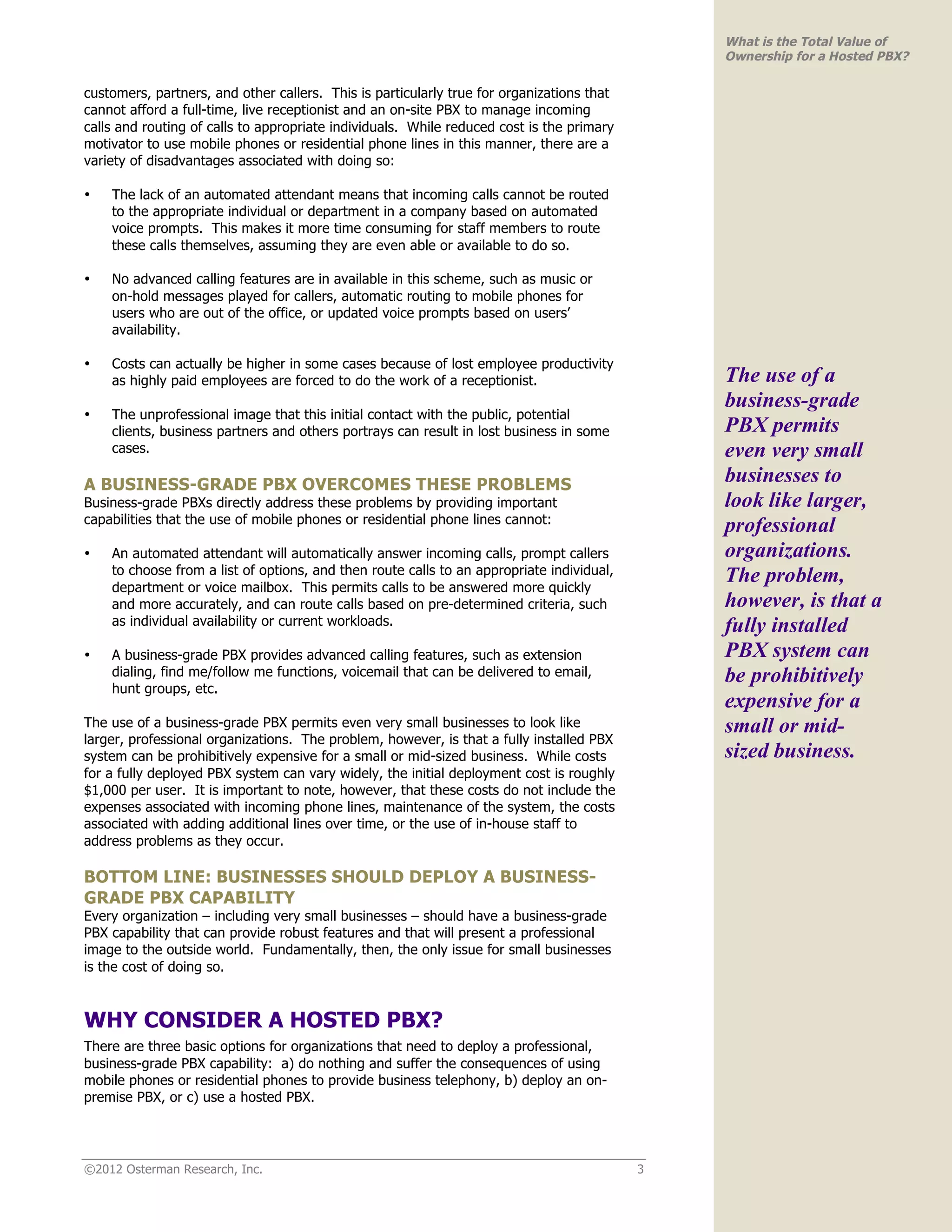What is the Total Value of
                                                                                               Ownership for a Hosted PBX?

customers, partners, and other callers. This is particularly true for organizations that
cannot afford a full-time, live receptionist and an on-site PBX to manage incoming
calls and routing of calls to appropriate individuals. While reduced cost is the primary
motivator to use mobile phones or residential phone lines in this manner, there are a
variety of disadvantages associated with doing so:

•   The lack of an automated attendant means that incoming calls cannot be routed
    to the appropriate individual or department in a company based on automated
    voice prompts. This makes it more time consuming for staff members to route
    these calls themselves, assuming they are even able or available to do so.

•   No advanced calling features are in available in this scheme, such as music or
    on-hold messages played for callers, automatic routing to mobile phones for
    users who are out of the office, or updated voice prompts based on users’
    availability.

•   Costs can actually be higher in some cases because of lost employee productivity
    as highly paid employees are forced to do the work of a receptionist.                      The use of a
                                                                                               business-grade
•   The unprofessional image that this initial contact with the public, potential
    clients, business partners and others portrays can result in lost business in some         PBX permits
    cases.                                                                                     even very small
A BUSINESS-GRADE PBX OVERCOMES THESE PROBLEMS                                                  businesses to
Business-grade PBXs directly address these problems by providing important                     look like larger,
capabilities that the use of mobile phones or residential phone lines cannot:
                                                                                               professional
•   An automated attendant will automatically answer incoming calls, prompt callers            organizations.
    to choose from a list of options, and then route calls to an appropriate individual,
    department or voice mailbox. This permits calls to be answered more quickly
                                                                                               The problem,
    and more accurately, and can route calls based on pre-determined criteria, such            however, is that a
    as individual availability or current workloads.                                           fully installed
•   A business-grade PBX provides advanced calling features, such as extension                 PBX system can
    dialing, find me/follow me functions, voicemail that can be delivered to email,            be prohibitively
    hunt groups, etc.
                                                                                               expensive for a
The use of a business-grade PBX permits even very small businesses to look like                small or mid-
larger, professional organizations. The problem, however, is that a fully installed PBX
system can be prohibitively expensive for a small or mid-sized business. While costs           sized business.
for a fully deployed PBX system can vary widely, the initial deployment cost is roughly
$1,000 per user. It is important to note, however, that these costs do not include the
expenses associated with incoming phone lines, maintenance of the system, the costs
associated with adding additional lines over time, or the use of in-house staff to
address problems as they occur.

BOTTOM LINE: BUSINESSES SHOULD DEPLOY A BUSINESS-
GRADE PBX CAPABILITY
Every organization – including very small businesses – should have a business-grade
PBX capability that can provide robust features and that will present a professional
image to the outside world. Fundamentally, then, the only issue for small businesses
is the cost of doing so.



WHY CONSIDER A HOSTED PBX?
There are three basic options for organizations that need to deploy a professional,
business-grade PBX capability: a) do nothing and suffer the consequences of using
mobile phones or residential phones to provide business telephony, b) deploy an on-
premise PBX, or c) use a hosted PBX.




©2012 Osterman Research, Inc.                                                              3
 
