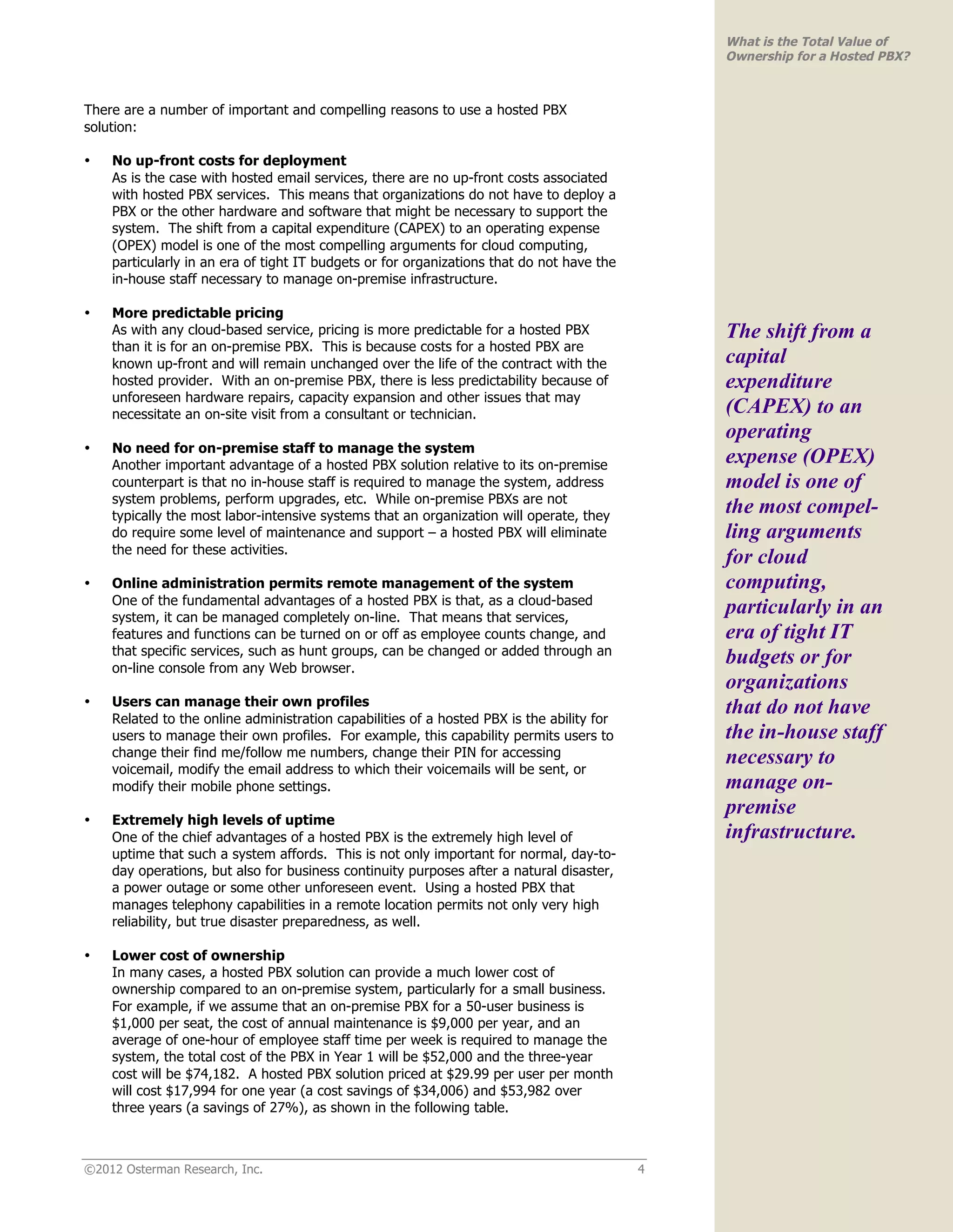 What is the Total Value of
                                                                                               Ownership for a Hosted PBX?



There are a number of important and compelling reasons to use a hosted PBX
solution:

•   No up-front costs for deployment
    As is the case with hosted email services, there are no up-front costs associated
    with hosted PBX services. This means that organizations do not have to deploy a
    PBX or the other hardware and software that might be necessary to support the
    system. The shift from a capital expenditure (CAPEX) to an operating expense
    (OPEX) model is one of the most compelling arguments for cloud computing,
    particularly in an era of tight IT budgets or for organizations that do not have the
    in-house staff necessary to manage on-premise infrastructure.

•   More predictable pricing
    As with any cloud-based service, pricing is more predictable for a hosted PBX              The shift from a
    than it is for an on-premise PBX. This is because costs for a hosted PBX are
    known up-front and will remain unchanged over the life of the contract with the            capital
    hosted provider. With an on-premise PBX, there is less predictability because of           expenditure
    unforeseen hardware repairs, capacity expansion and other issues that may
    necessitate an on-site visit from a consultant or technician.                              (CAPEX) to an
                                                                                               operating
•   No need for on-premise staff to manage the system
    Another important advantage of a hosted PBX solution relative to its on-premise            expense (OPEX)
    counterpart is that no in-house staff is required to manage the system, address            model is one of
    system problems, perform upgrades, etc. While on-premise PBXs are not
    typically the most labor-intensive systems that an organization will operate, they
                                                                                               the most compel-
    do require some level of maintenance and support – a hosted PBX will eliminate             ling arguments
    the need for these activities.
                                                                                               for cloud
•   Online administration permits remote management of the system                              computing,
    One of the fundamental advantages of a hosted PBX is that, as a cloud-based
    system, it can be managed completely on-line. That means that services,
                                                                                               particularly in an
    features and functions can be turned on or off as employee counts change, and              era of tight IT
    that specific services, such as hunt groups, can be changed or added through an
    on-line console from any Web browser.
                                                                                               budgets or for
                                                                                               organizations
    Users can manage their own profiles
•
    Related to the online administration capabilities of a hosted PBX is the ability for
                                                                                               that do not have
    users to manage their own profiles. For example, this capability permits users to          the in-house staff
    change their find me/follow me numbers, change their PIN for accessing                     necessary to
    voicemail, modify the email address to which their voicemails will be sent, or
    modify their mobile phone settings.                                                        manage on-
                                                                                               premise
•   Extremely high levels of uptime
    One of the chief advantages of a hosted PBX is the extremely high level of                 infrastructure.
    uptime that such a system affords. This is not only important for normal, day-to-
    day operations, but also for business continuity purposes after a natural disaster,
    a power outage or some other unforeseen event. Using a hosted PBX that
    manages telephony capabilities in a remote location permits not only very high
    reliability, but true disaster preparedness, as well.

•   Lower cost of ownership
    In many cases, a hosted PBX solution can provide a much lower cost of
    ownership compared to an on-premise system, particularly for a small business.
    For example, if we assume that an on-premise PBX for a 50-user business is
    $1,000 per seat, the cost of annual maintenance is $9,000 per year, and an
    average of one-hour of employee staff time per week is required to manage the
    system, the total cost of the PBX in Year 1 will be $52,000 and the three-year
    cost will be $74,182. A hosted PBX solution priced at $29.99 per user per month
    will cost $17,994 for one year (a cost savings of $34,006) and $53,982 over
    three years (a savings of 27%), as shown in the following table.



©2012 Osterman Research, Inc.                                                              4
 