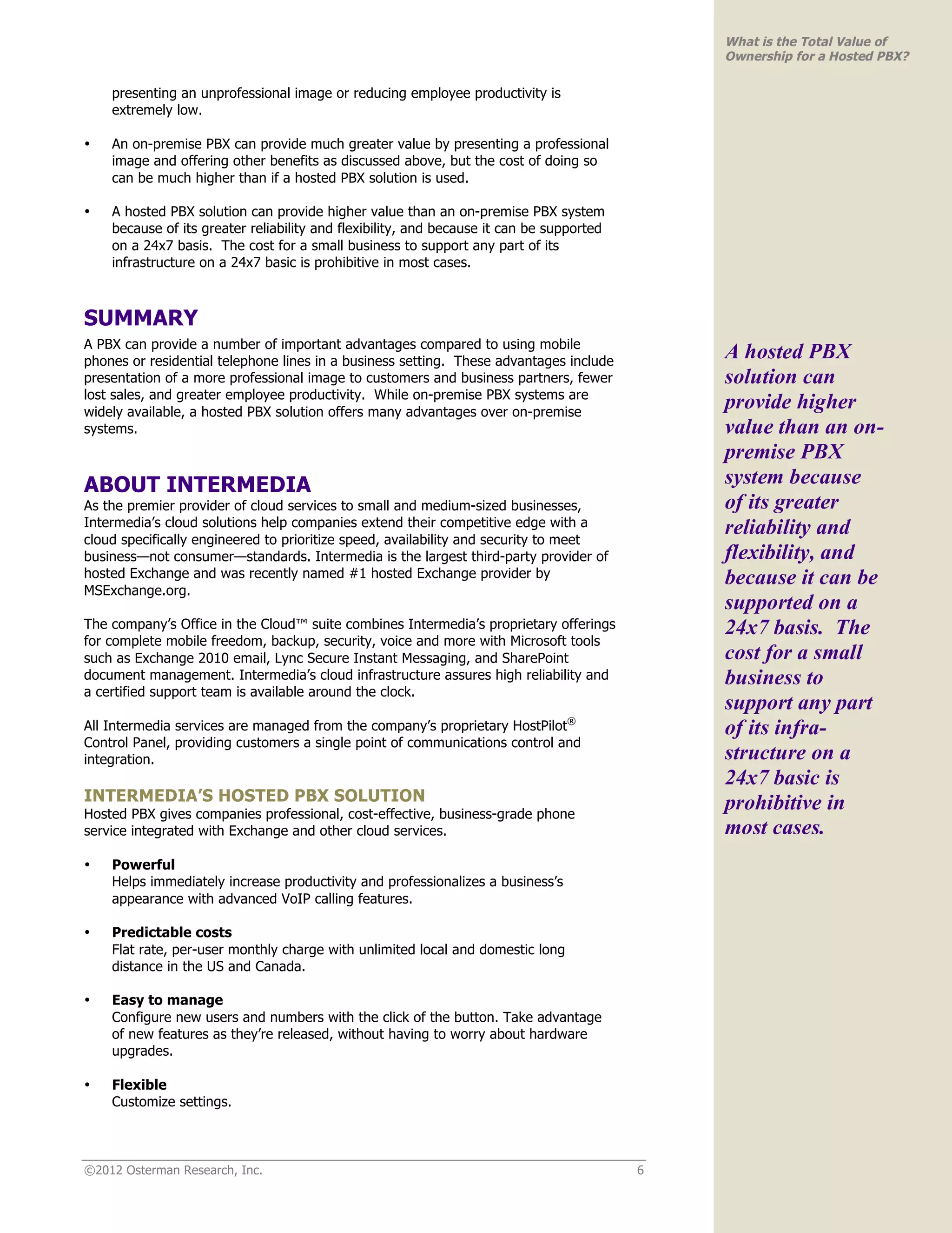 What is the Total Value of
                                                                                              Ownership for a Hosted PBX?

    presenting an unprofessional image or reducing employee productivity is
    extremely low.

•   An on-premise PBX can provide much greater value by presenting a professional
    image and offering other benefits as discussed above, but the cost of doing so
    can be much higher than if a hosted PBX solution is used.

•   A hosted PBX solution can provide higher value than an on-premise PBX system
    because of its greater reliability and flexibility, and because it can be supported
    on a 24x7 basis. The cost for a small business to support any part of its
    infrastructure on a 24x7 basic is prohibitive in most cases.



SUMMARY
A PBX can provide a number of important advantages compared to using mobile
phones or residential telephone lines in a business setting. These advantages include
                                                                                              A hosted PBX
presentation of a more professional image to customers and business partners, fewer           solution can
lost sales, and greater employee productivity. While on-premise PBX systems are
widely available, a hosted PBX solution offers many advantages over on-premise
                                                                                              provide higher
systems.                                                                                      value than an on-
                                                                                              premise PBX
ABOUT INTERMEDIA                                                                              system because
As the premier provider of cloud services to small and medium-sized businesses,               of its greater
Intermedia’s cloud solutions help companies extend their competitive edge with a              reliability and
cloud specifically engineered to prioritize speed, availability and security to meet
business—not consumer—standards. Intermedia is the largest third-party provider of            flexibility, and
hosted Exchange and was recently named #1 hosted Exchange provider by                         because it can be
MSExchange.org.
                                                                                              supported on a
The company’s Office in the Cloud™ suite combines Intermedia’s proprietary offerings          24x7 basis. The
for complete mobile freedom, backup, security, voice and more with Microsoft tools
such as Exchange 2010 email, Lync Secure Instant Messaging, and SharePoint                    cost for a small
document management. Intermedia’s cloud infrastructure assures high reliability and           business to
a certified support team is available around the clock.
                                                                                              support any part
All Intermedia services are managed from the company’s proprietary HostPilot®                 of its infra-
Control Panel, providing customers a single point of communications control and
integration.                                                                                  structure on a
                                                                                              24x7 basic is
INTERMEDIA’S HOSTED PBX SOLUTION                                                              prohibitive in
Hosted PBX gives companies professional, cost-effective, business-grade phone
service integrated with Exchange and other cloud services.                                    most cases.
•   Powerful
    Helps immediately increase productivity and professionalizes a business’s
    appearance with advanced VoIP calling features.

•   Predictable costs
    Flat rate, per-user monthly charge with unlimited local and domestic long
    distance in the US and Canada.

•   Easy to manage
    Configure new users and numbers with the click of the button. Take advantage
    of new features as they’re released, without having to worry about hardware
    upgrades.

•   Flexible
    Customize settings.



©2012 Osterman Research, Inc.                                                             6
 