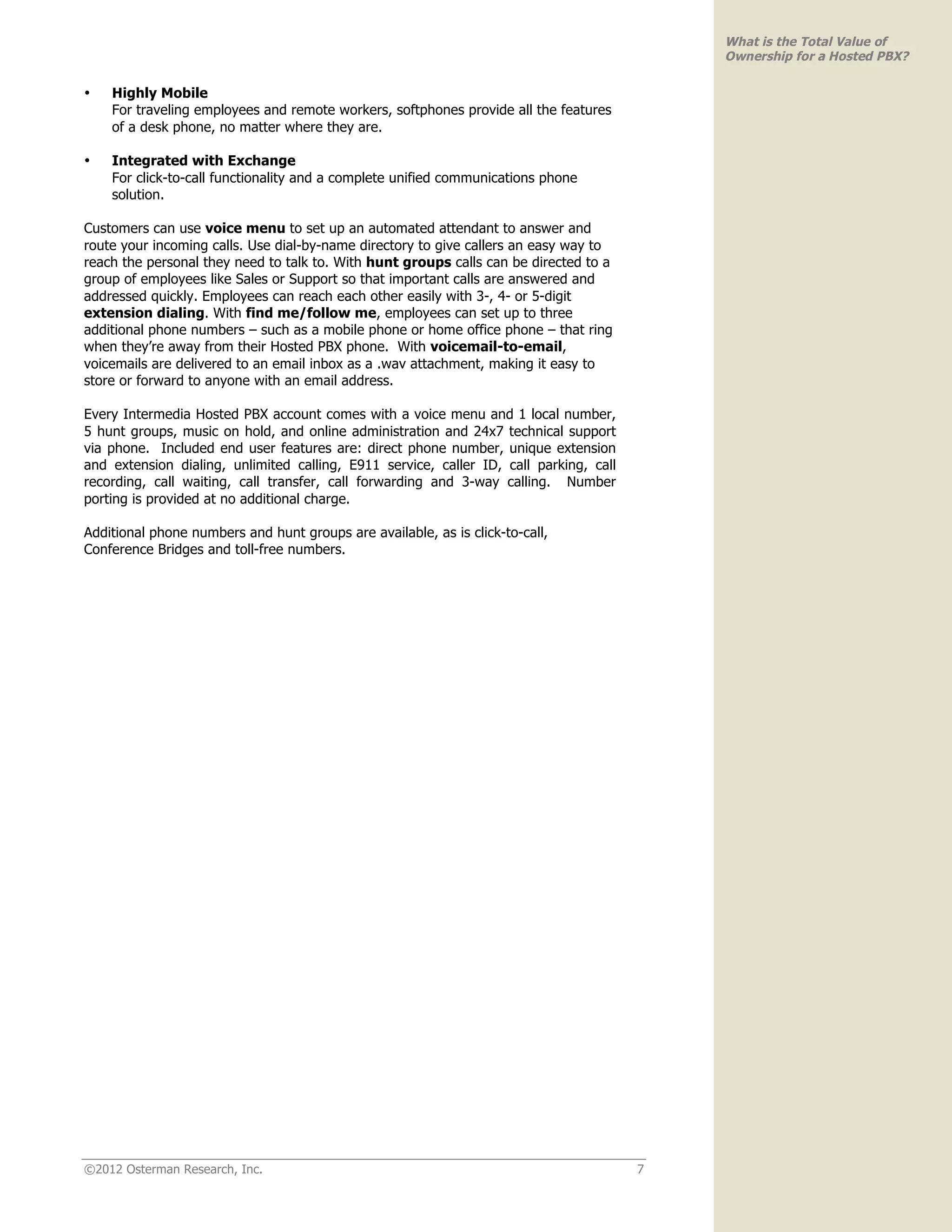 What is the Total Value of
                                                                                            Ownership for a Hosted PBX?

•   Highly Mobile
    For traveling employees and remote workers, softphones provide all the features
    of a desk phone, no matter where they are.

•   Integrated with Exchange
    For click-to-call functionality and a complete unified communications phone
    solution.

Customers can use voice menu to set up an automated attendant to answer and
route your incoming calls. Use dial-by-name directory to give callers an easy way to
reach the personal they need to talk to. With hunt groups calls can be directed to a
group of employees like Sales or Support so that important calls are answered and
addressed quickly. Employees can reach each other easily with 3-, 4- or 5-digit
extension dialing. With find me/follow me, employees can set up to three
additional phone numbers – such as a mobile phone or home office phone – that ring
when they’re away from their Hosted PBX phone. With voicemail-to-email,
voicemails are delivered to an email inbox as a .wav attachment, making it easy to
store or forward to anyone with an email address.

Every Intermedia Hosted PBX account comes with a voice menu and 1 local number,
5 hunt groups, music on hold, and online administration and 24x7 technical support
via phone. Included end user features are: direct phone number, unique extension
and extension dialing, unlimited calling, E911 service, caller ID, call parking, call
recording, call waiting, call transfer, call forwarding and 3-way calling. Number
porting is provided at no additional charge.

Additional phone numbers and hunt groups are available, as is click-to-call,
Conference Bridges and toll-free numbers.




©2012 Osterman Research, Inc.                                                           7
 