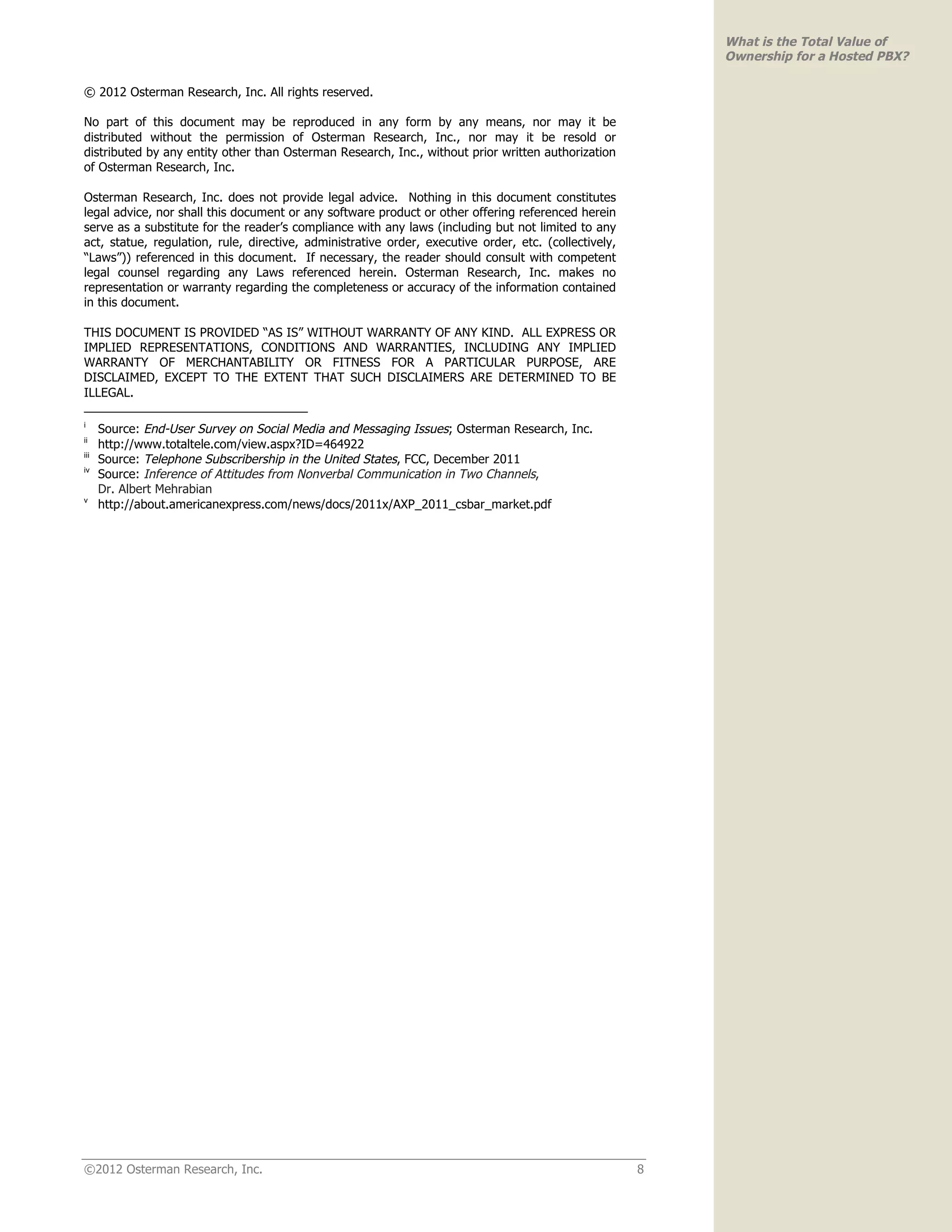 What is the Total Value of
                                                                                                           Ownership for a Hosted PBX?

© 2012 Osterman Research, Inc. All rights reserved.

No part of this document may be reproduced in any form by any means, nor may it be
distributed without the permission of Osterman Research, Inc., nor may it be resold or
distributed by any entity other than Osterman Research, Inc., without prior written authorization
of Osterman Research, Inc.

Osterman Research, Inc. does not provide legal advice. Nothing in this document constitutes
legal advice, nor shall this document or any software product or other offering referenced herein
serve as a substitute for the reader’s compliance with any laws (including but not limited to any
act, statue, regulation, rule, directive, administrative order, executive order, etc. (collectively,
“Laws”)) referenced in this document. If necessary, the reader should consult with competent
legal counsel regarding any Laws referenced herein. Osterman Research, Inc. makes no
representation or warranty regarding the completeness or accuracy of the information contained
in this document.

THIS DOCUMENT IS PROVIDED “AS IS” WITHOUT WARRANTY OF ANY KIND. ALL EXPRESS OR
IMPLIED REPRESENTATIONS, CONDITIONS AND WARRANTIES, INCLUDING ANY IMPLIED
WARRANTY OF MERCHANTABILITY OR FITNESS FOR A PARTICULAR PURPOSE, ARE
DISCLAIMED, EXCEPT TO THE EXTENT THAT SUCH DISCLAIMERS ARE DETERMINED TO BE
ILLEGAL.

i
      Source: End-User Survey on Social Media and Messaging Issues; Osterman Research, Inc.
ii
      http://www.totaltele.com/view.aspx?ID=464922
iii
      Source: Telephone Subscribership in the United States, FCC, December 2011
iv
      Source: Inference of Attitudes from Nonverbal Communication in Two Channels,
      Dr. Albert Mehrabian
v
      http://about.americanexpress.com/news/docs/2011x/AXP_2011_csbar_market.pdf




©2012 Osterman Research, Inc.                                                                          8
 