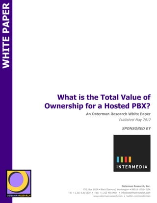 WHITE PAPER




                                    What is the Total Value of
                                  Ownership for a Hosted PBX?
ON                                                      An Osterman Research White Paper
                                                                                     Published May 2012

                                                                                        SPONSORED BY
          SPON




                 sponsored by

                   sponsored by
                                                                                        Osterman Research, Inc.
                                                      P.O. Box 1058 • Black Diamond, Washington • 98010-1058 • USA
                                        Tel: +1 253 630 5839 • Fax: +1 253 458 0934 • info@ostermanresearch.com
                                                               www.ostermanresearch.com • twitter.com/mosterman
 
