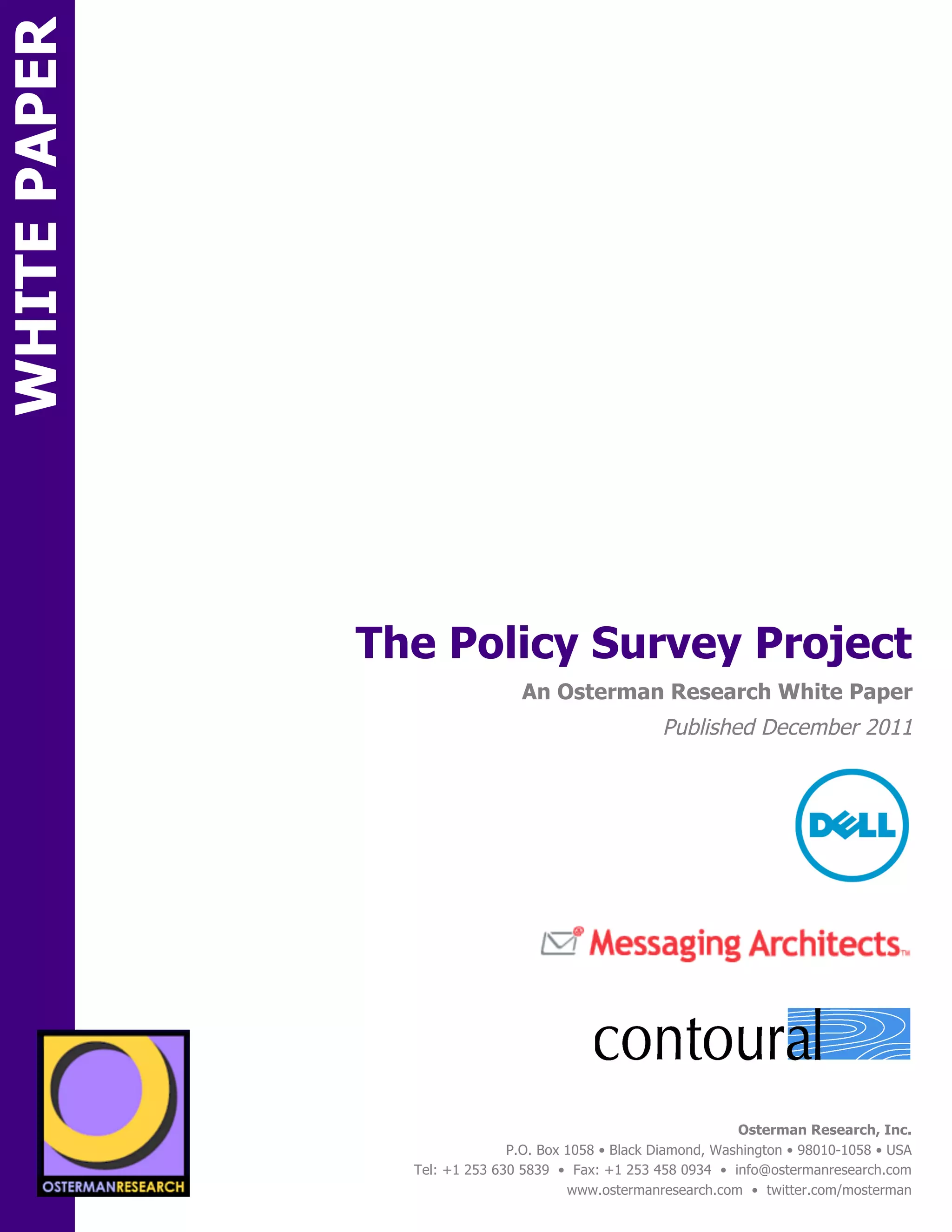 WHITE PAPER




                                  The Policy Survey Project
ON                                                  An Osterman Research White Paper
                                                                        Published December 2011
                 onsored by




                                                                                                             !
                                                                                           !
          SPON




                                                              !



                   sponsored by
                                                                                    Osterman Research, Inc.
                                                  P.O. Box 1058 • Black Diamond, Washington • 98010-1058 • USA
                                    Tel: +1 253 630 5839 • Fax: +1 253 458 0934 • info@ostermanresearch.com
                                                           www.ostermanresearch.com • twitter.com/mosterman
 