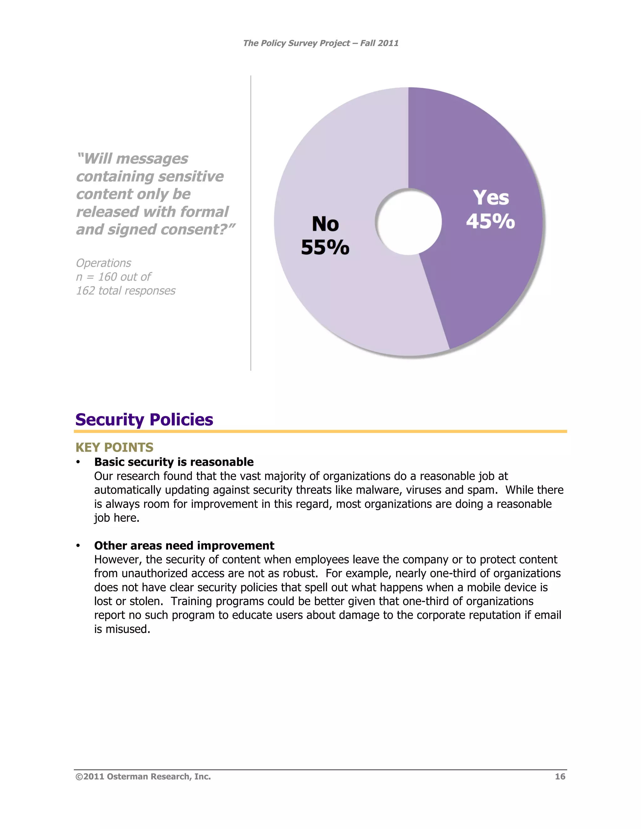 The Policy Survey Project – Fall 2011




“Will messages
containing sensitive
content only be
released with formal
and signed consent?”

Operations
n = 160 out of
162 total responses




Security Policies
KEY POINTS
•   Basic security is reasonable
    Our research found that the vast majority of organizations do a reasonable job at
    automatically updating against security threats like malware, viruses and spam. While there
    is always room for improvement in this regard, most organizations are doing a reasonable
    job here.

•   Other areas need improvement
    However, the security of content when employees leave the company or to protect content
    from unauthorized access are not as robust. For example, nearly one-third of organizations
    does not have clear security policies that spell out what happens when a mobile device is
    lost or stolen. Training programs could be better given that one-third of organizations
    report no such program to educate users about damage to the corporate reputation if email
    is misused.




©2011 Osterman Research, Inc.                                                                16
 
