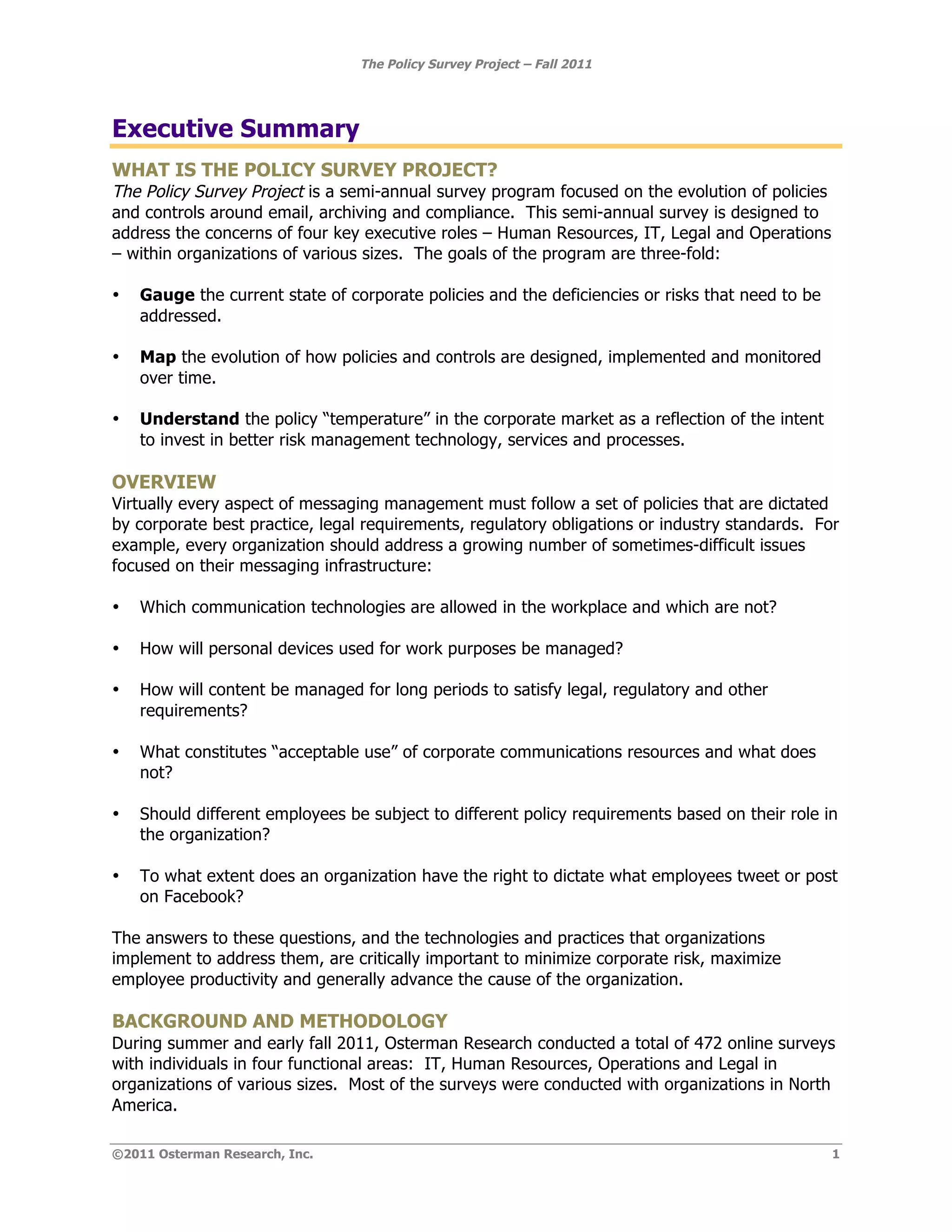 The Policy Survey Project – Fall 2011




Executive Summary
WHAT IS THE POLICY SURVEY PROJECT?
The Policy Survey Project is a semi-annual survey program focused on the evolution of policies
and controls around email, archiving and compliance. This semi-annual survey is designed to
address the concerns of four key executive roles – Human Resources, IT, Legal and Operations
– within organizations of various sizes. The goals of the program are three-fold:

•   Gauge the current state of corporate policies and the deficiencies or risks that need to be
    addressed.

•   Map the evolution of how policies and controls are designed, implemented and monitored
    over time.

•   Understand the policy “temperature” in the corporate market as a reflection of the intent
    to invest in better risk management technology, services and processes.

OVERVIEW
Virtually every aspect of messaging management must follow a set of policies that are dictated
by corporate best practice, legal requirements, regulatory obligations or industry standards. For
example, every organization should address a growing number of sometimes-difficult issues
focused on their messaging infrastructure:

•   Which communication technologies are allowed in the workplace and which are not?

•   How will personal devices used for work purposes be managed?

•   How will content be managed for long periods to satisfy legal, regulatory and other
    requirements?

•   What constitutes “acceptable use” of corporate communications resources and what does
    not?

•   Should different employees be subject to different policy requirements based on their role in
    the organization?

•   To what extent does an organization have the right to dictate what employees tweet or post
    on Facebook?

The answers to these questions, and the technologies and practices that organizations
implement to address them, are critically important to minimize corporate risk, maximize
employee productivity and generally advance the cause of the organization.

BACKGROUND AND METHODOLOGY
During summer and early fall 2011, Osterman Research conducted a total of 472 online surveys
with individuals in four functional areas: IT, Human Resources, Operations and Legal in
organizations of various sizes. Most of the surveys were conducted with organizations in North
America.

©2011 Osterman Research, Inc.                                                                     1
 