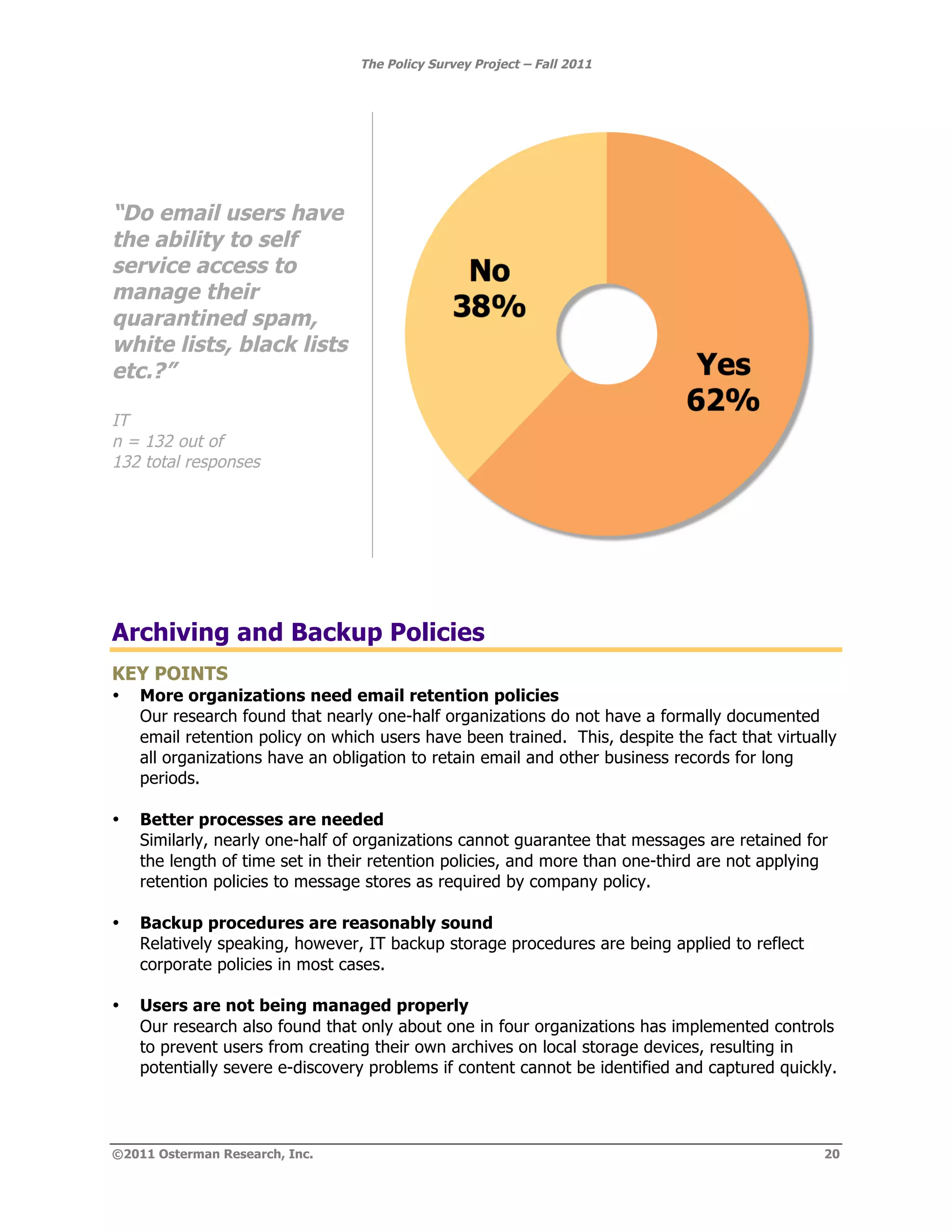 The Policy Survey Project – Fall 2011




“Do email users have
the ability to self
service access to
manage their
quarantined spam,
white lists, black lists
etc.?”

IT
n = 132 out of
132 total responses




Archiving and Backup Policies
KEY POINTS
•   More organizations need email retention policies
    Our research found that nearly one-half organizations do not have a formally documented
    email retention policy on which users have been trained. This, despite the fact that virtually
    all organizations have an obligation to retain email and other business records for long
    periods.

•   Better processes are needed
    Similarly, nearly one-half of organizations cannot guarantee that messages are retained for
    the length of time set in their retention policies, and more than one-third are not applying
    retention policies to message stores as required by company policy.

•   Backup procedures are reasonably sound
    Relatively speaking, however, IT backup storage procedures are being applied to reflect
    corporate policies in most cases.

•   Users are not being managed properly
    Our research also found that only about one in four organizations has implemented controls
    to prevent users from creating their own archives on local storage devices, resulting in
    potentially severe e-discovery problems if content cannot be identified and captured quickly.




©2011 Osterman Research, Inc.                                                                   20
 