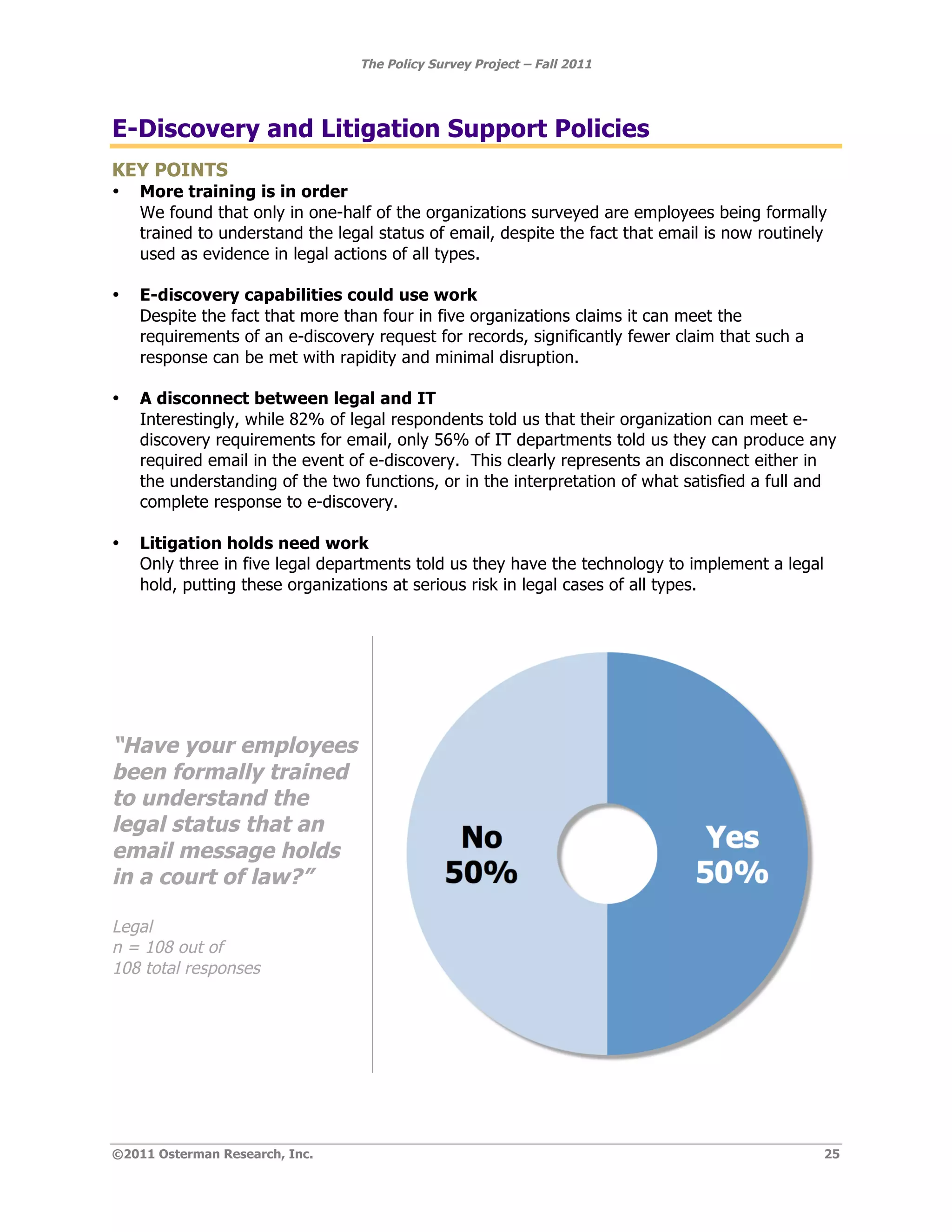 The Policy Survey Project – Fall 2011




E-Discovery and Litigation Support Policies
KEY POINTS
•   More training is in order
    We found that only in one-half of the organizations surveyed are employees being formally
    trained to understand the legal status of email, despite the fact that email is now routinely
    used as evidence in legal actions of all types.

•   E-discovery capabilities could use work
    Despite the fact that more than four in five organizations claims it can meet the
    requirements of an e-discovery request for records, significantly fewer claim that such a
    response can be met with rapidity and minimal disruption.

•   A disconnect between legal and IT
    Interestingly, while 82% of legal respondents told us that their organization can meet e-
    discovery requirements for email, only 56% of IT departments told us they can produce any
    required email in the event of e-discovery. This clearly represents an disconnect either in
    the understanding of the two functions, or in the interpretation of what satisfied a full and
    complete response to e-discovery.

•   Litigation holds need work
    Only three in five legal departments told us they have the technology to implement a legal
    hold, putting these organizations at serious risk in legal cases of all types.




“Have your employees
been formally trained
to understand the
legal status that an
email message holds
in a court of law?”

Legal
n = 108 out of
108 total responses




©2011 Osterman Research, Inc.                                                                    25
 