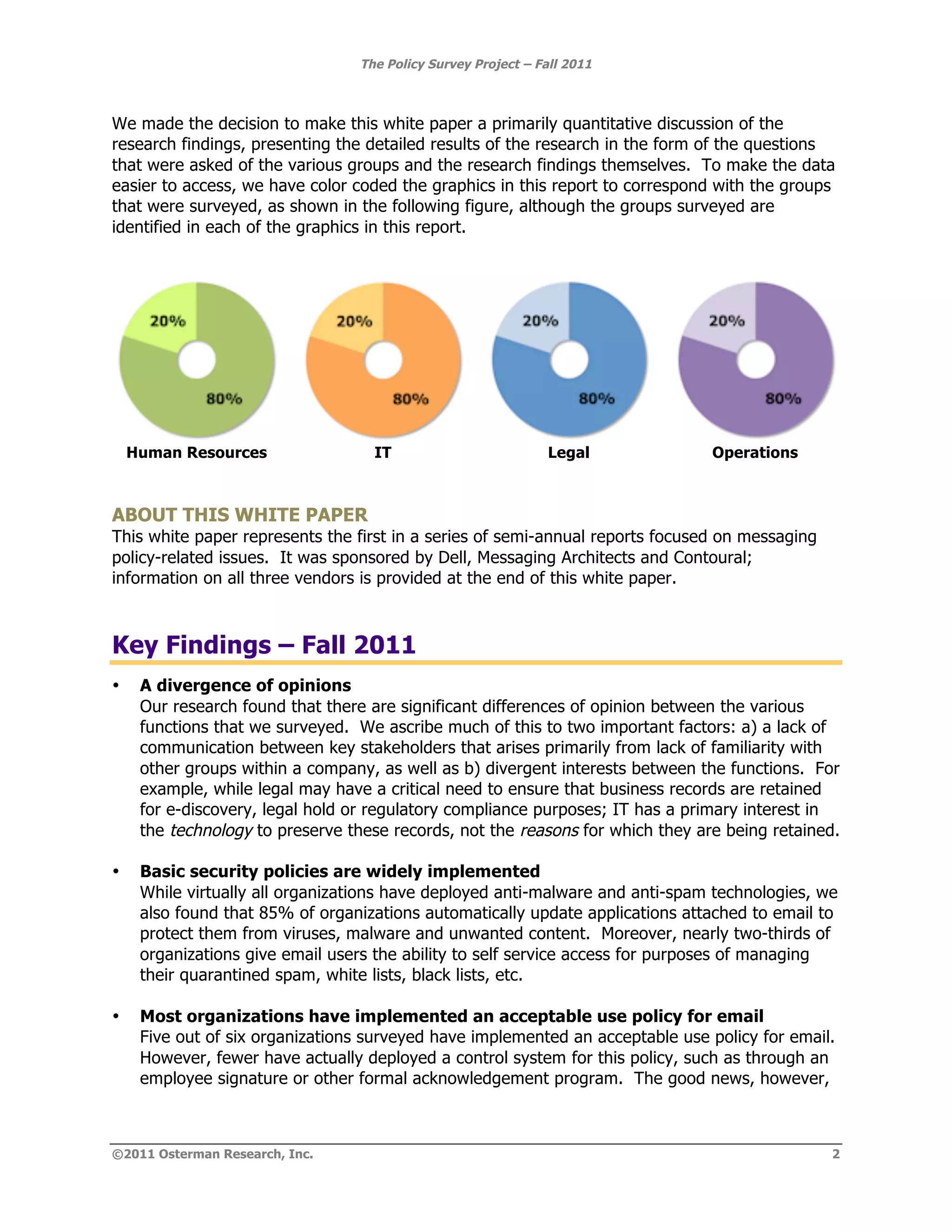 The Policy Survey Project – Fall 2011



We made the decision to make this white paper a primarily quantitative discussion of the
research findings, presenting the detailed results of the research in the form of the questions
that were asked of the various groups and the research findings themselves. To make the data
easier to access, we have color coded the graphics in this report to correspond with the groups
that were surveyed, as shown in the following figure, although the groups surveyed are
identified in each of the graphics in this report.




    Human Resources                IT                          Legal            Operations



ABOUT THIS WHITE PAPER
This white paper represents the first in a series of semi-annual reports focused on messaging
policy-related issues. It was sponsored by Dell, Messaging Architects and Contoural;
information on all three vendors is provided at the end of this white paper.



Key Findings – Fall 2011
•    A divergence of opinions
     Our research found that there are significant differences of opinion between the various
     functions that we surveyed. We ascribe much of this to two important factors: a) a lack of
     communication between key stakeholders that arises primarily from lack of familiarity with
     other groups within a company, as well as b) divergent interests between the functions. For
     example, while legal may have a critical need to ensure that business records are retained
     for e-discovery, legal hold or regulatory compliance purposes; IT has a primary interest in
     the technology to preserve these records, not the reasons for which they are being retained.

•    Basic security policies are widely implemented
     While virtually all organizations have deployed anti-malware and anti-spam technologies, we
     also found that 85% of organizations automatically update applications attached to email to
     protect them from viruses, malware and unwanted content. Moreover, nearly two-thirds of
     organizations give email users the ability to self service access for purposes of managing
     their quarantined spam, white lists, black lists, etc.

•    Most organizations have implemented an acceptable use policy for email
     Five out of six organizations surveyed have implemented an acceptable use policy for email.
     However, fewer have actually deployed a control system for this policy, such as through an
     employee signature or other formal acknowledgement program. The good news, however,



©2011 Osterman Research, Inc.                                                                   2
 