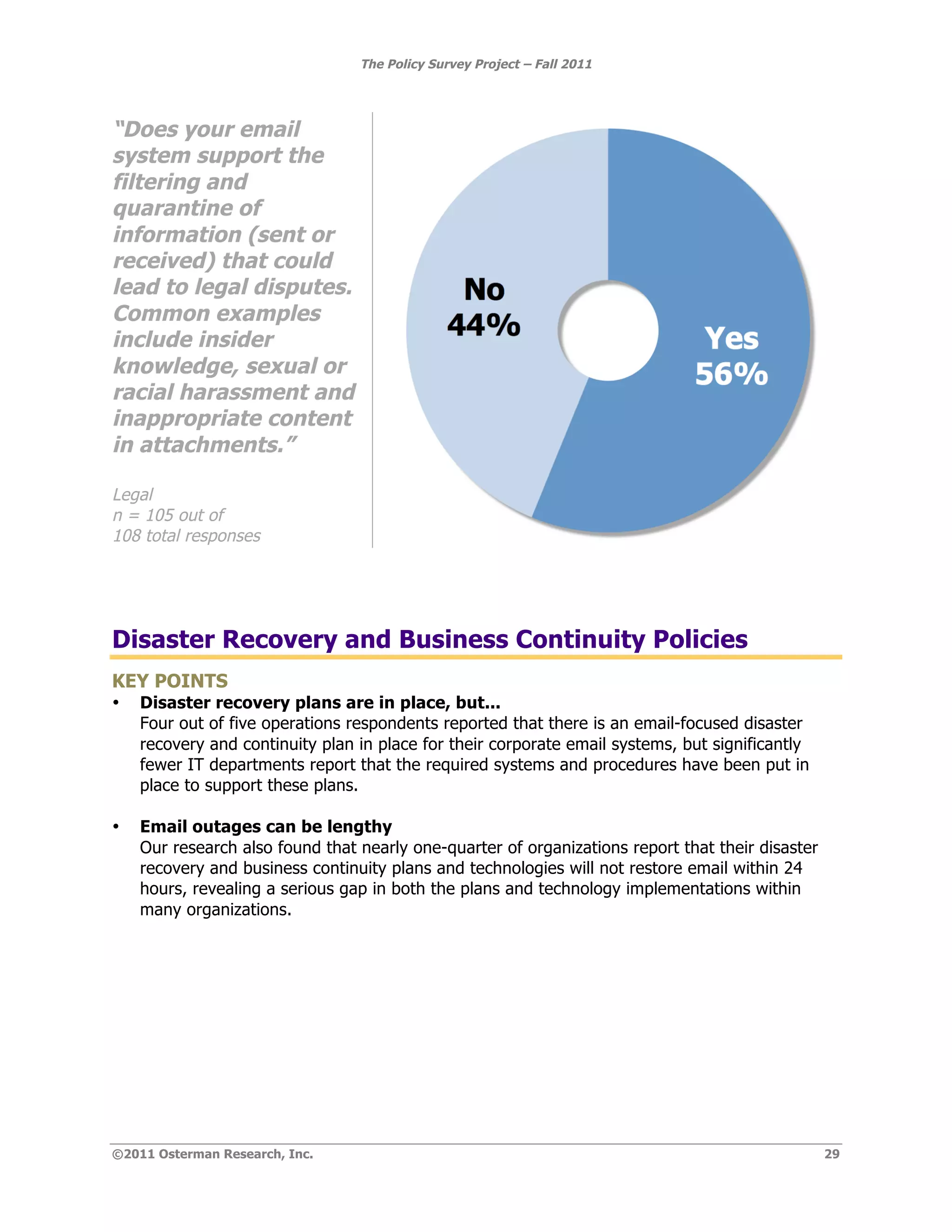 The Policy Survey Project – Fall 2011




“Does your email
system support the
filtering and
quarantine of
information (sent or
received) that could
lead to legal disputes.
Common examples
include insider
knowledge, sexual or
racial harassment and
inappropriate content
in attachments.”

Legal
n = 105 out of
108 total responses




Disaster Recovery and Business Continuity Policies
KEY POINTS
•   Disaster recovery plans are in place, but...
    Four out of five operations respondents reported that there is an email-focused disaster
    recovery and continuity plan in place for their corporate email systems, but significantly
    fewer IT departments report that the required systems and procedures have been put in
    place to support these plans.

•   Email outages can be lengthy
    Our research also found that nearly one-quarter of organizations report that their disaster
    recovery and business continuity plans and technologies will not restore email within 24
    hours, revealing a serious gap in both the plans and technology implementations within
    many organizations.




©2011 Osterman Research, Inc.                                                                     29
 