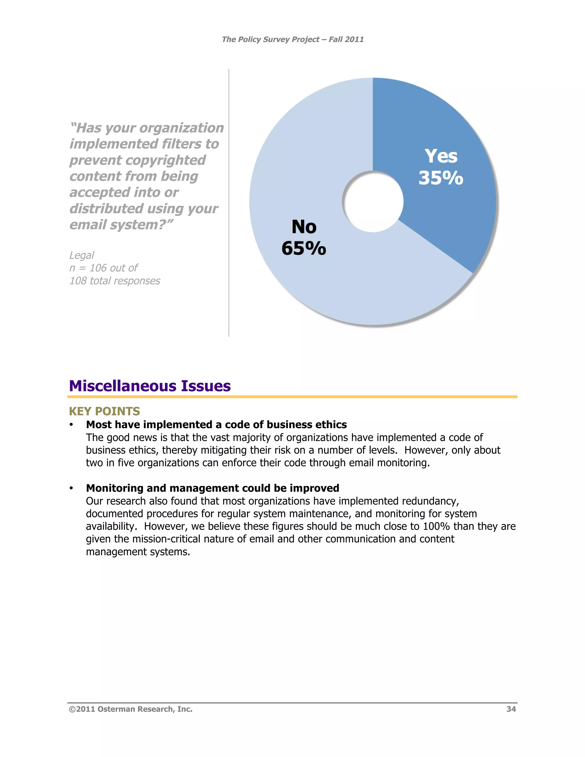 The Policy Survey Project – Fall 2011




“Has your organization
implemented filters to
prevent copyrighted
content from being
accepted into or
distributed using your
email system?”

Legal
n = 106 out of
108 total responses




Miscellaneous Issues
KEY POINTS
•   Most have implemented a code of business ethics
    The good news is that the vast majority of organizations have implemented a code of
    business ethics, thereby mitigating their risk on a number of levels. However, only about
    two in five organizations can enforce their code through email monitoring.

•   Monitoring and management could be improved
    Our research also found that most organizations have implemented redundancy,
    documented procedures for regular system maintenance, and monitoring for system
    availability. However, we believe these figures should be much close to 100% than they are
    given the mission-critical nature of email and other communication and content
    management systems.




©2011 Osterman Research, Inc.                                                                   34
 
