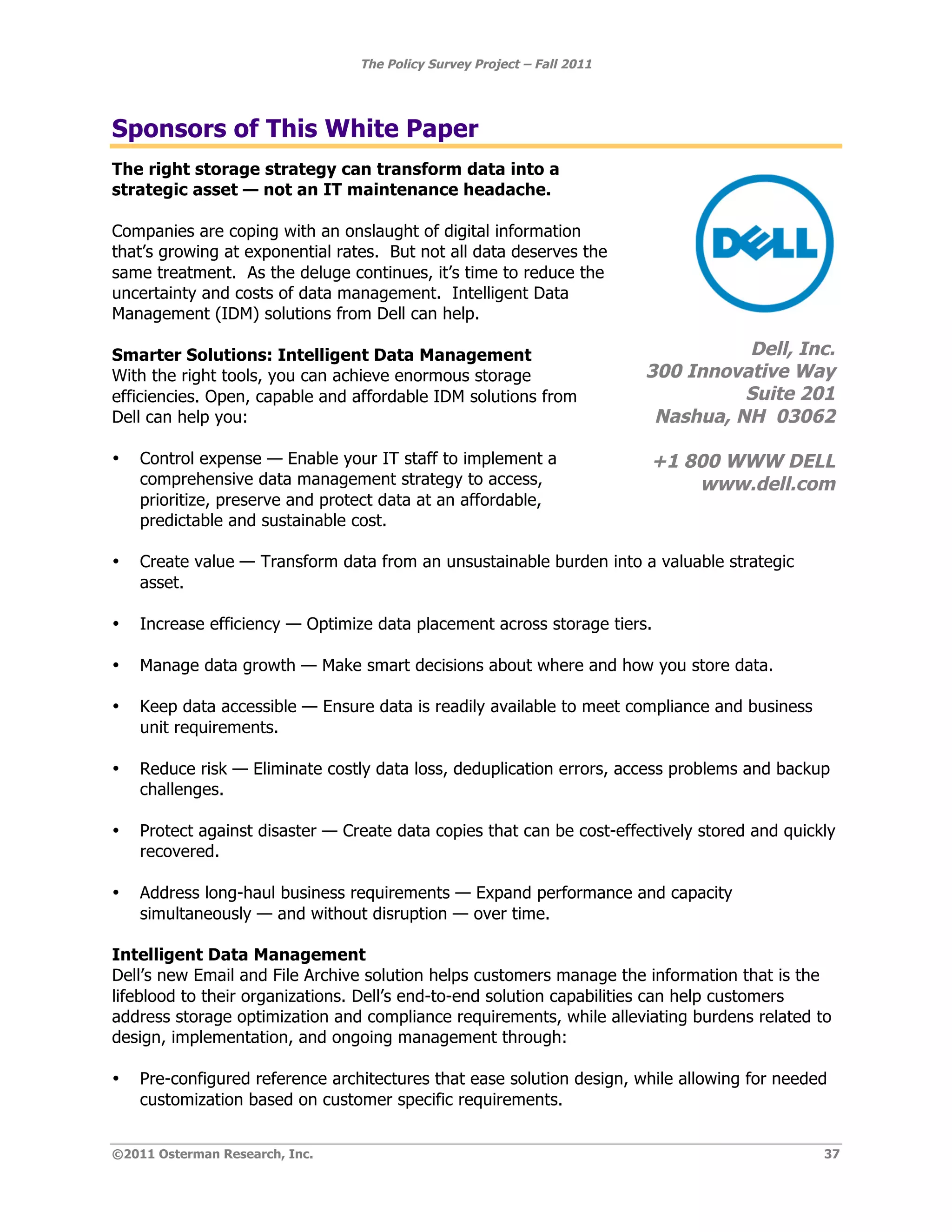 The Policy Survey Project – Fall 2011




Sponsors of This White Paper
The right storage strategy can transform data into a
strategic asset — not an IT maintenance headache.

Companies are coping with an onslaught of digital information
that’s growing at exponential rates. But not all data deserves the
same treatment. As the deluge continues, it’s time to reduce the
uncertainty and costs of data management. Intelligent Data
Management (IDM) solutions from Dell can help.

Smarter Solutions: Intelligent Data Management                                     Dell, Inc.
With the right tools, you can achieve enormous storage                   300 Innovative Way
efficiencies. Open, capable and affordable IDM solutions from                      Suite 201
Dell can help you:                                                        Nashua, NH 03062

•   Control expense — Enable your IT staff to implement a                +1 800 WWW DELL
    comprehensive data management strategy to access,                        www.dell.com
    prioritize, preserve and protect data at an affordable,
    predictable and sustainable cost.

•   Create value — Transform data from an unsustainable burden into a valuable strategic
    asset.

•   Increase efficiency — Optimize data placement across storage tiers.

•   Manage data growth — Make smart decisions about where and how you store data.

•   Keep data accessible — Ensure data is readily available to meet compliance and business
    unit requirements.

•   Reduce risk — Eliminate costly data loss, deduplication errors, access problems and backup
    challenges.

•   Protect against disaster — Create data copies that can be cost-effectively stored and quickly
    recovered.

•   Address long-haul business requirements — Expand performance and capacity
    simultaneously — and without disruption — over time.

Intelligent Data Management
Dell’s new Email and File Archive solution helps customers manage the information that is the
lifeblood to their organizations. Dell’s end-to-end solution capabilities can help customers
address storage optimization and compliance requirements, while alleviating burdens related to
design, implementation, and ongoing management through:

•   Pre-configured reference architectures that ease solution design, while allowing for needed
    customization based on customer specific requirements.


©2011 Osterman Research, Inc.                                                                  37
 