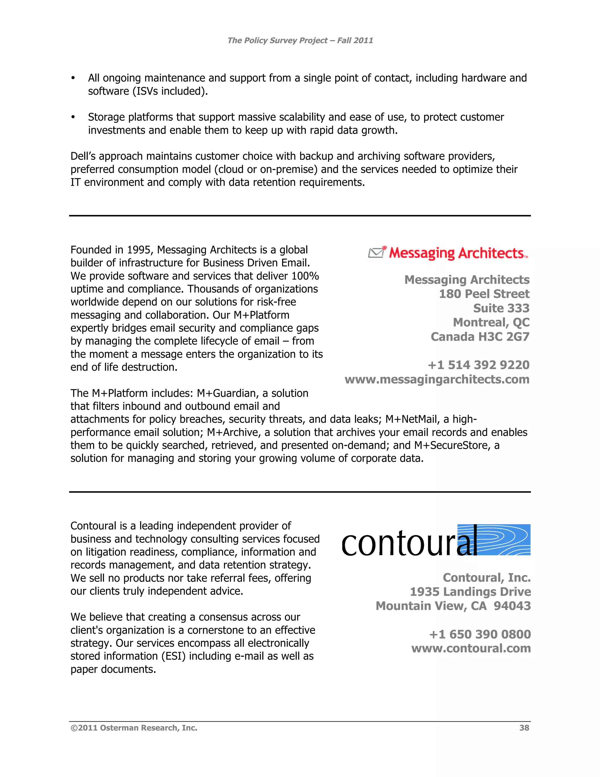 The Policy Survey Project – Fall 2011



•   All ongoing maintenance and support from a single point of contact, including hardware and
    software (ISVs included).

•   Storage platforms that support massive scalability and ease of use, to protect customer
    investments and enable them to keep up with rapid data growth.

Dell’s approach maintains customer choice with backup and archiving software providers,
preferred consumption model (cloud or on-premise) and the services needed to optimize their
IT environment and comply with data retention requirements.




Founded in 1995, Messaging Architects is a global
builder of infrastructure for Business Driven Email.
We provide software and services that deliver 100%                            Messaging Architects
uptime and compliance. Thousands of organizations
                                                                                   180 Peel Street
worldwide depend on our solutions for risk-free
                                                                                        Suite 333
messaging and collaboration. Our M+Platform
expertly bridges email security and compliance gaps                                  Montreal, QC
by managing the complete lifecycle of email – from                               Canada H3C 2G7
the moment a message enters the organization to its
end of life destruction.                                                  +1 514 392 9220
                                                               www.messagingarchitects.com
The M+Platform includes: M+Guardian, a solution
that filters inbound and outbound email and
attachments for policy breaches, security threats, and data leaks; M+NetMail, a high-
performance email solution; M+Archive, a solution that archives your email records and enables
them to be quickly searched, retrieved, and presented on-demand; and M+SecureStore, a
solution for managing and storing your growing volume of corporate data.




Contoural is a leading independent provider of                 !
business and technology consulting services focused
on litigation readiness, compliance, information and
records management, and data retention strategy.
We sell no products nor take referral fees, offering                                Contoural, Inc.
our clients truly independent advice.                                         1935 Landings Drive
                                                                          Mountain View, CA 94043
We believe that creating a consensus across our
client's organization is a cornerstone to an effective                           +1 650 390 0800
strategy. Our services encompass all electronically
                                                                               www.contoural.com
stored information (ESI) including e-mail as well as
paper documents.




©2011 Osterman Research, Inc.                                                                    38
 