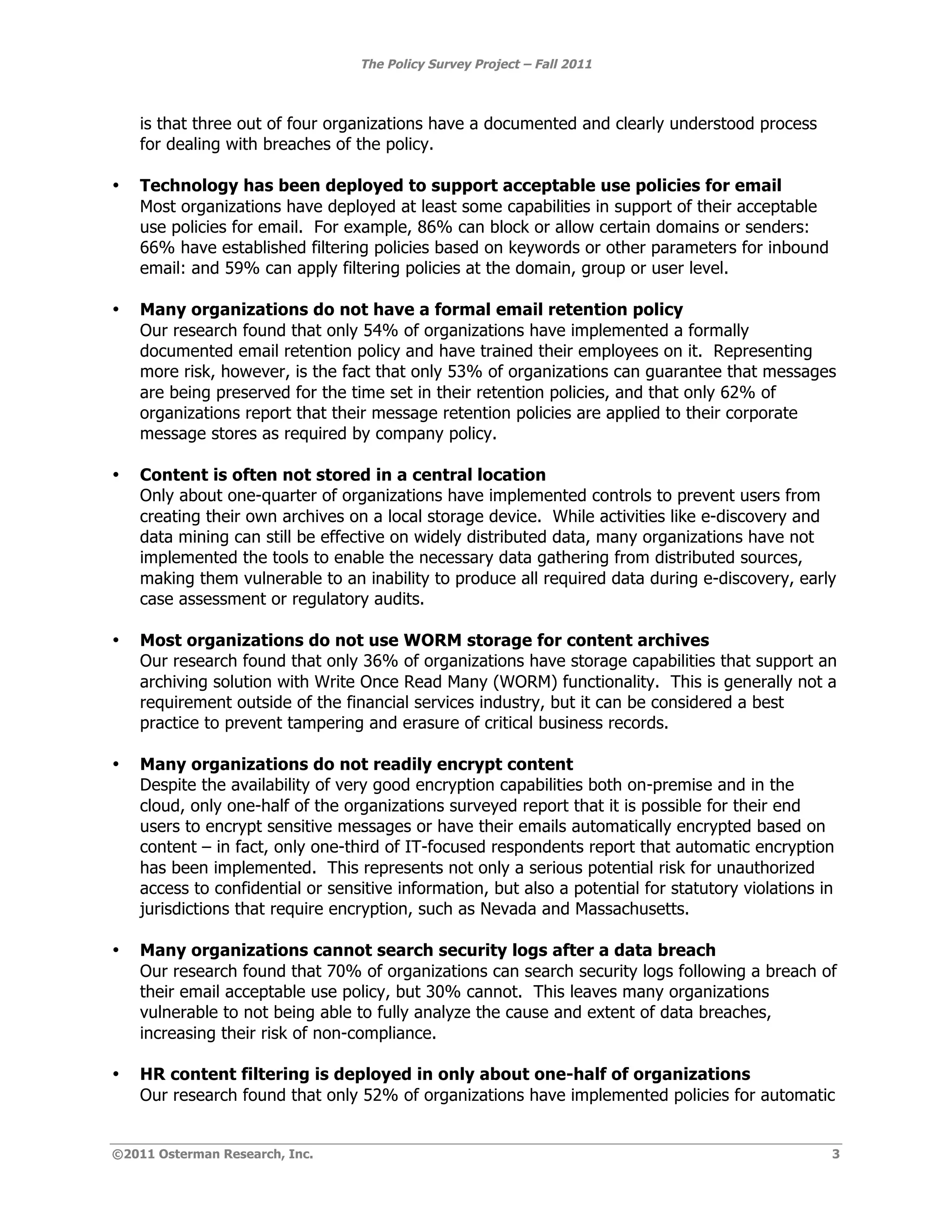 The Policy Survey Project – Fall 2011



    is that three out of four organizations have a documented and clearly understood process
    for dealing with breaches of the policy.

•   Technology has been deployed to support acceptable use policies for email
    Most organizations have deployed at least some capabilities in support of their acceptable
    use policies for email. For example, 86% can block or allow certain domains or senders:
    66% have established filtering policies based on keywords or other parameters for inbound
    email: and 59% can apply filtering policies at the domain, group or user level.

•   Many organizations do not have a formal email retention policy
    Our research found that only 54% of organizations have implemented a formally
    documented email retention policy and have trained their employees on it. Representing
    more risk, however, is the fact that only 53% of organizations can guarantee that messages
    are being preserved for the time set in their retention policies, and that only 62% of
    organizations report that their message retention policies are applied to their corporate
    message stores as required by company policy.

•   Content is often not stored in a central location
    Only about one-quarter of organizations have implemented controls to prevent users from
    creating their own archives on a local storage device. While activities like e-discovery and
    data mining can still be effective on widely distributed data, many organizations have not
    implemented the tools to enable the necessary data gathering from distributed sources,
    making them vulnerable to an inability to produce all required data during e-discovery, early
    case assessment or regulatory audits.

•   Most organizations do not use WORM storage for content archives
    Our research found that only 36% of organizations have storage capabilities that support an
    archiving solution with Write Once Read Many (WORM) functionality. This is generally not a
    requirement outside of the financial services industry, but it can be considered a best
    practice to prevent tampering and erasure of critical business records.

•   Many organizations do not readily encrypt content
    Despite the availability of very good encryption capabilities both on-premise and in the
    cloud, only one-half of the organizations surveyed report that it is possible for their end
    users to encrypt sensitive messages or have their emails automatically encrypted based on
    content – in fact, only one-third of IT-focused respondents report that automatic encryption
    has been implemented. This represents not only a serious potential risk for unauthorized
    access to confidential or sensitive information, but also a potential for statutory violations in
    jurisdictions that require encryption, such as Nevada and Massachusetts.

•   Many organizations cannot search security logs after a data breach
    Our research found that 70% of organizations can search security logs following a breach of
    their email acceptable use policy, but 30% cannot. This leaves many organizations
    vulnerable to not being able to fully analyze the cause and extent of data breaches,
    increasing their risk of non-compliance.

•   HR content filtering is deployed in only about one-half of organizations
    Our research found that only 52% of organizations have implemented policies for automatic


©2011 Osterman Research, Inc.                                                                       3
 