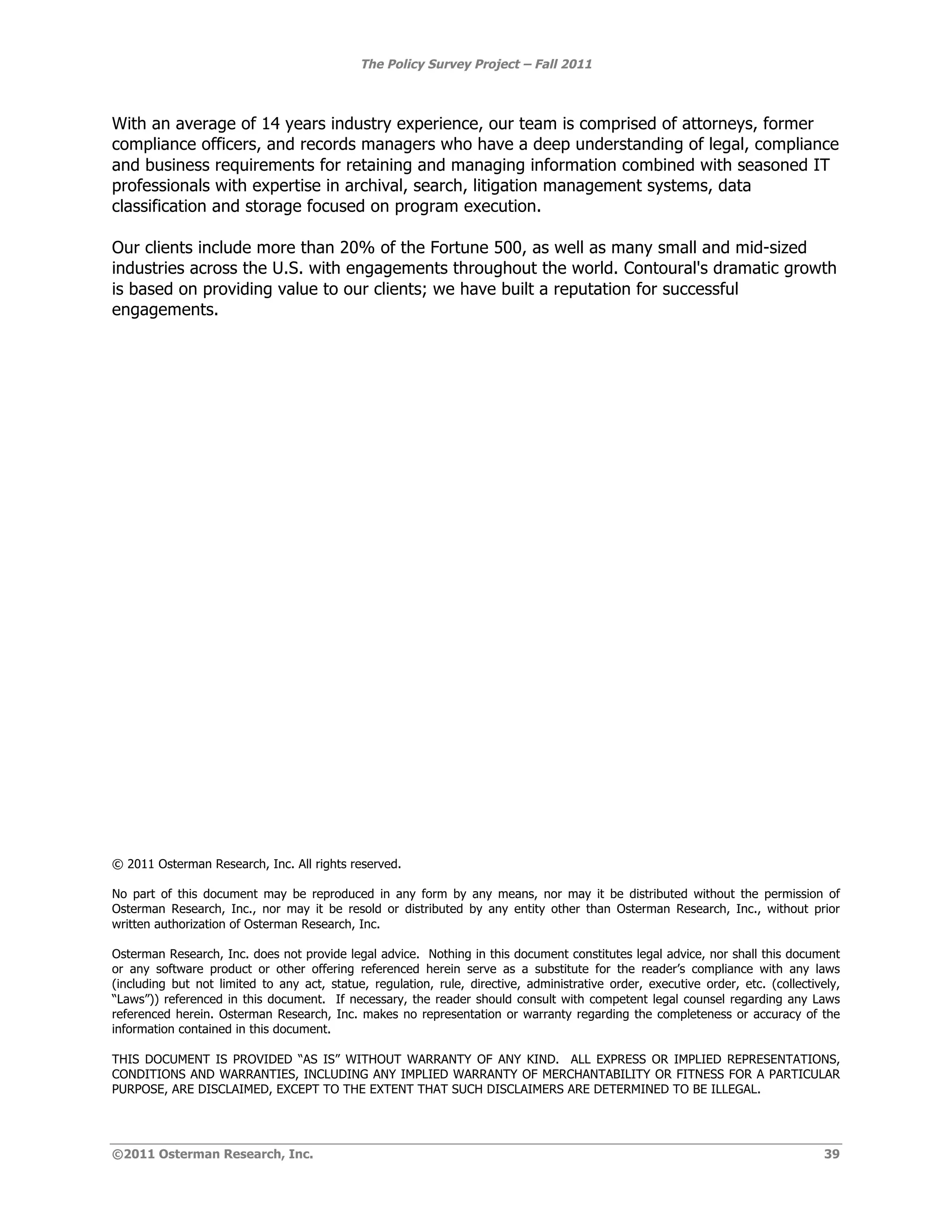 The Policy Survey Project – Fall 2011



With an average of 14 years industry experience, our team is comprised of attorneys, former
compliance officers, and records managers who have a deep understanding of legal, compliance
and business requirements for retaining and managing information combined with seasoned IT
professionals with expertise in archival, search, litigation management systems, data
classification and storage focused on program execution.

Our clients include more than 20% of the Fortune 500, as well as many small and mid-sized
industries across the U.S. with engagements throughout the world. Contoural's dramatic growth
is based on providing value to our clients; we have built a reputation for successful
engagements.




© 2011 Osterman Research, Inc. All rights reserved.

No part of this document may be reproduced in any form by any means, nor may it be distributed without the permission of
Osterman Research, Inc., nor may it be resold or distributed by any entity other than Osterman Research, Inc., without prior
written authorization of Osterman Research, Inc.

Osterman Research, Inc. does not provide legal advice. Nothing in this document constitutes legal advice, nor shall this document
or any software product or other offering referenced herein serve as a substitute for the reader’s compliance with any laws
(including but not limited to any act, statue, regulation, rule, directive, administrative order, executive order, etc. (collectively,
“Laws”)) referenced in this document. If necessary, the reader should consult with competent legal counsel regarding any Laws
referenced herein. Osterman Research, Inc. makes no representation or warranty regarding the completeness or accuracy of the
information contained in this document.

THIS DOCUMENT IS PROVIDED “AS IS” WITHOUT WARRANTY OF ANY KIND. ALL EXPRESS OR IMPLIED REPRESENTATIONS,
CONDITIONS AND WARRANTIES, INCLUDING ANY IMPLIED WARRANTY OF MERCHANTABILITY OR FITNESS FOR A PARTICULAR
PURPOSE, ARE DISCLAIMED, EXCEPT TO THE EXTENT THAT SUCH DISCLAIMERS ARE DETERMINED TO BE ILLEGAL.




©2011 Osterman Research, Inc.                                                                                                      39
 