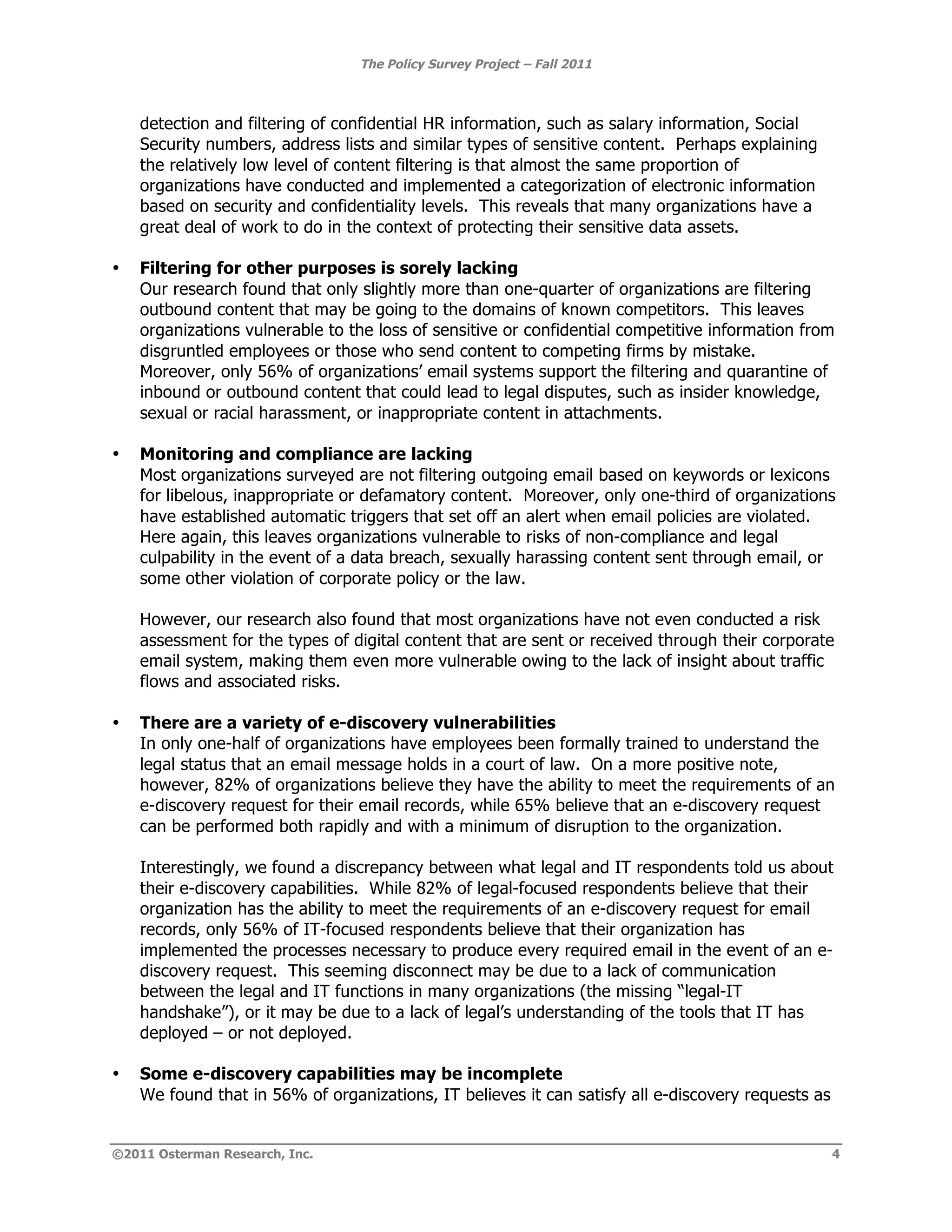 The Policy Survey Project – Fall 2011



    detection and filtering of confidential HR information, such as salary information, Social
    Security numbers, address lists and similar types of sensitive content. Perhaps explaining
    the relatively low level of content filtering is that almost the same proportion of
    organizations have conducted and implemented a categorization of electronic information
    based on security and confidentiality levels. This reveals that many organizations have a
    great deal of work to do in the context of protecting their sensitive data assets.

•   Filtering for other purposes is sorely lacking
    Our research found that only slightly more than one-quarter of organizations are filtering
    outbound content that may be going to the domains of known competitors. This leaves
    organizations vulnerable to the loss of sensitive or confidential competitive information from
    disgruntled employees or those who send content to competing firms by mistake.
    Moreover, only 56% of organizations’ email systems support the filtering and quarantine of
    inbound or outbound content that could lead to legal disputes, such as insider knowledge,
    sexual or racial harassment, or inappropriate content in attachments.

•   Monitoring and compliance are lacking
    Most organizations surveyed are not filtering outgoing email based on keywords or lexicons
    for libelous, inappropriate or defamatory content. Moreover, only one-third of organizations
    have established automatic triggers that set off an alert when email policies are violated.
    Here again, this leaves organizations vulnerable to risks of non-compliance and legal
    culpability in the event of a data breach, sexually harassing content sent through email, or
    some other violation of corporate policy or the law.

    However, our research also found that most organizations have not even conducted a risk
    assessment for the types of digital content that are sent or received through their corporate
    email system, making them even more vulnerable owing to the lack of insight about traffic
    flows and associated risks.

•   There are a variety of e-discovery vulnerabilities
    In only one-half of organizations have employees been formally trained to understand the
    legal status that an email message holds in a court of law. On a more positive note,
    however, 82% of organizations believe they have the ability to meet the requirements of an
    e-discovery request for their email records, while 65% believe that an e-discovery request
    can be performed both rapidly and with a minimum of disruption to the organization.

    Interestingly, we found a discrepancy between what legal and IT respondents told us about
    their e-discovery capabilities. While 82% of legal-focused respondents believe that their
    organization has the ability to meet the requirements of an e-discovery request for email
    records, only 56% of IT-focused respondents believe that their organization has
    implemented the processes necessary to produce every required email in the event of an e-
    discovery request. This seeming disconnect may be due to a lack of communication
    between the legal and IT functions in many organizations (the missing “legal-IT
    handshake”), or it may be due to a lack of legal’s understanding of the tools that IT has
    deployed – or not deployed.

•   Some e-discovery capabilities may be incomplete
    We found that in 56% of organizations, IT believes it can satisfy all e-discovery requests as


©2011 Osterman Research, Inc.                                                                       4
 