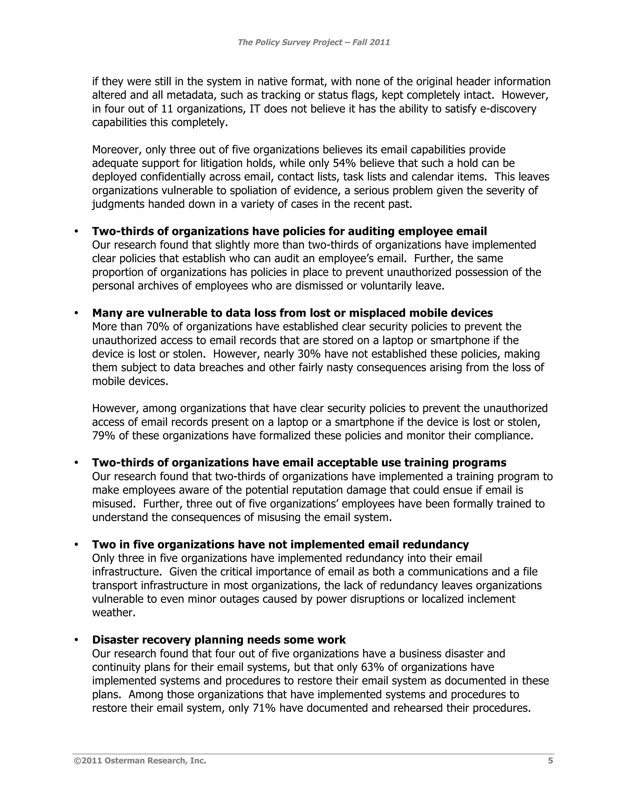 The Policy Survey Project – Fall 2011



    if they were still in the system in native format, with none of the original header information
    altered and all metadata, such as tracking or status flags, kept completely intact. However,
    in four out of 11 organizations, IT does not believe it has the ability to satisfy e-discovery
    capabilities this completely.

    Moreover, only three out of five organizations believes its email capabilities provide
    adequate support for litigation holds, while only 54% believe that such a hold can be
    deployed confidentially across email, contact lists, task lists and calendar items. This leaves
    organizations vulnerable to spoliation of evidence, a serious problem given the severity of
    judgments handed down in a variety of cases in the recent past.

•   Two-thirds of organizations have policies for auditing employee email
    Our research found that slightly more than two-thirds of organizations have implemented
    clear policies that establish who can audit an employee’s email. Further, the same
    proportion of organizations has policies in place to prevent unauthorized possession of the
    personal archives of employees who are dismissed or voluntarily leave.

•   Many are vulnerable to data loss from lost or misplaced mobile devices
    More than 70% of organizations have established clear security policies to prevent the
    unauthorized access to email records that are stored on a laptop or smartphone if the
    device is lost or stolen. However, nearly 30% have not established these policies, making
    them subject to data breaches and other fairly nasty consequences arising from the loss of
    mobile devices.

    However, among organizations that have clear security policies to prevent the unauthorized
    access of email records present on a laptop or a smartphone if the device is lost or stolen,
    79% of these organizations have formalized these policies and monitor their compliance.

•   Two-thirds of organizations have email acceptable use training programs
    Our research found that two-thirds of organizations have implemented a training program to
    make employees aware of the potential reputation damage that could ensue if email is
    misused. Further, three out of five organizations’ employees have been formally trained to
    understand the consequences of misusing the email system.

•   Two in five organizations have not implemented email redundancy
    Only three in five organizations have implemented redundancy into their email
    infrastructure. Given the critical importance of email as both a communications and a file
    transport infrastructure in most organizations, the lack of redundancy leaves organizations
    vulnerable to even minor outages caused by power disruptions or localized inclement
    weather.

•   Disaster recovery planning needs some work
    Our research found that four out of five organizations have a business disaster and
    continuity plans for their email systems, but that only 63% of organizations have
    implemented systems and procedures to restore their email system as documented in these
    plans. Among those organizations that have implemented systems and procedures to
    restore their email system, only 71% have documented and rehearsed their procedures.



©2011 Osterman Research, Inc.                                                                      5
 