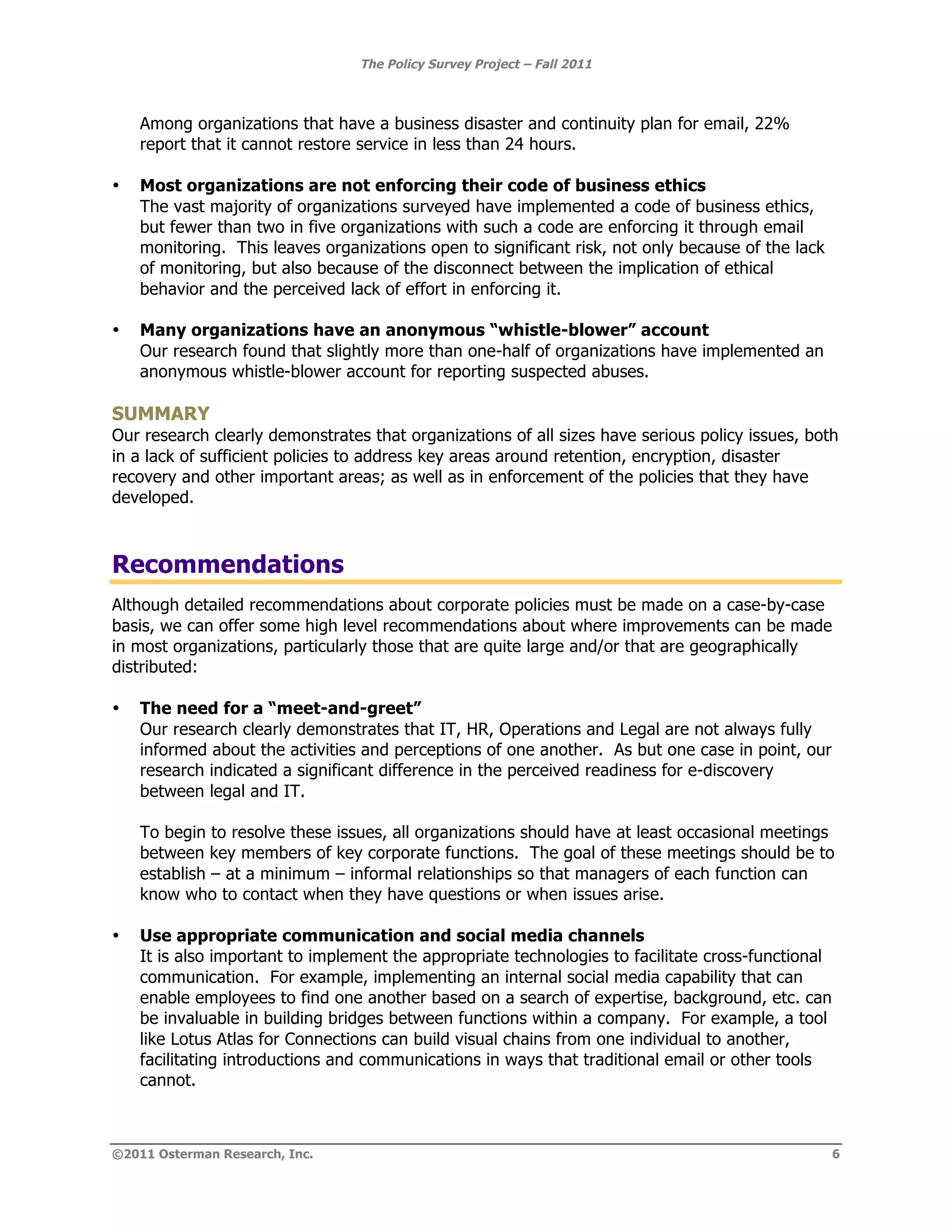The Policy Survey Project – Fall 2011



    Among organizations that have a business disaster and continuity plan for email, 22%
    report that it cannot restore service in less than 24 hours.

•   Most organizations are not enforcing their code of business ethics
    The vast majority of organizations surveyed have implemented a code of business ethics,
    but fewer than two in five organizations with such a code are enforcing it through email
    monitoring. This leaves organizations open to significant risk, not only because of the lack
    of monitoring, but also because of the disconnect between the implication of ethical
    behavior and the perceived lack of effort in enforcing it.

•   Many organizations have an anonymous “whistle-blower” account
    Our research found that slightly more than one-half of organizations have implemented an
    anonymous whistle-blower account for reporting suspected abuses.

SUMMARY
Our research clearly demonstrates that organizations of all sizes have serious policy issues, both
in a lack of sufficient policies to address key areas around retention, encryption, disaster
recovery and other important areas; as well as in enforcement of the policies that they have
developed.



Recommendations
Although detailed recommendations about corporate policies must be made on a case-by-case
basis, we can offer some high level recommendations about where improvements can be made
in most organizations, particularly those that are quite large and/or that are geographically
distributed:

•   The need for a “meet-and-greet”
    Our research clearly demonstrates that IT, HR, Operations and Legal are not always fully
    informed about the activities and perceptions of one another. As but one case in point, our
    research indicated a significant difference in the perceived readiness for e-discovery
    between legal and IT.

    To begin to resolve these issues, all organizations should have at least occasional meetings
    between key members of key corporate functions. The goal of these meetings should be to
    establish – at a minimum – informal relationships so that managers of each function can
    know who to contact when they have questions or when issues arise.

•   Use appropriate communication and social media channels
    It is also important to implement the appropriate technologies to facilitate cross-functional
    communication. For example, implementing an internal social media capability that can
    enable employees to find one another based on a search of expertise, background, etc. can
    be invaluable in building bridges between functions within a company. For example, a tool
    like Lotus Atlas for Connections can build visual chains from one individual to another,
    facilitating introductions and communications in ways that traditional email or other tools
    cannot.



©2011 Osterman Research, Inc.                                                                       6
 
