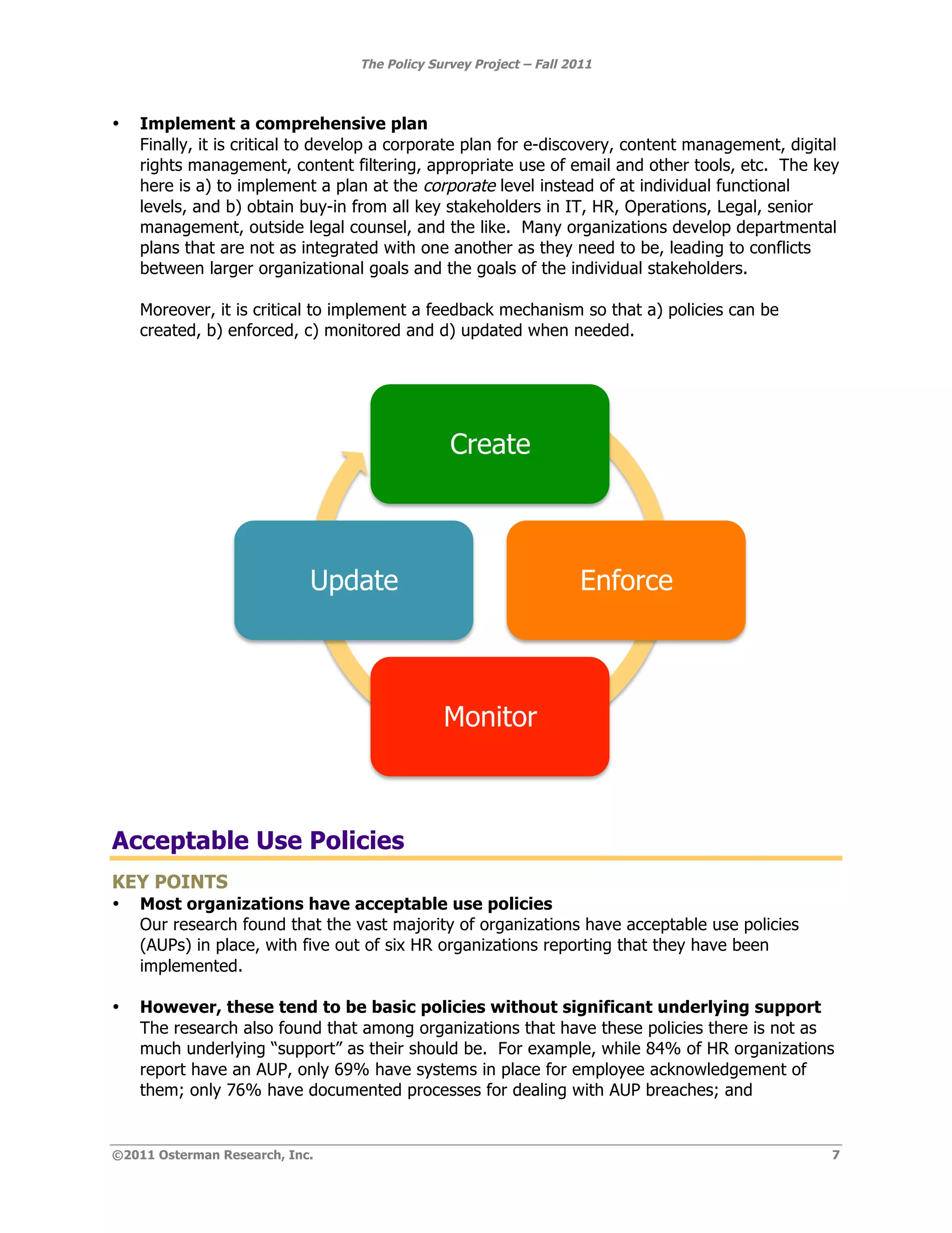 The Policy Survey Project – Fall 2011



•   Implement a comprehensive plan
    Finally, it is critical to develop a corporate plan for e-discovery, content management, digital
    rights management, content filtering, appropriate use of email and other tools, etc. The key
    here is a) to implement a plan at the corporate level instead of at individual functional
    levels, and b) obtain buy-in from all key stakeholders in IT, HR, Operations, Legal, senior
    management, outside legal counsel, and the like. Many organizations develop departmental
    plans that are not as integrated with one another as they need to be, leading to conflicts
    between larger organizational goals and the goals of the individual stakeholders.

    Moreover, it is critical to implement a feedback mechanism so that a) policies can be
    created, b) enforced, c) monitored and d) updated when needed.




                                                Create



                            Update                                   Enforce



                                               Monitor



Acceptable Use Policies
KEY POINTS
•   Most organizations have acceptable use policies
    Our research found that the vast majority of organizations have acceptable use policies
    (AUPs) in place, with five out of six HR organizations reporting that they have been
    implemented.

•   However, these tend to be basic policies without significant underlying support
    The research also found that among organizations that have these policies there is not as
    much underlying “support” as their should be. For example, while 84% of HR organizations
    report have an AUP, only 69% have systems in place for employee acknowledgement of
    them; only 76% have documented processes for dealing with AUP breaches; and


©2011 Osterman Research, Inc.                                                                      7
 