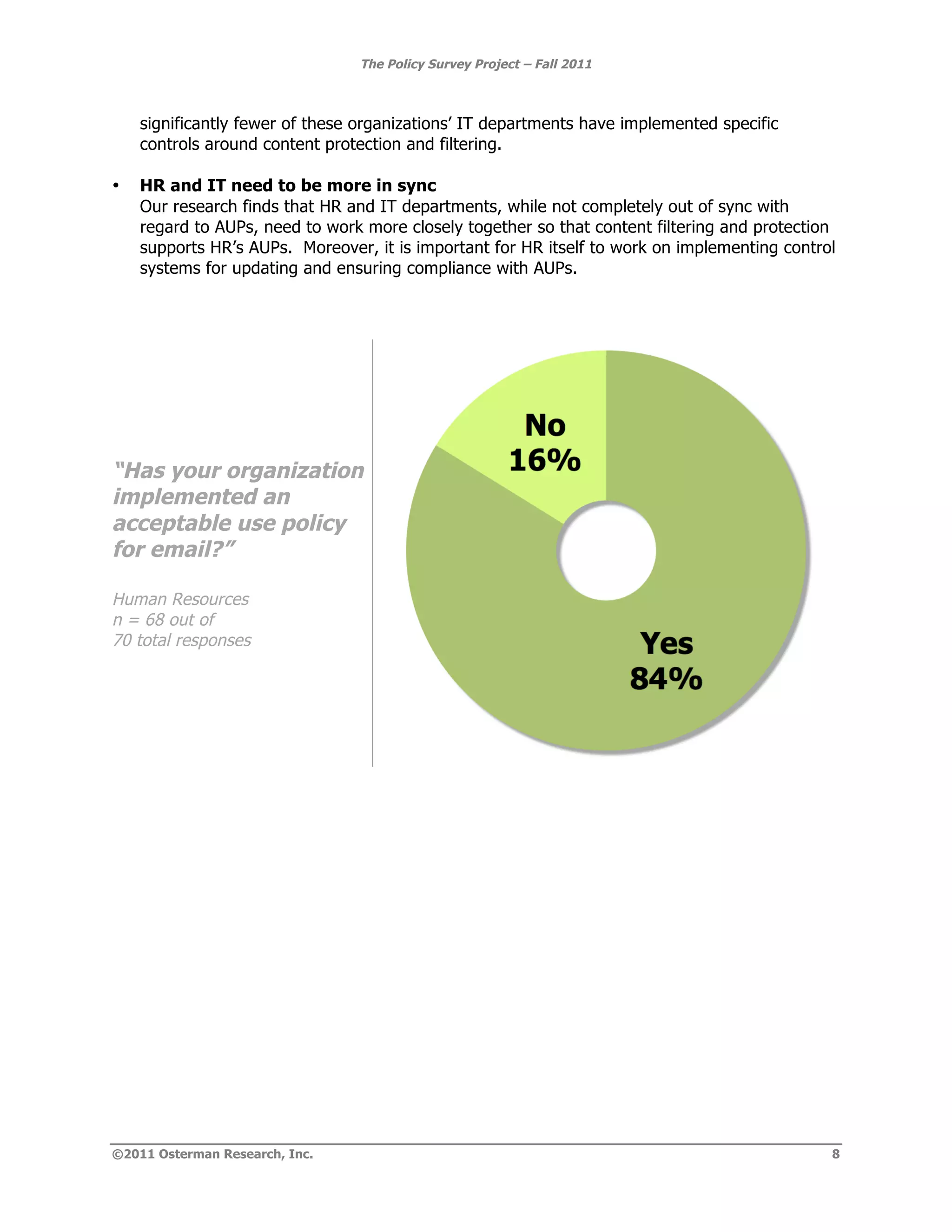 The Policy Survey Project – Fall 2011



    significantly fewer of these organizations’ IT departments have implemented specific
    controls around content protection and filtering.

•   HR and IT need to be more in sync
    Our research finds that HR and IT departments, while not completely out of sync with
    regard to AUPs, need to work more closely together so that content filtering and protection
    supports HR’s AUPs. Moreover, it is important for HR itself to work on implementing control
    systems for updating and ensuring compliance with AUPs.




“Has your organization
implemented an
acceptable use policy
for email?”

Human Resources
n = 68 out of
70 total responses




©2011 Osterman Research, Inc.                                                                 8
 