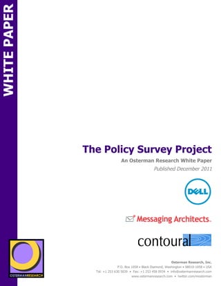 WHITE PAPER




                                  The Policy Survey Project
ON                                                  An Osterman Research White Paper
                                                                        Published December 2011
                 onsored by




                                                                                                             !
                                                                                           !
          SPON




                                                              !



                   sponsored by
                                                                                    Osterman Research, Inc.
                                                  P.O. Box 1058 • Black Diamond, Washington • 98010-1058 • USA
                                    Tel: +1 253 630 5839 • Fax: +1 253 458 0934 • info@ostermanresearch.com
                                                           www.ostermanresearch.com • twitter.com/mosterman
 