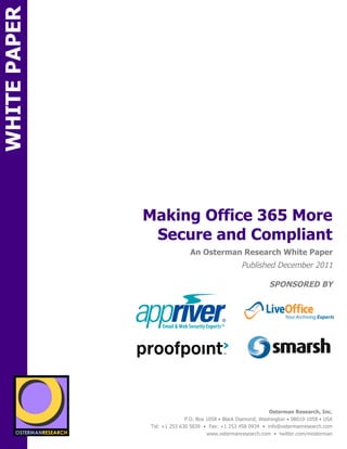 WHITE PAPER




                                  Making Office 365 More
                                   Secure and Compliant
ON                                                An Osterman Research White Paper
                                                                      Published December 2011

                                                                                  SPONSORED BY
                  sponsored by
                                      sponsored by
                 sponsored by


                                      sponsored by
                  sponsored by
          SPON




                   sponsored by
                                                                                  Osterman Research, Inc.
                                                P.O. Box 1058 • Black Diamond, Washington • 98010-1058 • USA
                                  Tel: +1 253 630 5839 • Fax: +1 253 458 0934 • info@ostermanresearch.com
                                                         www.ostermanresearch.com • twitter.com/mosterman
 