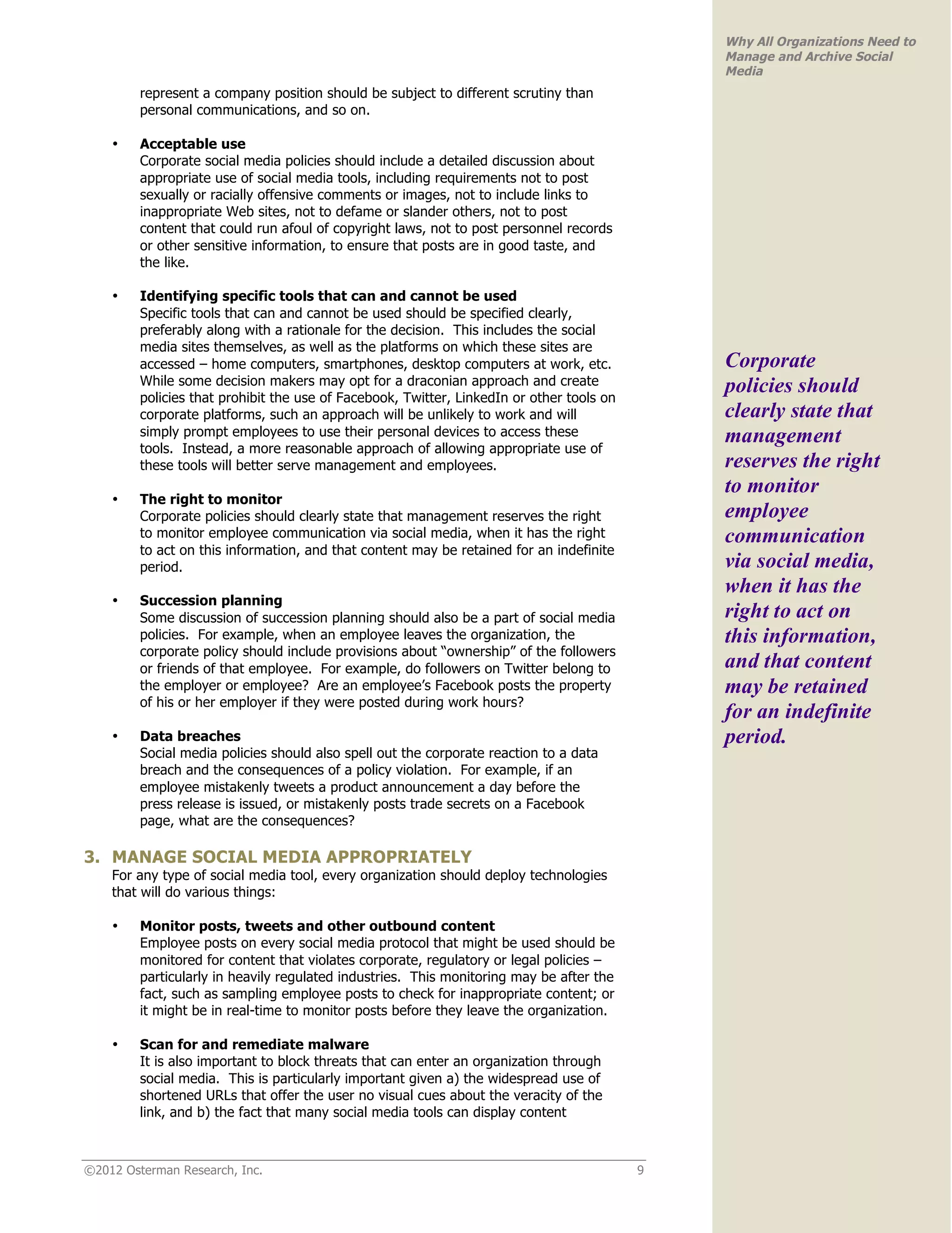 Why All Organizations Need to
                                                                                               Manage and Archive Social
                                                                                               Media
         represent a company position should be subject to different scrutiny than
         personal communications, and so on.

    •    Acceptable use
         Corporate social media policies should include a detailed discussion about
         appropriate use of social media tools, including requirements not to post
         sexually or racially offensive comments or images, not to include links to
         inappropriate Web sites, not to defame or slander others, not to post
         content that could run afoul of copyright laws, not to post personnel records
         or other sensitive information, to ensure that posts are in good taste, and
         the like.

    •    Identifying specific tools that can and cannot be used
         Specific tools that can and cannot be used should be specified clearly,
         preferably along with a rationale for the decision. This includes the social
         media sites themselves, as well as the platforms on which these sites are
         accessed – home computers, smartphones, desktop computers at work, etc.               Corporate
         While some decision makers may opt for a draconian approach and create                policies should
         policies that prohibit the use of Facebook, Twitter, LinkedIn or other tools on
         corporate platforms, such an approach will be unlikely to work and will               clearly state that
         simply prompt employees to use their personal devices to access these                 management
         tools. Instead, a more reasonable approach of allowing appropriate use of
         these tools will better serve management and employees.                               reserves the right
                                                                                               to monitor
    •    The right to monitor
         Corporate policies should clearly state that management reserves the right            employee
         to monitor employee communication via social media, when it has the right             communication
         to act on this information, and that content may be retained for an indefinite
         period.                                                                               via social media,
                                                                                               when it has the
    •    Succession planning
         Some discussion of succession planning should also be a part of social media          right to act on
         policies. For example, when an employee leaves the organization, the                  this information,
         corporate policy should include provisions about “ownership” of the followers
         or friends of that employee. For example, do followers on Twitter belong to           and that content
         the employer or employee? Are an employee’s Facebook posts the property               may be retained
         of his or her employer if they were posted during work hours?
                                                                                               for an indefinite
    •    Data breaches                                                                         period.
         Social media policies should also spell out the corporate reaction to a data
         breach and the consequences of a policy violation. For example, if an
         employee mistakenly tweets a product announcement a day before the
         press release is issued, or mistakenly posts trade secrets on a Facebook
         page, what are the consequences?

3. MANAGE SOCIAL MEDIA APPROPRIATELY
    For any type of social media tool, every organization should deploy technologies
    that will do various things:

    •    Monitor posts, tweets and other outbound content
         Employee posts on every social media protocol that might be used should be
         monitored for content that violates corporate, regulatory or legal policies –
         particularly in heavily regulated industries. This monitoring may be after the
         fact, such as sampling employee posts to check for inappropriate content; or
         it might be in real-time to monitor posts before they leave the organization.

    •    Scan for and remediate malware
         It is also important to block threats that can enter an organization through
         social media. This is particularly important given a) the widespread use of
         shortened URLs that offer the user no visual cues about the veracity of the
         link, and b) the fact that many social media tools can display content



©2012 Osterman Research, Inc.                                                              9
 