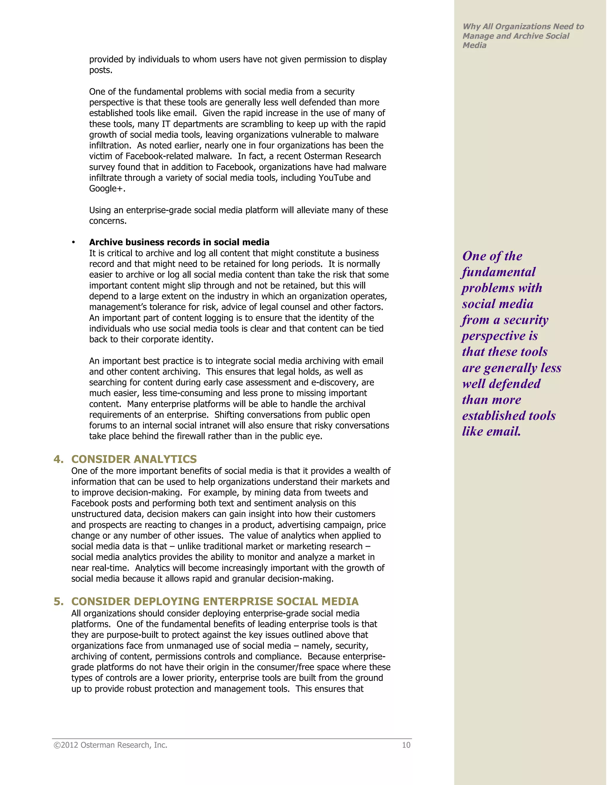 Why All Organizations Need to
                                                                                                Manage and Archive Social
                                                                                                Media
         provided by individuals to whom users have not given permission to display
         posts.

         One of the fundamental problems with social media from a security
         perspective is that these tools are generally less well defended than more
         established tools like email. Given the rapid increase in the use of many of
         these tools, many IT departments are scrambling to keep up with the rapid
         growth of social media tools, leaving organizations vulnerable to malware
         infiltration. As noted earlier, nearly one in four organizations has been the
         victim of Facebook-related malware. In fact, a recent Osterman Research
         survey found that in addition to Facebook, organizations have had malware
         infiltrate through a variety of social media tools, including YouTube and
         Google+.

         Using an enterprise-grade social media platform will alleviate many of these
         concerns.

    •    Archive business records in social media
         It is critical to archive and log all content that might constitute a business         One of the
         record and that might need to be retained for long periods. It is normally
         easier to archive or log all social media content than take the risk that some         fundamental
         important content might slip through and not be retained, but this will                problems with
         depend to a large extent on the industry in which an organization operates,
         management’s tolerance for risk, advice of legal counsel and other factors.            social media
         An important part of content logging is to ensure that the identity of the             from a security
         individuals who use social media tools is clear and that content can be tied
         back to their corporate identity.                                                      perspective is
                                                                                                that these tools
         An important best practice is to integrate social media archiving with email
         and other content archiving. This ensures that legal holds, as well as                 are generally less
         searching for content during early case assessment and e-discovery, are                well defended
         much easier, less time-consuming and less prone to missing important
         content. Many enterprise platforms will be able to handle the archival                 than more
         requirements of an enterprise. Shifting conversations from public open                 established tools
         forums to an internal social intranet will also ensure that risky conversations
         take place behind the firewall rather than in the public eye.                          like email.
4. CONSIDER ANALYTICS
    One of the more important benefits of social media is that it provides a wealth of
    information that can be used to help organizations understand their markets and
    to improve decision-making. For example, by mining data from tweets and
    Facebook posts and performing both text and sentiment analysis on this
    unstructured data, decision makers can gain insight into how their customers
    and prospects are reacting to changes in a product, advertising campaign, price
    change or any number of other issues. The value of analytics when applied to
    social media data is that – unlike traditional market or marketing research –
    social media analytics provides the ability to monitor and analyze a market in
    near real-time. Analytics will become increasingly important with the growth of
    social media because it allows rapid and granular decision-making.

5. CONSIDER DEPLOYING ENTERPRISE SOCIAL MEDIA
    All organizations should consider deploying enterprise-grade social media
    platforms. One of the fundamental benefits of leading enterprise tools is that
    they are purpose-built to protect against the key issues outlined above that
    organizations face from unmanaged use of social media – namely, security,
    archiving of content, permissions controls and compliance. Because enterprise-
    grade platforms do not have their origin in the consumer/free space where these
    types of controls are a lower priority, enterprise tools are built from the ground
    up to provide robust protection and management tools. This ensures that




©2012 Osterman Research, Inc.                                                              10
 