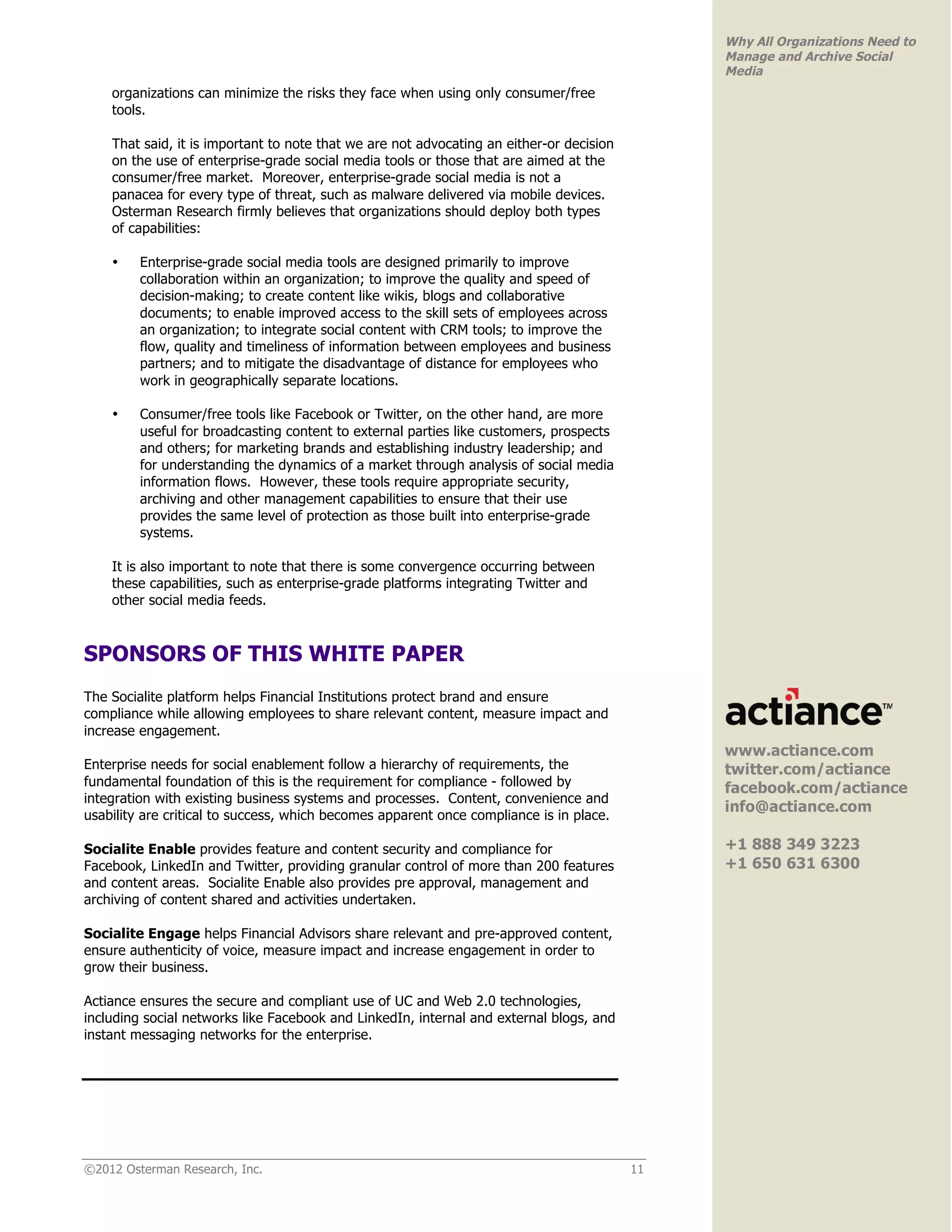 Why All Organizations Need to
                                                                                               Manage and Archive Social
                                                                                               Media
    organizations can minimize the risks they face when using only consumer/free
    tools.

    That said, it is important to note that we are not advocating an either-or decision
    on the use of enterprise-grade social media tools or those that are aimed at the
    consumer/free market. Moreover, enterprise-grade social media is not a
    panacea for every type of threat, such as malware delivered via mobile devices.
    Osterman Research firmly believes that organizations should deploy both types
    of capabilities:

    •    Enterprise-grade social media tools are designed primarily to improve
         collaboration within an organization; to improve the quality and speed of
         decision-making; to create content like wikis, blogs and collaborative
         documents; to enable improved access to the skill sets of employees across
         an organization; to integrate social content with CRM tools; to improve the
         flow, quality and timeliness of information between employees and business
         partners; and to mitigate the disadvantage of distance for employees who
         work in geographically separate locations.

    •    Consumer/free tools like Facebook or Twitter, on the other hand, are more
         useful for broadcasting content to external parties like customers, prospects
         and others; for marketing brands and establishing industry leadership; and
         for understanding the dynamics of a market through analysis of social media
         information flows. However, these tools require appropriate security,
         archiving and other management capabilities to ensure that their use
         provides the same level of protection as those built into enterprise-grade
         systems.

    It is also important to note that there is some convergence occurring between
    these capabilities, such as enterprise-grade platforms integrating Twitter and
    other social media feeds.



SPONSORS OF THIS WHITE PAPER
                                                                                               !
The Socialite platform helps Financial Institutions protect brand and ensure
compliance while allowing employees to share relevant content, measure impact and
increase engagement.
                                                                                               www.actiance.com
Enterprise needs for social enablement follow a hierarchy of requirements, the                 twitter.com/actiance
fundamental foundation of this is the requirement for compliance - followed by                 facebook.com/actiance
integration with existing business systems and processes. Content, convenience and
                                                                                               info@actiance.com
usability are critical to success, which becomes apparent once compliance is in place.

Socialite Enable provides feature and content security and compliance for                      +1 888 349 3223
Facebook, LinkedIn and Twitter, providing granular control of more than 200 features           +1 650 631 6300
and content areas. Socialite Enable also provides pre approval, management and
archiving of content shared and activities undertaken.

Socialite Engage helps Financial Advisors share relevant and pre-approved content,
ensure authenticity of voice, measure impact and increase engagement in order to
grow their business.

Actiance ensures the secure and compliant use of UC and Web 2.0 technologies,
including social networks like Facebook and LinkedIn, internal and external blogs, and
instant messaging networks for the enterprise.




©2012 Osterman Research, Inc.                                                             11
 