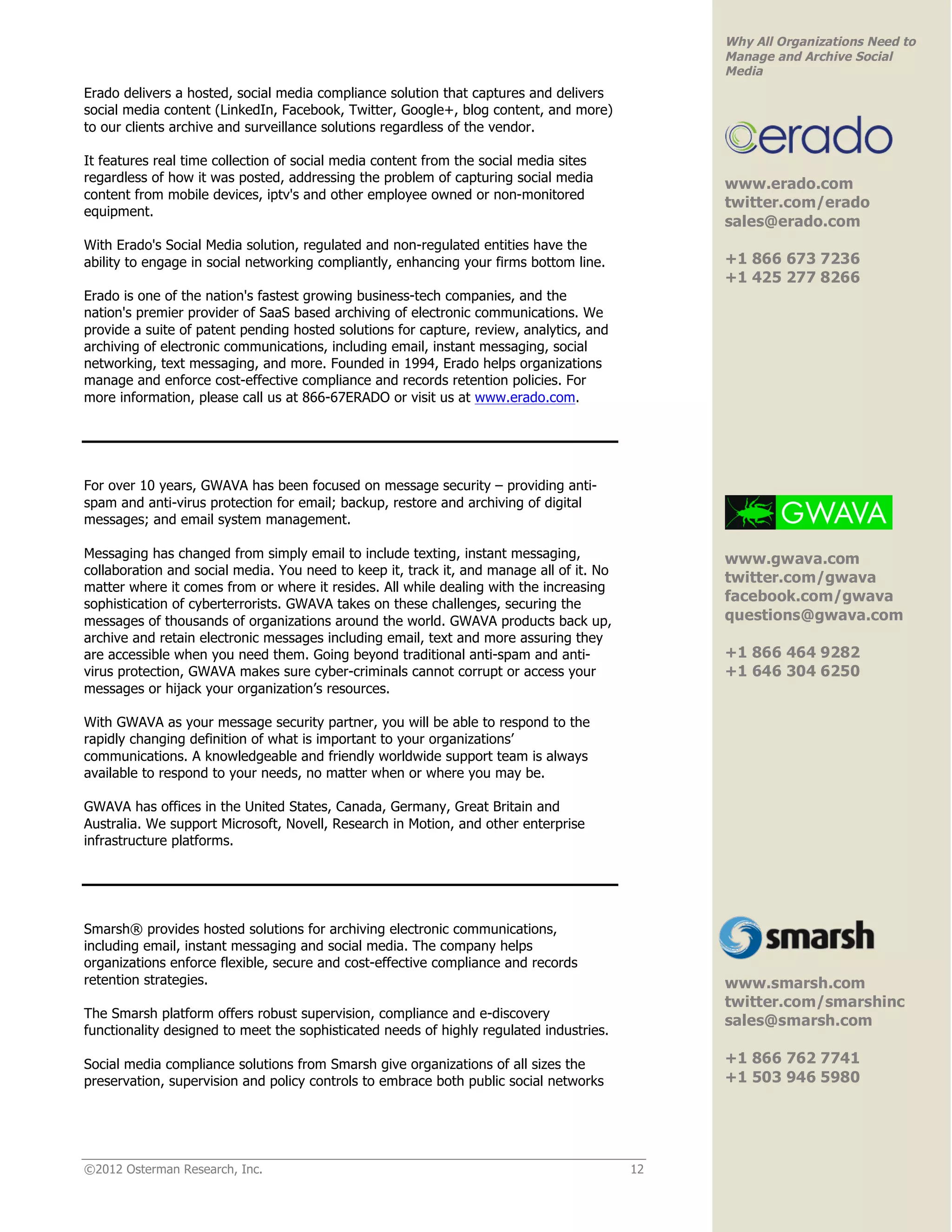 Why All Organizations Need to
                                                                                               Manage and Archive Social
                                                                                               Media
Erado delivers a hosted, social media compliance solution that captures and delivers
social media content (LinkedIn, Facebook, Twitter, Google+, blog content, and more)
to our clients archive and surveillance solutions regardless of the vendor.
                                                                                                                        !
It features real time collection of social media content from the social media sites
regardless of how it was posted, addressing the problem of capturing social media              www.erado.com
content from mobile devices, iptv's and other employee owned or non-monitored
                                                                                               twitter.com/erado
equipment.
                                                                                               sales@erado.com
With Erado's Social Media solution, regulated and non-regulated entities have the
ability to engage in social networking compliantly, enhancing your firms bottom line.          +1 866 673 7236
                                                                                               +1 425 277 8266!
Erado is one of the nation's fastest growing business-tech companies, and the
nation's premier provider of SaaS based archiving of electronic communications. We
provide a suite of patent pending hosted solutions for capture, review, analytics, and
archiving of electronic communications, including email, instant messaging, social
networking, text messaging, and more. Founded in 1994, Erado helps organizations
manage and enforce cost-effective compliance and records retention policies. For
more information, please call us at 866-67ERADO or visit us at www.erado.com.




For over 10 years, GWAVA has been focused on message security – providing anti-
spam and anti-virus protection for email; backup, restore and archiving of digital
messages; and email system management.                                                                                  !

Messaging has changed from simply email to include texting, instant messaging,                 www.gwava.com
collaboration and social media. You need to keep it, track it, and manage all of it. No
                                                                                               twitter.com/gwava
matter where it comes from or where it resides. All while dealing with the increasing
sophistication of cyberterrorists. GWAVA takes on these challenges, securing the
                                                                                               facebook.com/gwava
messages of thousands of organizations around the world. GWAVA products back up,               questions@gwava.com
archive and retain electronic messages including email, text and more assuring they
are accessible when you need them. Going beyond traditional anti-spam and anti-                +1 866 464 9282
virus protection, GWAVA makes sure cyber-criminals cannot corrupt or access your               +1 646 304 6250
messages or hijack your organization’s resources.                                              !

With GWAVA as your message security partner, you will be able to respond to the
rapidly changing definition of what is important to your organizations’
communications. A knowledgeable and friendly worldwide support team is always
available to respond to your needs, no matter when or where you may be.

GWAVA has offices in the United States, Canada, Germany, Great Britain and
Australia. We support Microsoft, Novell, Research in Motion, and other enterprise
infrastructure platforms.




Smarsh® provides hosted solutions for archiving electronic communications,
including email, instant messaging and social media. The company helps
organizations enforce flexible, secure and cost-effective compliance and records               !
retention strategies.                                                                          www.smarsh.com
                                                                                               twitter.com/smarshinc
The Smarsh platform offers robust supervision, compliance and e-discovery
                                                                                               sales@smarsh.com
functionality designed to meet the sophisticated needs of highly regulated industries.

Social media compliance solutions from Smarsh give organizations of all sizes the              +1 866 762 7741
preservation, supervision and policy controls to embrace both public social networks           +1 503 946 5980!




©2012 Osterman Research, Inc.                                                             12
 