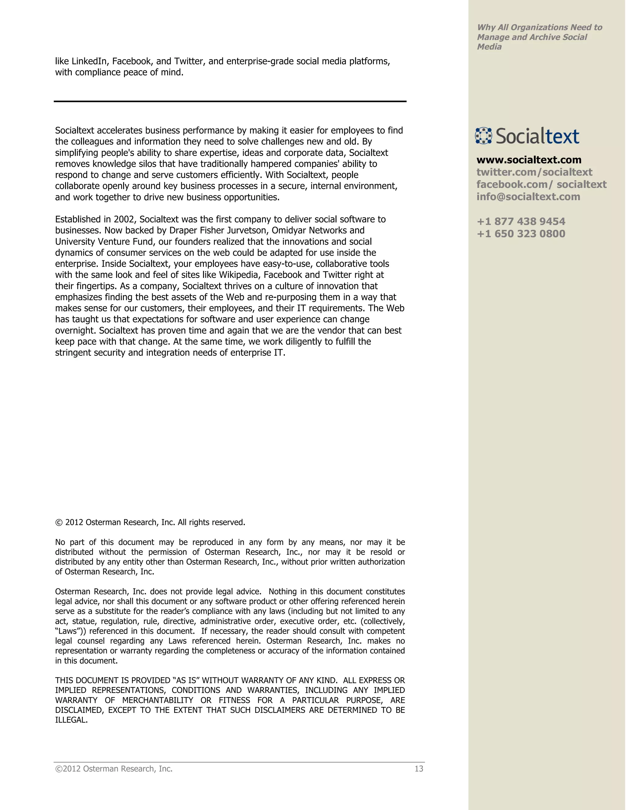 Why All Organizations Need to
                                                                                                            Manage and Archive Social
                                                                                                            Media
like LinkedIn, Facebook, and Twitter, and enterprise-grade social media platforms,
with compliance peace of mind.




Socialtext accelerates business performance by making it easier for employees to find
the colleagues and information they need to solve challenges new and old. By
simplifying people's ability to share expertise, ideas and corporate data, Socialtext
removes knowledge silos that have traditionally hampered companies' ability to                              www.socialtext.com
respond to change and serve customers efficiently. With Socialtext, people                                  twitter.com/socialtext
collaborate openly around key business processes in a secure, internal environment,                         facebook.com/ socialtext
and work together to drive new business opportunities.                                                      info@socialtext.com

Established in 2002, Socialtext was the first company to deliver social software to                         +1 877 438 9454
businesses. Now backed by Draper Fisher Jurvetson, Omidyar Networks and                                     +1 650 323 0800
University Venture Fund, our founders realized that the innovations and social
dynamics of consumer services on the web could be adapted for use inside the
enterprise. Inside Socialtext, your employees have easy-to-use, collaborative tools
with the same look and feel of sites like Wikipedia, Facebook and Twitter right at
their fingertips. As a company, Socialtext thrives on a culture of innovation that
emphasizes finding the best assets of the Web and re-purposing them in a way that
makes sense for our customers, their employees, and their IT requirements. The Web
has taught us that expectations for software and user experience can change
overnight. Socialtext has proven time and again that we are the vendor that can best
keep pace with that change. At the same time, we work diligently to fulfill the
stringent security and integration needs of enterprise IT.




© 2012 Osterman Research, Inc. All rights reserved.

No part of this document may be reproduced in any form by any means, nor may it be
distributed without the permission of Osterman Research, Inc., nor may it be resold or
distributed by any entity other than Osterman Research, Inc., without prior written authorization
of Osterman Research, Inc.

Osterman Research, Inc. does not provide legal advice. Nothing in this document constitutes
legal advice, nor shall this document or any software product or other offering referenced herein
serve as a substitute for the reader’s compliance with any laws (including but not limited to any
act, statue, regulation, rule, directive, administrative order, executive order, etc. (collectively,
“Laws”)) referenced in this document. If necessary, the reader should consult with competent
legal counsel regarding any Laws referenced herein. Osterman Research, Inc. makes no
representation or warranty regarding the completeness or accuracy of the information contained
in this document.

THIS DOCUMENT IS PROVIDED “AS IS” WITHOUT WARRANTY OF ANY KIND. ALL EXPRESS OR
IMPLIED REPRESENTATIONS, CONDITIONS AND WARRANTIES, INCLUDING ANY IMPLIED
WARRANTY OF MERCHANTABILITY OR FITNESS FOR A PARTICULAR PURPOSE, ARE
DISCLAIMED, EXCEPT TO THE EXTENT THAT SUCH DISCLAIMERS ARE DETERMINED TO BE
ILLEGAL.




©2012 Osterman Research, Inc.                                                                          13
 