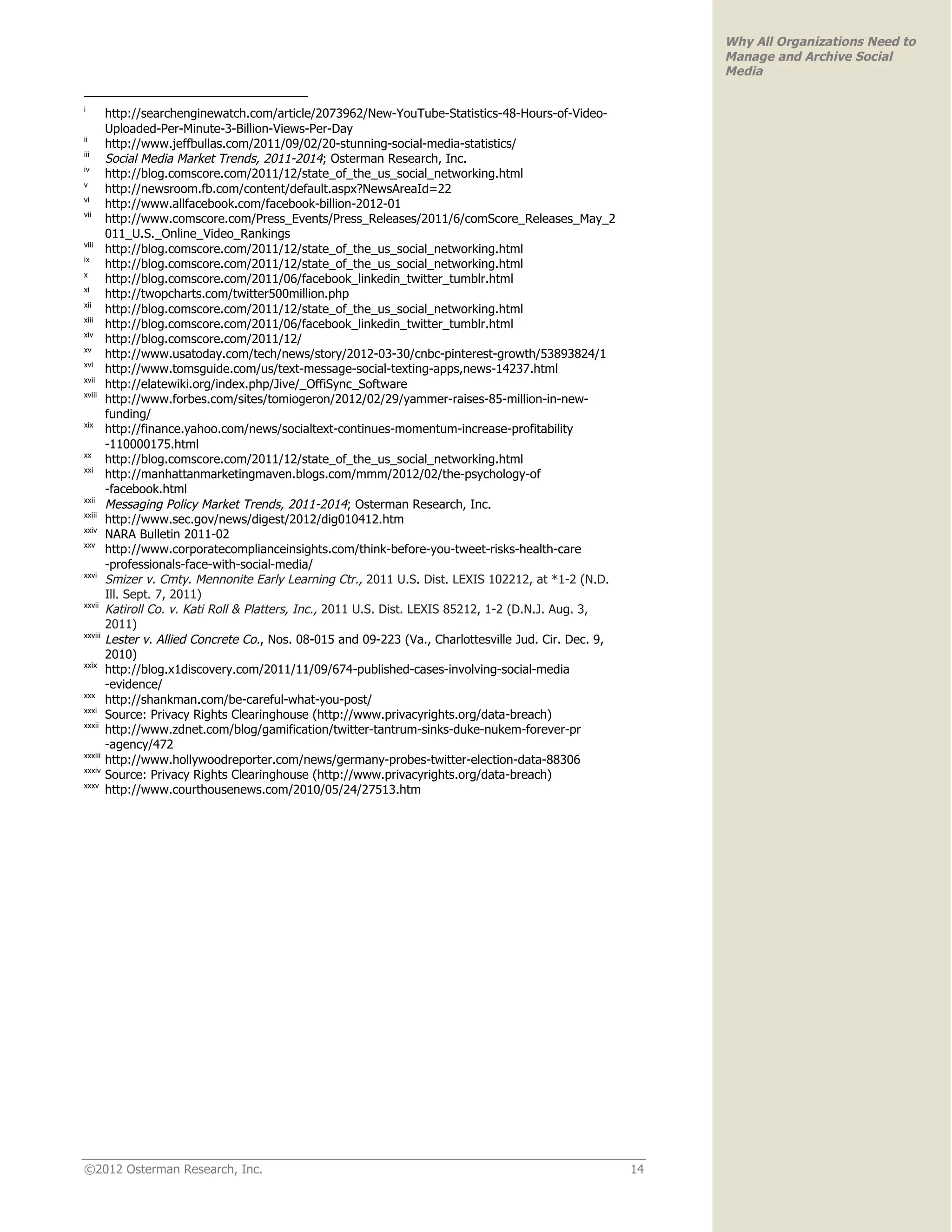 Why All Organizations Need to
                                                                                                              Manage and Archive Social
                                                                                                              Media

i
         http://searchenginewatch.com/article/2073962/New-YouTube-Statistics-48-Hours-of-Video-
         Uploaded-Per-Minute-3-Billion-Views-Per-Day
ii
         http://www.jeffbullas.com/2011/09/02/20-stunning-social-media-statistics/
iii
         Social Media Market Trends, 2011-2014; Osterman Research, Inc.
iv
         http://blog.comscore.com/2011/12/state_of_the_us_social_networking.html
v
         http://newsroom.fb.com/content/default.aspx?NewsAreaId=22
vi
         http://www.allfacebook.com/facebook-billion-2012-01
vii
         http://www.comscore.com/Press_Events/Press_Releases/2011/6/comScore_Releases_May_2
         011_U.S._Online_Video_Rankings
viii
         http://blog.comscore.com/2011/12/state_of_the_us_social_networking.html
ix
         http://blog.comscore.com/2011/12/state_of_the_us_social_networking.html
x
         http://blog.comscore.com/2011/06/facebook_linkedin_twitter_tumblr.html
xi
         http://twopcharts.com/twitter500million.php
xii
         http://blog.comscore.com/2011/12/state_of_the_us_social_networking.html
xiii
         http://blog.comscore.com/2011/06/facebook_linkedin_twitter_tumblr.html
xiv
         http://blog.comscore.com/2011/12/
xv
         http://www.usatoday.com/tech/news/story/2012-03-30/cnbc-pinterest-growth/53893824/1
xvi
         http://www.tomsguide.com/us/text-message-social-texting-apps,news-14237.html
xvii
         http://elatewiki.org/index.php/Jive/_OffiSync_Software
xviii
         http://www.forbes.com/sites/tomiogeron/2012/02/29/yammer-raises-85-million-in-new-
         funding/
xix
         http://finance.yahoo.com/news/socialtext-continues-momentum-increase-profitability
         -110000175.html
xx
         http://blog.comscore.com/2011/12/state_of_the_us_social_networking.html
xxi
         http://manhattanmarketingmaven.blogs.com/mmm/2012/02/the-psychology-of
         -facebook.html
xxii
         Messaging Policy Market Trends, 2011-2014; Osterman Research, Inc.
xxiii
         http://www.sec.gov/news/digest/2012/dig010412.htm
xxiv
         NARA Bulletin 2011-02
xxv
         http://www.corporatecomplianceinsights.com/think-before-you-tweet-risks-health-care
         -professionals-face-with-social-media/
xxvi
         Smizer v. Cmty. Mennonite Early Learning Ctr., 2011 U.S. Dist. LEXIS 102212, at *1-2 (N.D.
         Ill. Sept. 7, 2011)
xxvii
         Katiroll Co. v. Kati Roll & Platters, Inc., 2011 U.S. Dist. LEXIS 85212, 1-2 (D.N.J. Aug. 3,
         2011)
xxviii
         Lester v. Allied Concrete Co., Nos. 08-015 and 09-223 (Va., Charlottesville Jud. Cir. Dec. 9,
         2010)
xxix
         http://blog.x1discovery.com/2011/11/09/674-published-cases-involving-social-media
         -evidence/
xxx
         http://shankman.com/be-careful-what-you-post/
xxxi
         Source: Privacy Rights Clearinghouse (http://www.privacyrights.org/data-breach)
xxxii
         http://www.zdnet.com/blog/gamification/twitter-tantrum-sinks-duke-nukem-forever-pr
         -agency/472
xxxiii
         http://www.hollywoodreporter.com/news/germany-probes-twitter-election-data-88306
xxxiv
         Source: Privacy Rights Clearinghouse (http://www.privacyrights.org/data-breach)
xxxv
         http://www.courthousenews.com/2010/05/24/27513.htm




©2012 Osterman Research, Inc.                                                                            14
 