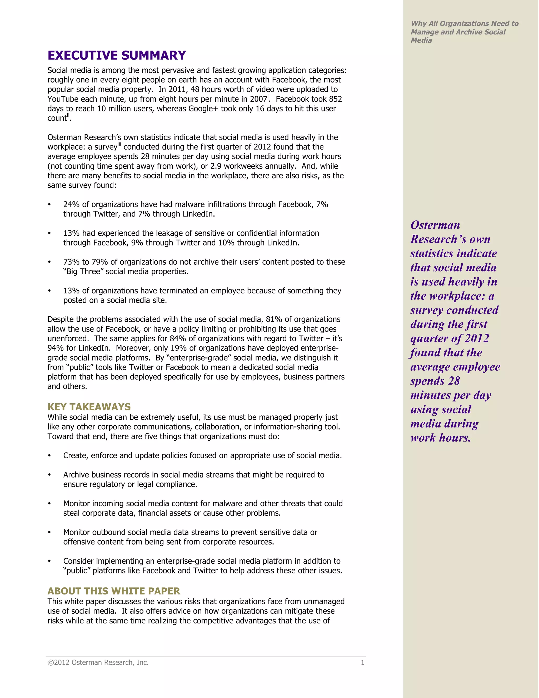 Why All Organizations Need to
                                                                                             Manage and Archive Social
                                                                                             Media

EXECUTIVE SUMMARY
Social media is among the most pervasive and fastest growing application categories:
roughly one in every eight people on earth has an account with Facebook, the most
popular social media property. In 2011, 48 hours worth of video were uploaded to
YouTube each minute, up from eight hours per minute in 2007i. Facebook took 852
days to reach 10 million users, whereas Google+ took only 16 days to hit this user
countii.

Osterman Research’s own statistics indicate that social media is used heavily in the
workplace: a surveyiii conducted during the first quarter of 2012 found that the
average employee spends 28 minutes per day using social media during work hours
(not counting time spent away from work), or 2.9 workweeks annually. And, while
there are many benefits to social media in the workplace, there are also risks, as the
same survey found:

•   24% of organizations have had malware infiltrations through Facebook, 7%
    through Twitter, and 7% through LinkedIn.
                                                                                             Osterman
•   13% had experienced the leakage of sensitive or confidential information
    through Facebook, 9% through Twitter and 10% through LinkedIn.                           Research’s own
                                                                                             statistics indicate
•   73% to 79% of organizations do not archive their users’ content posted to these
    “Big Three” social media properties.                                                     that social media
                                                                                             is used heavily in
•   13% of organizations have terminated an employee because of something they
    posted on a social media site.                                                           the workplace: a
                                                                                             survey conducted
Despite the problems associated with the use of social media, 81% of organizations
allow the use of Facebook, or have a policy limiting or prohibiting its use that goes        during the first
unenforced. The same applies for 84% of organizations with regard to Twitter – it’s          quarter of 2012
94% for LinkedIn. Moreover, only 19% of organizations have deployed enterprise-
grade social media platforms. By “enterprise-grade” social media, we distinguish it
                                                                                             found that the
from “public” tools like Twitter or Facebook to mean a dedicated social media                average employee
platform that has been deployed specifically for use by employees, business partners
and others.
                                                                                             spends 28
                                                                                             minutes per day
KEY TAKEAWAYS                                                                                using social
While social media can be extremely useful, its use must be managed properly just
like any other corporate communications, collaboration, or information-sharing tool.         media during
Toward that end, there are five things that organizations must do:                           work hours.
•   Create, enforce and update policies focused on appropriate use of social media.

•   Archive business records in social media streams that might be required to
    ensure regulatory or legal compliance.

•   Monitor incoming social media content for malware and other threats that could
    steal corporate data, financial assets or cause other problems.

•   Monitor outbound social media data streams to prevent sensitive data or
    offensive content from being sent from corporate resources.

•   Consider implementing an enterprise-grade social media platform in addition to
    “public” platforms like Facebook and Twitter to help address these other issues.

ABOUT THIS WHITE PAPER
This white paper discusses the various risks that organizations face from unmanaged
use of social media. It also offers advice on how organizations can mitigate these
risks while at the same time realizing the competitive advantages that the use of




©2012 Osterman Research, Inc.                                                            1
 