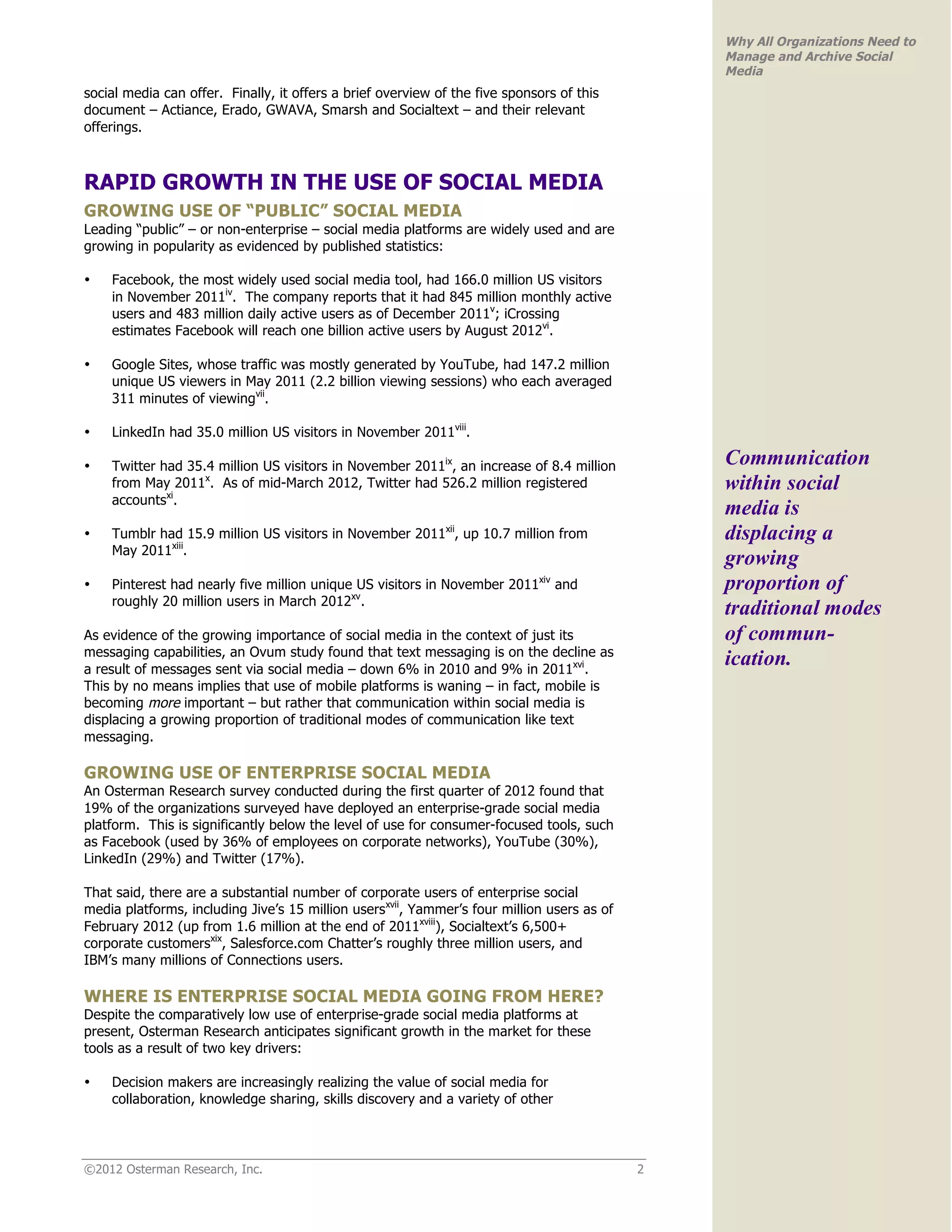 Why All Organizations Need to
                                                                                                Manage and Archive Social
                                                                                                Media
social media can offer. Finally, it offers a brief overview of the five sponsors of this
document – Actiance, Erado, GWAVA, Smarsh and Socialtext – and their relevant
offerings.



RAPID GROWTH IN THE USE OF SOCIAL MEDIA
GROWING USE OF “PUBLIC” SOCIAL MEDIA
Leading “public” – or non-enterprise – social media platforms are widely used and are
growing in popularity as evidenced by published statistics:

•   Facebook, the most widely used social media tool, had 166.0 million US visitors
    in November 2011iv. The company reports that it had 845 million monthly active
    users and 483 million daily active users as of December 2011v; iCrossing
    estimates Facebook will reach one billion active users by August 2012vi.

•   Google Sites, whose traffic was mostly generated by YouTube, had 147.2 million
    unique US viewers in May 2011 (2.2 billion viewing sessions) who each averaged
    311 minutes of viewingvii.

•   LinkedIn had 35.0 million US visitors in November 2011viii.

•   Twitter had 35.4 million US visitors in November 2011ix, an increase of 8.4 million         Communication
    from May 2011x. As of mid-March 2012, Twitter had 526.2 million registered                  within social
    accountsxi.
                                                                                                media is
•   Tumblr had 15.9 million US visitors in November 2011xii, up 10.7 million from               displacing a
    May 2011xiii.
                                                                                                growing
•   Pinterest had nearly five million unique US visitors in November 2011xiv and                proportion of
    roughly 20 million users in March 2012xv.
                                                                                                traditional modes
As evidence of the growing importance of social media in the context of just its                of commun-
messaging capabilities, an Ovum study found that text messaging is on the decline as
a result of messages sent via social media – down 6% in 2010 and 9% in 2011xvi.
                                                                                                ication.
This by no means implies that use of mobile platforms is waning – in fact, mobile is
becoming more important – but rather that communication within social media is
displacing a growing proportion of traditional modes of communication like text
messaging.

GROWING USE OF ENTERPRISE SOCIAL MEDIA
An Osterman Research survey conducted during the first quarter of 2012 found that
19% of the organizations surveyed have deployed an enterprise-grade social media
platform. This is significantly below the level of use for consumer-focused tools, such
as Facebook (used by 36% of employees on corporate networks), YouTube (30%),
LinkedIn (29%) and Twitter (17%).

That said, there are a substantial number of corporate users of enterprise social
media platforms, including Jive’s 15 million usersxvii, Yammer’s four million users as of
February 2012 (up from 1.6 million at the end of 2011xviii), Socialtext’s 6,500+
corporate customersxix, Salesforce.com Chatter’s roughly three million users, and
IBM’s many millions of Connections users.

WHERE IS ENTERPRISE SOCIAL MEDIA GOING FROM HERE?
Despite the comparatively low use of enterprise-grade social media platforms at
present, Osterman Research anticipates significant growth in the market for these
tools as a result of two key drivers:

•   Decision makers are increasingly realizing the value of social media for
    collaboration, knowledge sharing, skills discovery and a variety of other




©2012 Osterman Research, Inc.                                                               2
 