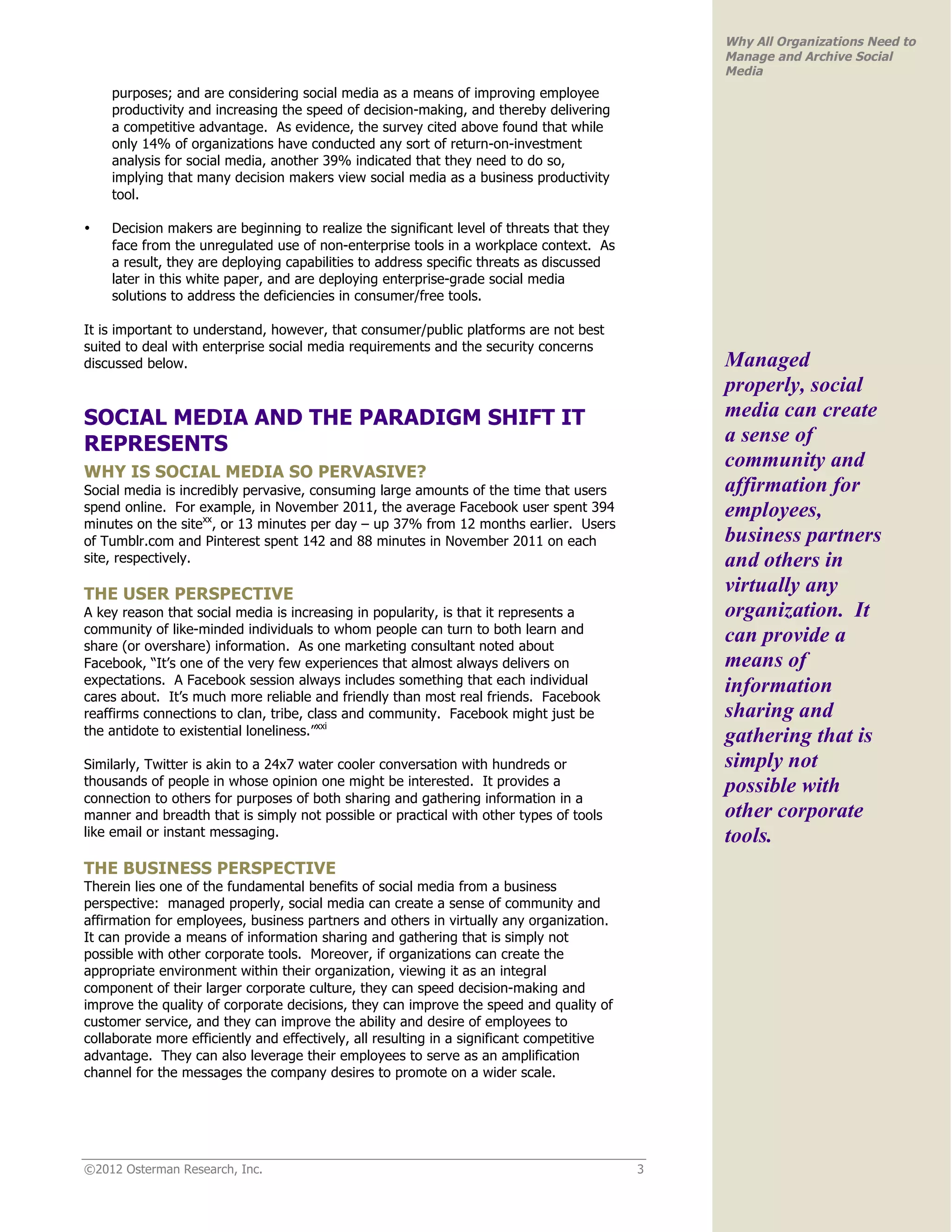 Why All Organizations Need to
                                                                                               Manage and Archive Social
                                                                                               Media
    purposes; and are considering social media as a means of improving employee
    productivity and increasing the speed of decision-making, and thereby delivering
    a competitive advantage. As evidence, the survey cited above found that while
    only 14% of organizations have conducted any sort of return-on-investment
    analysis for social media, another 39% indicated that they need to do so,
    implying that many decision makers view social media as a business productivity
    tool.

•   Decision makers are beginning to realize the significant level of threats that they
    face from the unregulated use of non-enterprise tools in a workplace context. As
    a result, they are deploying capabilities to address specific threats as discussed
    later in this white paper, and are deploying enterprise-grade social media
    solutions to address the deficiencies in consumer/free tools.

It is important to understand, however, that consumer/public platforms are not best
suited to deal with enterprise social media requirements and the security concerns
discussed below.                                                                               Managed
                                                                                               properly, social
SOCIAL MEDIA AND THE PARADIGM SHIFT IT                                                         media can create
REPRESENTS                                                                                     a sense of
                                                                                               community and
WHY IS SOCIAL MEDIA SO PERVASIVE?
Social media is incredibly pervasive, consuming large amounts of the time that users           affirmation for
spend online. For example, in November 2011, the average Facebook user spent 394               employees,
minutes on the sitexx, or 13 minutes per day – up 37% from 12 months earlier. Users
of Tumblr.com and Pinterest spent 142 and 88 minutes in November 2011 on each                  business partners
site, respectively.                                                                            and others in
THE USER PERSPECTIVE                                                                           virtually any
A key reason that social media is increasing in popularity, is that it represents a            organization. It
community of like-minded individuals to whom people can turn to both learn and
share (or overshare) information. As one marketing consultant noted about
                                                                                               can provide a
Facebook, “It’s one of the very few experiences that almost always delivers on                 means of
expectations. A Facebook session always includes something that each individual
cares about. It’s much more reliable and friendly than most real friends. Facebook
                                                                                               information
reaffirms connections to clan, tribe, class and community. Facebook might just be              sharing and
the antidote to existential loneliness.”xxi                                                    gathering that is
Similarly, Twitter is akin to a 24x7 water cooler conversation with hundreds or                simply not
thousands of people in whose opinion one might be interested. It provides a                    possible with
connection to others for purposes of both sharing and gathering information in a
manner and breadth that is simply not possible or practical with other types of tools          other corporate
like email or instant messaging.                                                               tools.
THE BUSINESS PERSPECTIVE
Therein lies one of the fundamental benefits of social media from a business
perspective: managed properly, social media can create a sense of community and
affirmation for employees, business partners and others in virtually any organization.
It can provide a means of information sharing and gathering that is simply not
possible with other corporate tools. Moreover, if organizations can create the
appropriate environment within their organization, viewing it as an integral
component of their larger corporate culture, they can speed decision-making and
improve the quality of corporate decisions, they can improve the speed and quality of
customer service, and they can improve the ability and desire of employees to
collaborate more efficiently and effectively, all resulting in a significant competitive
advantage. They can also leverage their employees to serve as an amplification
channel for the messages the company desires to promote on a wider scale.




©2012 Osterman Research, Inc.                                                              3
 