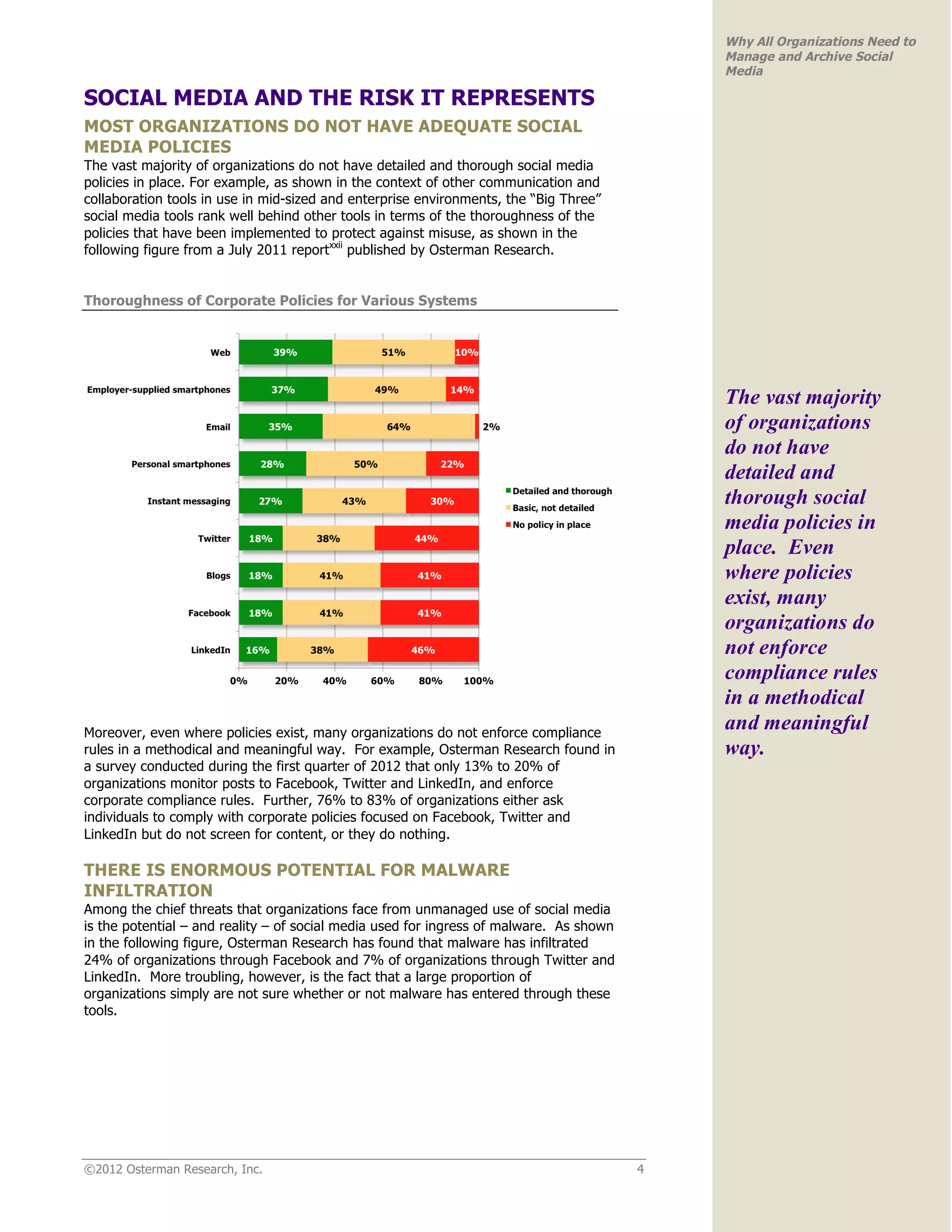 Why All Organizations Need to
                                                                                             Manage and Archive Social
                                                                                             Media

SOCIAL MEDIA AND THE RISK IT REPRESENTS
MOST ORGANIZATIONS DO NOT HAVE ADEQUATE SOCIAL
MEDIA POLICIES
The vast majority of organizations do not have detailed and thorough social media
policies in place. For example, as shown in the context of other communication and
collaboration tools in use in mid-sized and enterprise environments, the “Big Three”
social media tools rank well behind other tools in terms of the thoroughness of the
policies that have been implemented to protect against misuse, as shown in the
following figure from a July 2011 reportxxii published by Osterman Research.


Thoroughness of Corporate Policies for Various Systems




                                                                                             The vast majority
                                                                                             of organizations
                                                                                             do not have
                                                                                             detailed and
                                                                                             thorough social
                                                                                             media policies in
                                                                                             place. Even
                                                                                             where policies
                                                                                             exist, many
                                                                                             organizations do
                                                                                             not enforce
                                                                                             compliance rules
                                                                                             in a methodical
Moreover, even where policies exist, many organizations do not enforce compliance
                                                                                             and meaningful
rules in a methodical and meaningful way. For example, Osterman Research found in            way.
a survey conducted during the first quarter of 2012 that only 13% to 20% of
organizations monitor posts to Facebook, Twitter and LinkedIn, and enforce
corporate compliance rules. Further, 76% to 83% of organizations either ask
individuals to comply with corporate policies focused on Facebook, Twitter and
LinkedIn but do not screen for content, or they do nothing.

THERE IS ENORMOUS POTENTIAL FOR MALWARE
INFILTRATION
Among the chief threats that organizations face from unmanaged use of social media
is the potential – and reality – of social media used for ingress of malware. As shown
in the following figure, Osterman Research has found that malware has infiltrated
24% of organizations through Facebook and 7% of organizations through Twitter and
LinkedIn. More troubling, however, is the fact that a large proportion of
organizations simply are not sure whether or not malware has entered through these
tools.




©2012 Osterman Research, Inc.                                                            4
 