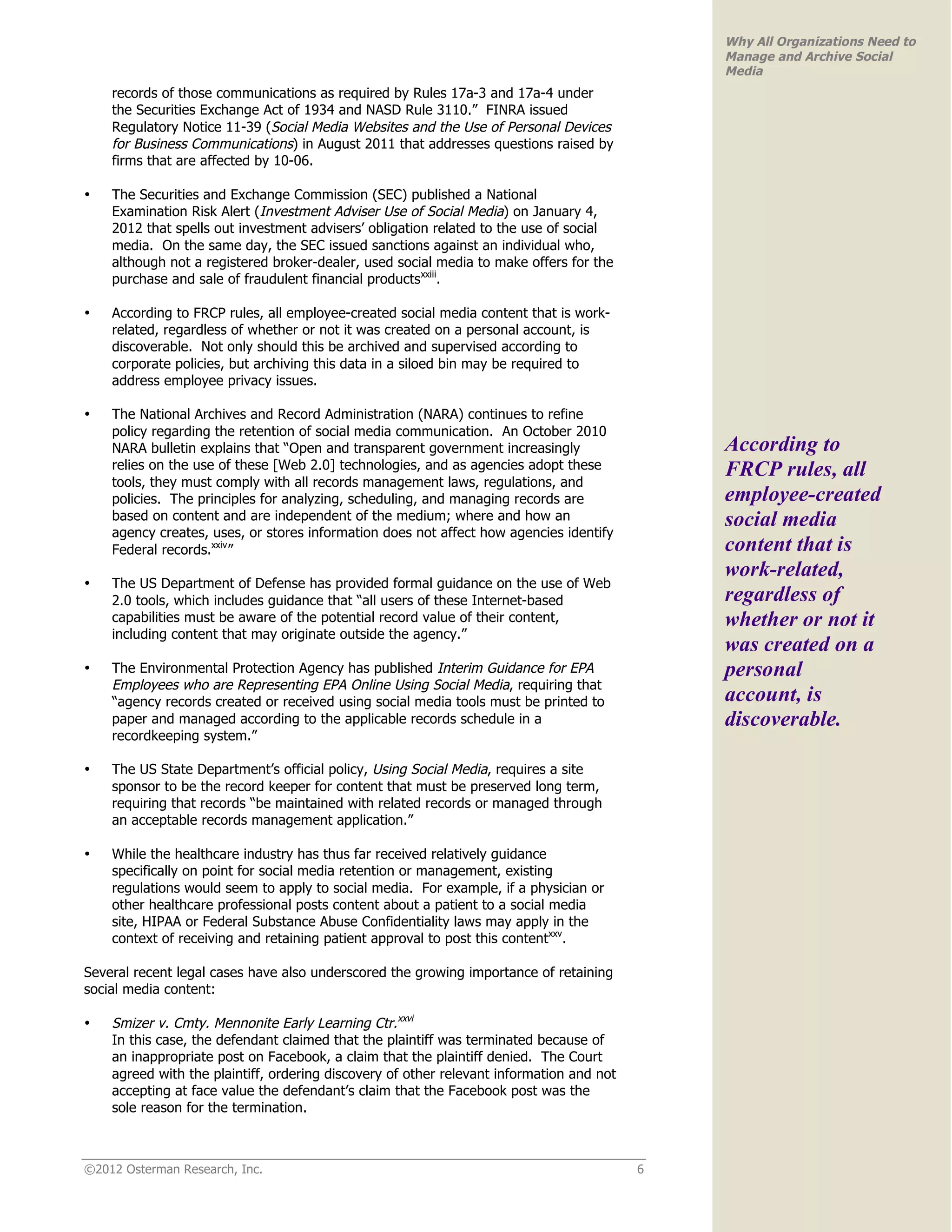 Why All Organizations Need to
                                                                                              Manage and Archive Social
                                                                                              Media
    records of those communications as required by Rules 17a-3 and 17a-4 under
    the Securities Exchange Act of 1934 and NASD Rule 3110.” FINRA issued
    Regulatory Notice 11-39 (Social Media Websites and the Use of Personal Devices
    for Business Communications) in August 2011 that addresses questions raised by
    firms that are affected by 10-06.

•   The Securities and Exchange Commission (SEC) published a National
    Examination Risk Alert (Investment Adviser Use of Social Media) on January 4,
    2012 that spells out investment advisers’ obligation related to the use of social
    media. On the same day, the SEC issued sanctions against an individual who,
    although not a registered broker-dealer, used social media to make offers for the
    purchase and sale of fraudulent financial productsxxiii.

•   According to FRCP rules, all employee-created social media content that is work-
    related, regardless of whether or not it was created on a personal account, is
    discoverable. Not only should this be archived and supervised according to
    corporate policies, but archiving this data in a siloed bin may be required to
    address employee privacy issues.

•   The National Archives and Record Administration (NARA) continues to refine
    policy regarding the retention of social media communication. An October 2010
    NARA bulletin explains that “Open and transparent government increasingly                 According to
    relies on the use of these [Web 2.0] technologies, and as agencies adopt these            FRCP rules, all
    tools, they must comply with all records management laws, regulations, and
    policies. The principles for analyzing, scheduling, and managing records are              employee-created
    based on content and are independent of the medium; where and how an                      social media
    agency creates, uses, or stores information does not affect how agencies identify
    Federal records.xxiv”                                                                     content that is
                                                                                              work-related,
•   The US Department of Defense has provided formal guidance on the use of Web
    2.0 tools, which includes guidance that “all users of these Internet-based                regardless of
    capabilities must be aware of the potential record value of their content,                whether or not it
    including content that may originate outside the agency.”
                                                                                              was created on a
•   The Environmental Protection Agency has published Interim Guidance for EPA                personal
    Employees who are Representing EPA Online Using Social Media, requiring that
    “agency records created or received using social media tools must be printed to           account, is
    paper and managed according to the applicable records schedule in a                       discoverable.
    recordkeeping system.”

•   The US State Department’s official policy, Using Social Media, requires a site
    sponsor to be the record keeper for content that must be preserved long term,
    requiring that records “be maintained with related records or managed through
    an acceptable records management application.”

•   While the healthcare industry has thus far received relatively guidance
    specifically on point for social media retention or management, existing
    regulations would seem to apply to social media. For example, if a physician or
    other healthcare professional posts content about a patient to a social media
    site, HIPAA or Federal Substance Abuse Confidentiality laws may apply in the
    context of receiving and retaining patient approval to post this contentxxv.

Several recent legal cases have also underscored the growing importance of retaining
social media content:

•   Smizer v. Cmty. Mennonite Early Learning Ctr.xxvi
    In this case, the defendant claimed that the plaintiff was terminated because of
    an inappropriate post on Facebook, a claim that the plaintiff denied. The Court
    agreed with the plaintiff, ordering discovery of other relevant information and not
    accepting at face value the defendant’s claim that the Facebook post was the
    sole reason for the termination.



©2012 Osterman Research, Inc.                                                             6
 