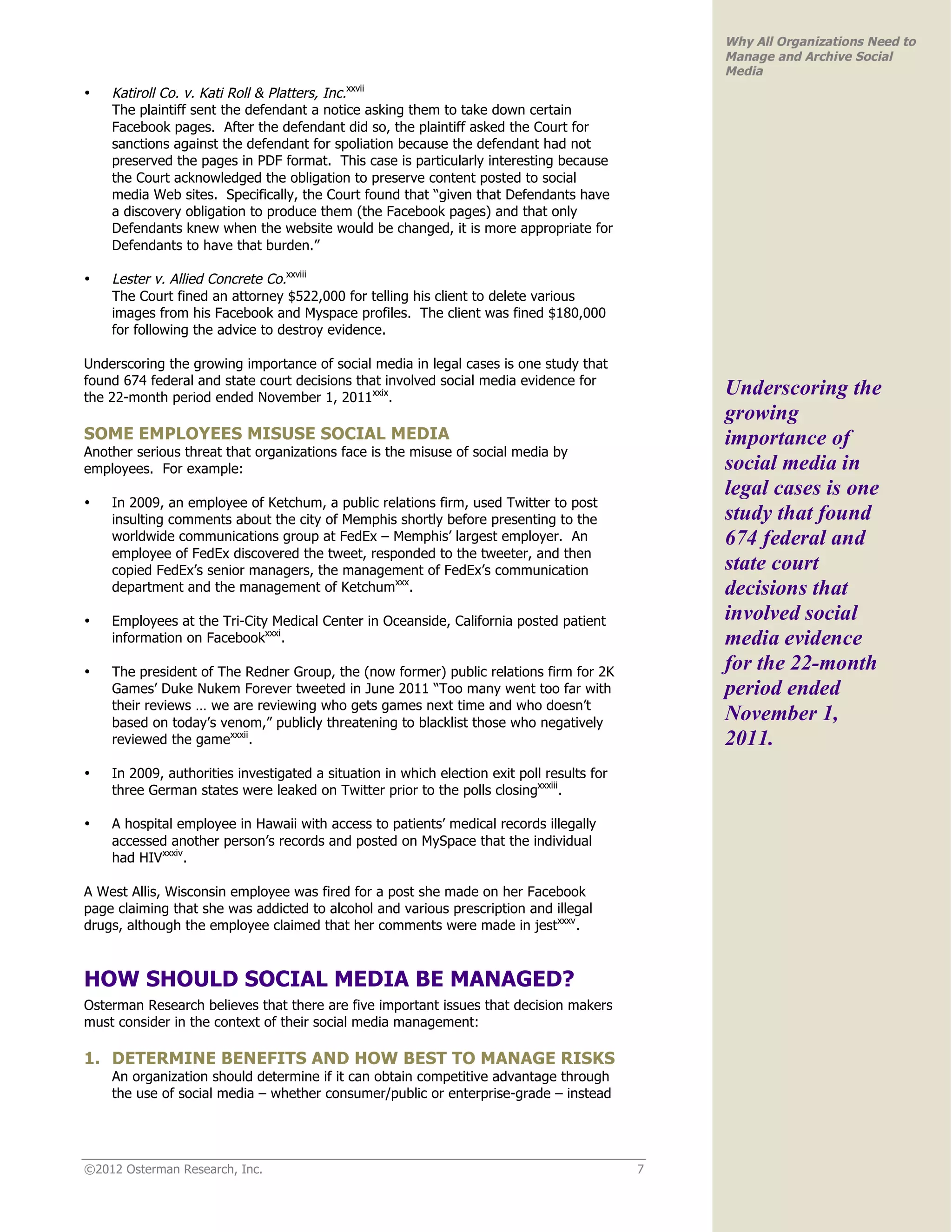 Why All Organizations Need to
                                                                                                Manage and Archive Social
                                                                                                Media
•   Katiroll Co. v. Kati Roll & Platters, Inc.xxvii
    The plaintiff sent the defendant a notice asking them to take down certain
    Facebook pages. After the defendant did so, the plaintiff asked the Court for
    sanctions against the defendant for spoliation because the defendant had not
    preserved the pages in PDF format. This case is particularly interesting because
    the Court acknowledged the obligation to preserve content posted to social
    media Web sites. Specifically, the Court found that “given that Defendants have
    a discovery obligation to produce them (the Facebook pages) and that only
    Defendants knew when the website would be changed, it is more appropriate for
    Defendants to have that burden.”

•   Lester v. Allied Concrete Co.xxviii
    The Court fined an attorney $522,000 for telling his client to delete various
    images from his Facebook and Myspace profiles. The client was fined $180,000
    for following the advice to destroy evidence.

Underscoring the growing importance of social media in legal cases is one study that
found 674 federal and state court decisions that involved social media evidence for
the 22-month period ended November 1, 2011xxix.
                                                                                                Underscoring the
                                                                                                growing
SOME EMPLOYEES MISUSE SOCIAL MEDIA                                                              importance of
Another serious threat that organizations face is the misuse of social media by
employees. For example:                                                                         social media in
                                                                                                legal cases is one
•   In 2009, an employee of Ketchum, a public relations firm, used Twitter to post
    insulting comments about the city of Memphis shortly before presenting to the               study that found
    worldwide communications group at FedEx – Memphis’ largest employer. An                     674 federal and
    employee of FedEx discovered the tweet, responded to the tweeter, and then
    copied FedEx’s senior managers, the management of FedEx’s communication                     state court
    department and the management of Ketchumxxx.                                                decisions that
•   Employees at the Tri-City Medical Center in Oceanside, California posted patient            involved social
    information on Facebookxxxi.                                                                media evidence
•   The president of The Redner Group, the (now former) public relations firm for 2K            for the 22-month
    Games’ Duke Nukem Forever tweeted in June 2011 “Too many went too far with                  period ended
    their reviews … we are reviewing who gets games next time and who doesn’t
    based on today’s venom,” publicly threatening to blacklist those who negatively
                                                                                                November 1,
    reviewed the gamexxxii.                                                                     2011.
•   In 2009, authorities investigated a situation in which election exit poll results for
    three German states were leaked on Twitter prior to the polls closingxxxiii.

•   A hospital employee in Hawaii with access to patients’ medical records illegally
    accessed another person’s records and posted on MySpace that the individual
    had HIVxxxiv.

A West Allis, Wisconsin employee was fired for a post she made on her Facebook
page claiming that she was addicted to alcohol and various prescription and illegal
drugs, although the employee claimed that her comments were made in jestxxxv.



HOW SHOULD SOCIAL MEDIA BE MANAGED?
Osterman Research believes that there are five important issues that decision makers
must consider in the context of their social media management:

1. DETERMINE BENEFITS AND HOW BEST TO MANAGE RISKS
    An organization should determine if it can obtain competitive advantage through
    the use of social media – whether consumer/public or enterprise-grade – instead




©2012 Osterman Research, Inc.                                                               7
 