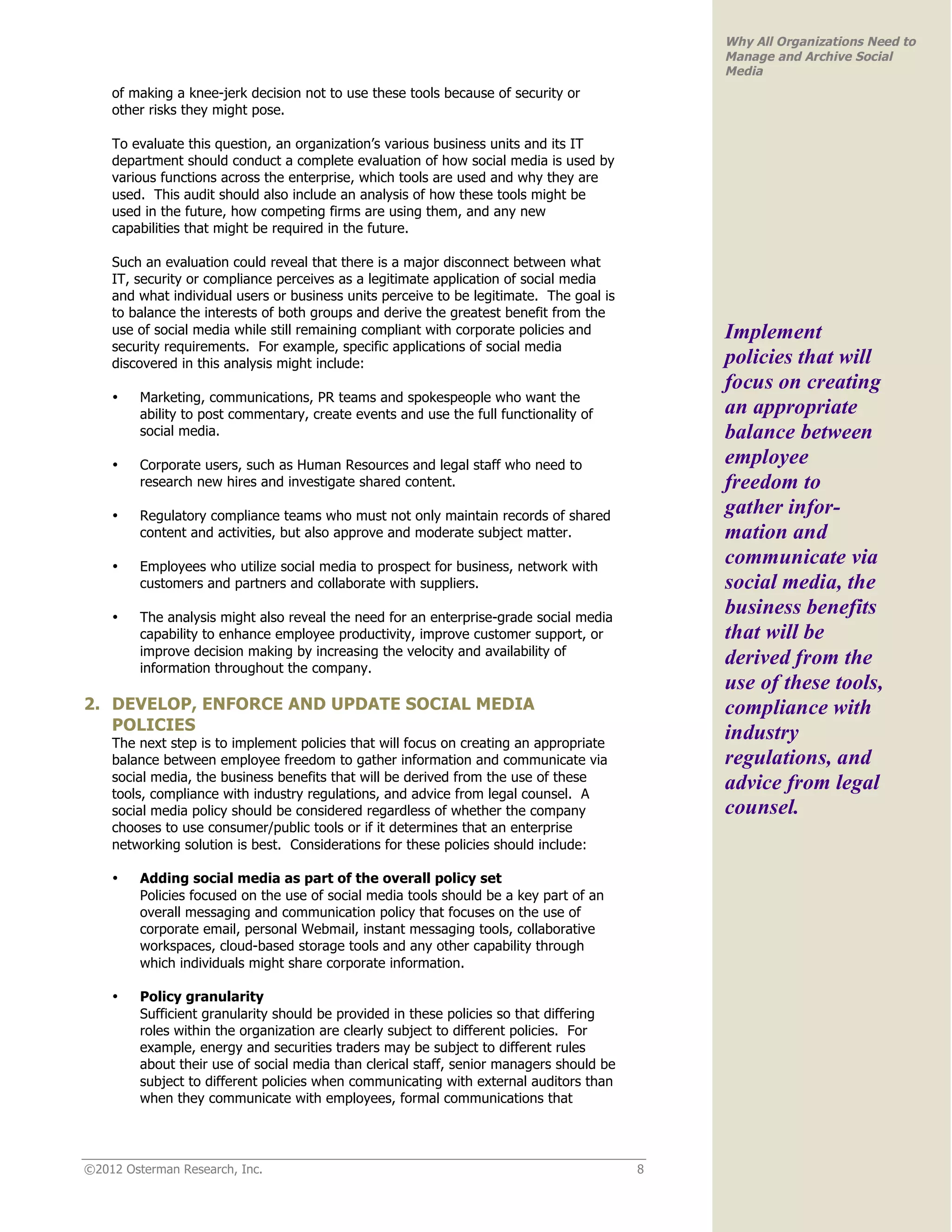 Why All Organizations Need to
                                                                                              Manage and Archive Social
                                                                                              Media
    of making a knee-jerk decision not to use these tools because of security or
    other risks they might pose.

    To evaluate this question, an organization’s various business units and its IT
    department should conduct a complete evaluation of how social media is used by
    various functions across the enterprise, which tools are used and why they are
    used. This audit should also include an analysis of how these tools might be
    used in the future, how competing firms are using them, and any new
    capabilities that might be required in the future.

    Such an evaluation could reveal that there is a major disconnect between what
    IT, security or compliance perceives as a legitimate application of social media
    and what individual users or business units perceive to be legitimate. The goal is
    to balance the interests of both groups and derive the greatest benefit from the
    use of social media while still remaining compliant with corporate policies and           Implement
    security requirements. For example, specific applications of social media
    discovered in this analysis might include:                                                policies that will
                                                                                              focus on creating
    •    Marketing, communications, PR teams and spokespeople who want the
         ability to post commentary, create events and use the full functionality of          an appropriate
         social media.                                                                        balance between
    •    Corporate users, such as Human Resources and legal staff who need to                 employee
         research new hires and investigate shared content.                                   freedom to
    •    Regulatory compliance teams who must not only maintain records of shared             gather infor-
         content and activities, but also approve and moderate subject matter.                mation and
    •    Employees who utilize social media to prospect for business, network with
                                                                                              communicate via
         customers and partners and collaborate with suppliers.                               social media, the
    •    The analysis might also reveal the need for an enterprise-grade social media
                                                                                              business benefits
         capability to enhance employee productivity, improve customer support, or            that will be
         improve decision making by increasing the velocity and availability of
         information throughout the company.
                                                                                              derived from the
                                                                                              use of these tools,
2. DEVELOP, ENFORCE AND UPDATE SOCIAL MEDIA                                                   compliance with
   POLICIES
    The next step is to implement policies that will focus on creating an appropriate
                                                                                              industry
    balance between employee freedom to gather information and communicate via                regulations, and
    social media, the business benefits that will be derived from the use of these
    tools, compliance with industry regulations, and advice from legal counsel. A
                                                                                              advice from legal
    social media policy should be considered regardless of whether the company                counsel.
    chooses to use consumer/public tools or if it determines that an enterprise
    networking solution is best. Considerations for these policies should include:

    •    Adding social media as part of the overall policy set
         Policies focused on the use of social media tools should be a key part of an
         overall messaging and communication policy that focuses on the use of
         corporate email, personal Webmail, instant messaging tools, collaborative
         workspaces, cloud-based storage tools and any other capability through
         which individuals might share corporate information.

    •    Policy granularity
         Sufficient granularity should be provided in these policies so that differing
         roles within the organization are clearly subject to different policies. For
         example, energy and securities traders may be subject to different rules
         about their use of social media than clerical staff, senior managers should be
         subject to different policies when communicating with external auditors than
         when they communicate with employees, formal communications that




©2012 Osterman Research, Inc.                                                             8
 