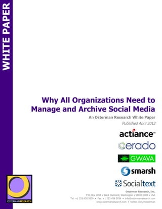 WHITE PAPER




                       Why All Organizations Need to
                     Manage and Archive Social Media
ON                                                An Osterman Research White Paper
                                                                               Published April 2012
                                      sponsored by
                 sponsored by
                                      sponsored by


                                      sponsored by

                                        sponsored by
          SPON




                                     sponsored by

                   sponsored by
                                                                                  Osterman Research, Inc.
                                                P.O. Box 1058 • Black Diamond, Washington • 98010-1058 • USA
                                  Tel: +1 253 630 5839 • Fax: +1 253 458 0934 • info@ostermanresearch.com
                                                         www.ostermanresearch.com • twitter.com/mosterman
 